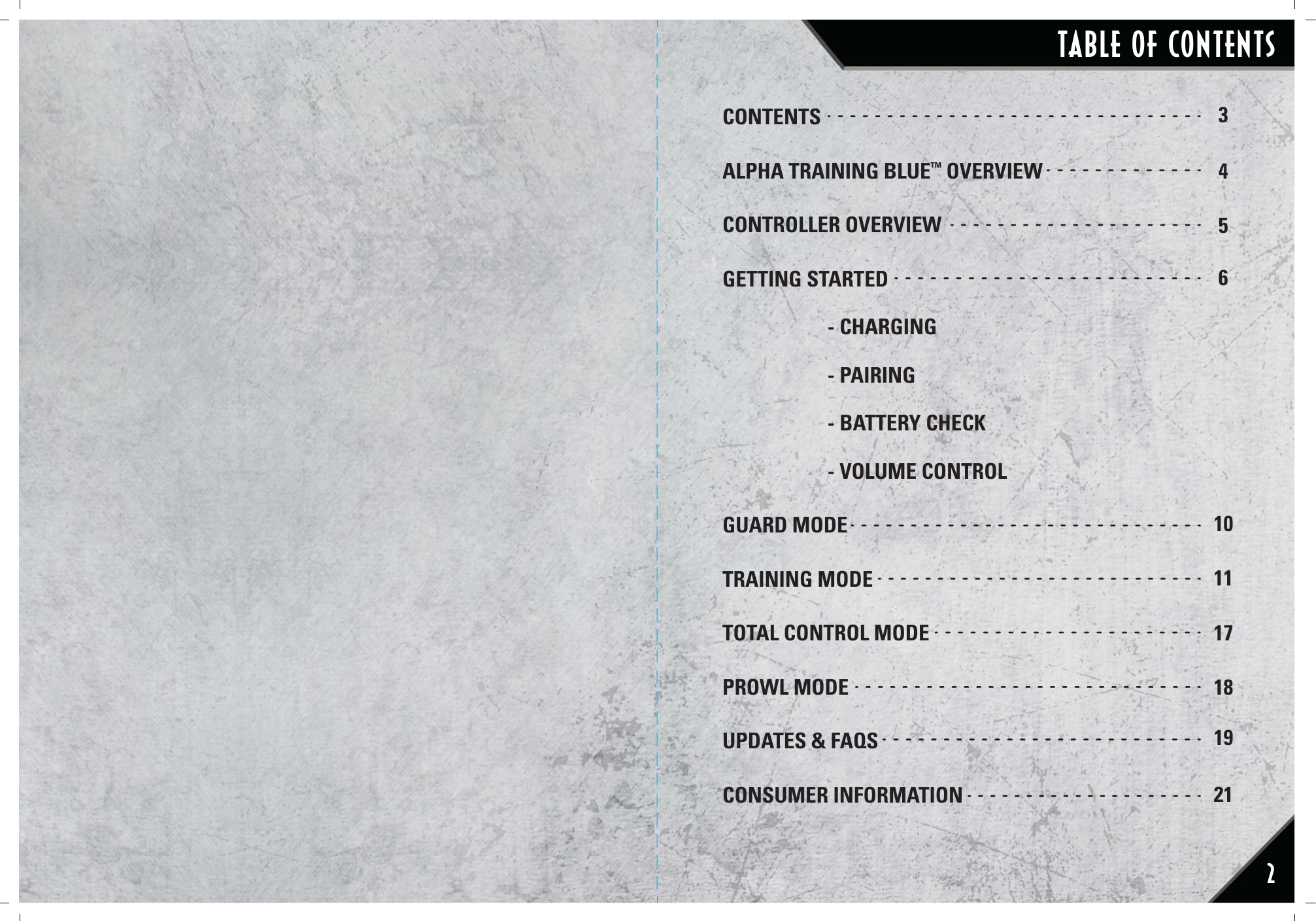 22CONTENTSALPHA TRAINING BLUE™ OVERVIEWCONTROLLER OVERVIEWGETTING STARTED - CHARGING  - PAIRING  - BATTERY CHECK  - VOLUME CONTROLGUARD MODETRAINING MODETOTAL CONTROL MODEPROWL MODEUPDATES &amp; FAQS CONSUMER INFORMATION3456101117181921TABLE OF CONTENTS22222222222222222