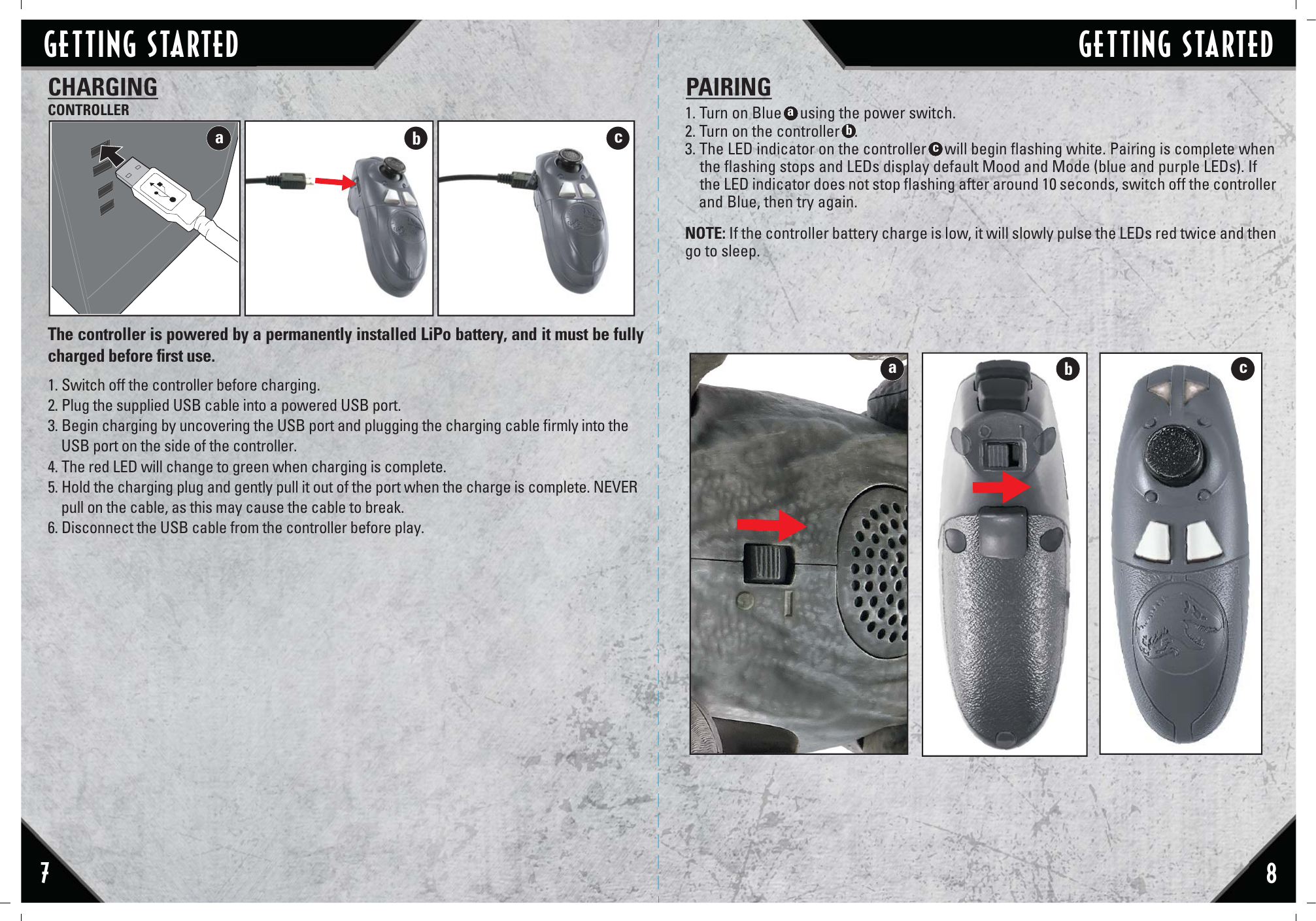 The controller is powered by a permanently installed LiPo battery, and it must be fully charged before ﬁrst use. 1. Switch off the controller before charging.2. Plug the supplied USB cable into a powered USB port.3. Begin charging by uncovering the USB port and plugging the charging cable ﬁrmly into the     USB port on the side of the controller.4. The red LED will change to green when charging is complete.5. Hold the charging plug and gently pull it out of the port when the charge is complete. NEVER     pull on the cable, as this may cause the cable to break.6. Disconnect the USB cable from the controller before play.CHARGINGCONTROLLERabc78bcaGETTING STARTED GETTING STARTED1. Turn on Blue     using the power switch.2. Turn on the controller    .3. The LED indicator on the controller     will begin ﬂashing white. Pairing is complete when    the ﬂashing stops and LEDs display default Mood and Mode (blue and purple LEDs). If      the LED indicator does not stop ﬂashing after around 10 seconds, switch off the controller     and Blue, then try again. NOTE: If the controller battery charge is low, it will slowly pulse the LEDs red twice and then go to sleep.PAIRINGacb