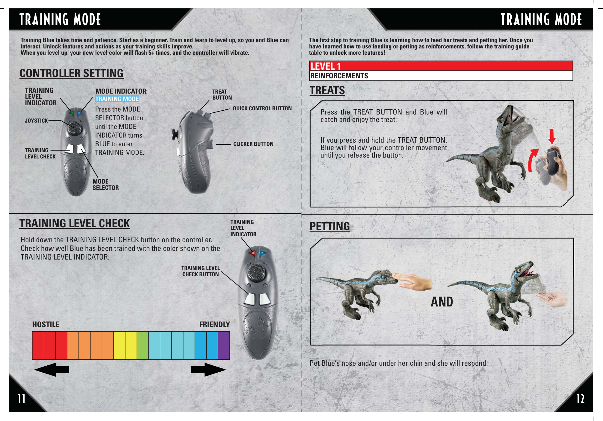 AND11 12Training Blue takes time and patience. Start as a beginner. Train and learn to level up, so you and Blue can interact. Unlock features and actions as your training skills improve. When you level up, your new level color will ﬂash 5+ times, and the controller will vibrate.Press the TREAT BUTTON and Blue will catch and enjoy the treat.If you press and hold the TREAT BUTTON, Blue will follow your controller movement until you release the button.Pet Blue’s nose and/or under her chin and she will respond. PETTINGTREATSCONTROLLER SETTINGTRAININGLEVELINDICATORJOYSTICKTRAININGLEVEL CHECKMODE INDICATOR:TRAINING MODEMODESELECTORTREATBUTTONQUICK CONTROL BUTTONCLICKER BUTTONTRAINING LEVEL CHECKHold down the TRAINING LEVEL CHECK button on the controller. Check how well Blue has been trained with the color shown on the TRAINING LEVEL INDICATOR.he TRAININGLEVELINDICATORThe ﬁrst step to training Blue is learning how to feed her treats and petting her. Once you have learned how to use feeding or petting as reinforcements, follow the training guide table to unlock more features!LEVEL 1REINFORCEMENTSHOSTILE FRIENDLYPress the MODE SELECTOR button until the MODE INDICATOR turns BLUE to enter TRAINING MODE.TRAINING LEVELCHECK BUTTONTRAINING MODETRAINING MODE