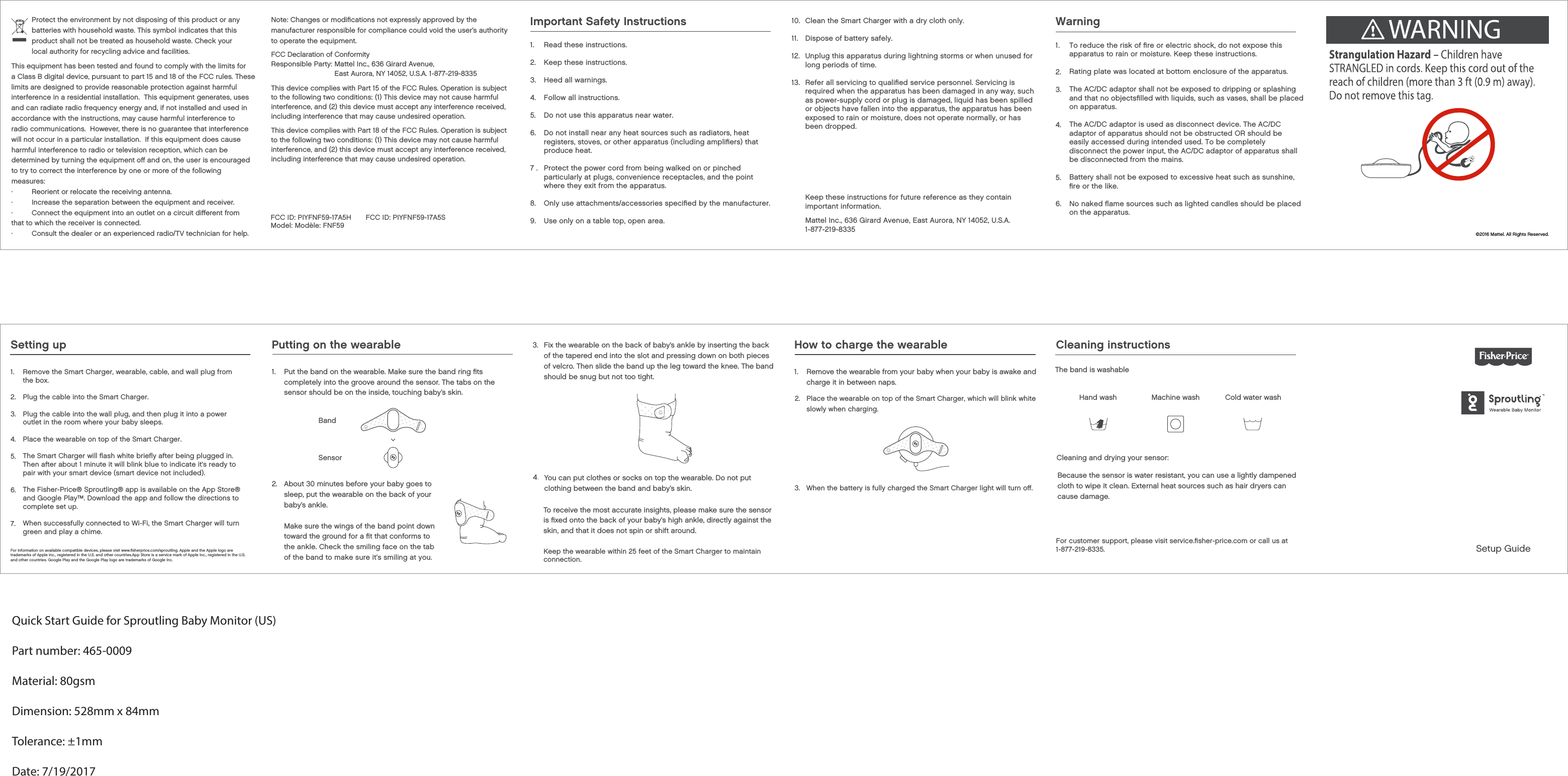 Cleaning instructionsThe band is washable Cold water washMachine washHand washCleaning and drying your sensor:Because the sensor is water resistant, you can use a lightly dampened cloth to wipe it clean. External heat sources such as hair dryers can cause damage.Setup Guide©2016 Mattel. All Rights Reserved.Protect the environment by not disposing of this product or any batteries with household waste. This symbol indicates that this product shall not be treated as household waste. Check your local authority for recycling advice and facilities.This equipment has been tested and found to comply with the limits for limits are designed to provide reasonable protection against harmful interference in a residential installation.  This equipment generates, uses and can radiate radio frequency energy and, if not installed and used in accordance with the instructions, may cause harmful interference to radio communications.  However, there is no guarantee that interference will not occur in a particular installation.  If this equipment does cause harmful interference to radio or television reception, which can be determined by turning the equipment oﬀ and on, the user is encouraged to try to correct the interference by one or more of the following measures:·         Reorient or relocate the receiving antenna.·         Increase the separation between the equipment and receiver.·         Connect the equipment into an outlet on a circuit diﬀerent from that to which the receiver is connected.·         Consult the dealer or an experienced radio/TV technician for help.Note: Changes or modiﬁcations not expressly approved by the manufacturer responsible for compliance could void the user’s authority to operate the equipment.FCC ID: PIYFNF59-17A5H Model: Modèle: FNF59 FCC ID: PIYFNF59-17A5Sa Class B digital device, pursuant to part 15 and 18 of the FCC rules. These to the following two conditions: (1) This device may not cause harmful interference, and (2) this device must accept any interference received, including interference that may cause undesired operation.This device complies with Part 15 of the FCC Rules. Operation is subject  Responsible Party: Mattel Inc., 636 Girard Avenue,East Aurora, NY 14052, U.S.A. 1-877-219-8335FCC Declaration of Conformityto the following two conditions: (1) This device may not cause harmful interference, and (2) this device must accept any interference received, including interference that may cause undesired operation.This device complies with Part 18 of the FCC Rules. Operation is subject For customer support, please visit service.ﬁsher-price.com or call us at1-877-219-8335.3.   When the battery is fully charged the Smart Charger light will turn oﬀ. 2.   Place the wearable on top of the Smart Charger, which will blink whiteslowly when charging.1. 2. 3.4. 5. 6. 7.Remove the Smart Charger, wearable, cable, and wall plug from the box. Plug the cable into the Smart Charger.Plug the cable into the wall plug, and then plug it into a power outlet in the room where your baby sleeps.Place the wearable on top of the Smart Charger.The Smart Charger will ﬂash white brieﬂy after being plugged in. Then after about 1 minute it will blink blue to indicate it&apos;s ready to pair with your smart device (smart device not included).The Fisher-Price® Sproutling® app is available on the App Store® and Google Play™. Download the app and follow the directions to complete set up.When successfully connected to Wi-Fi, the Smart Charger will turn green and play a chime.For information on available compatible devices, please visit www.ﬁsherprice.com/sproutling. Apple and the Apple logo are trademarks of Apple Inc., registered in the U.S. and other countries.App Store is a service mark of Apple Inc., registered in the U.S. and other countries. Google Play and the Google Play logo are trademarks of Google Inc.Keep the wearable within 25 feet of the Smart Charger to maintain connection.the ankle. Check the smiling face on the tabof the band to make sure it’s smiling at you.Setting up Putting on the wearablePut the band on the wearable. Make sure the band ring ﬁts completely into the groove around the sensor. The tabs on the sensor should be on the inside, touching baby’s skin.1. Remove the wearable from your baby when your baby is awake and charge it in between naps.1.BandSensorAbout 30 minutes before your baby goes to sleep, put the wearable on the back of your baby’s ankle. Make sure the wings of the band point down toward the ground for a ﬁt that conforms to2.Fix the wearable on the back of baby’s ankle by inserting the back of the tapered end into the slot and pressing down on both pieces of velcro. Then slide the band up the leg toward the knee. The band should be snug but not too tight.3.You can put clothes or socks on top the wearable. Do not put clothing between the band and baby’s skin.4.How to charge the wearableTo receive the most accurate insights, please make sure the sensor is ﬁxed onto the back of your baby’s high ankle, directly against the skin, and that it does not spin or shift around.Quick Start Guide for Sproutling Baby Monitor (US)Part number: 465-0009Material: 80gsmDimension: 528mm x 84mmTolerance: ±1mmDate: 7/19/2017Important Safety Instructions1.2.3.4.5.6.7 .8.9.Read these instructions.Keep these instructions.Heed all warnings.Follow all instructions.Do not use this apparatus near water.Do not install near any heat sources such as radiators, heat registers, stoves, or other apparatus (including ampliﬁers) that produce heat.Protect the power cord from being walked on or pinched particularly at plugs, convenience receptacles, and the point where they exit from the apparatus.Only use attachments/accessories speciﬁed by the manufacturer.Use only on a table top, open area.10.11.12.13.Clean the Smart Charger with a dry cloth only.Dispose of battery safely.Unplug this apparatus during lightning storms or when unused for long periods of time.Refer all servicing to qualiﬁed service personnel. Servicing is required when the apparatus has been damaged in any way, such as power-supply cord or plug is damaged, liquid has been spilled or objects have fallen into the apparatus, the apparatus has been exposed to rain or moisture, does not operate normally, or has been dropped.Mattel Inc., 636 Girard Avenue, East Aurora, NY 14052, U.S.A.1-877-219-83351.2.3.4.5.6.WarningTo reduce the risk of ﬁre or electric shock, do not expose this apparatus to rain or moisture. Keep these instructions.Rating plate was located at bottom enclosure of the apparatus.The AC/DC adaptor shall not be exposed to dripping or splashing and that no objectsﬁlled with liquids, such as vases, shall be placed on apparatus.The AC/DC adaptor is used as disconnect device. The AC/DCadaptor of apparatus should not be obstructed OR should be easily accessed during intended used. To be completely disconnect the power input, the AC/DC adaptor of apparatus shall be disconnected from the mains.Battery shall not be exposed to excessive heat such as sunshine, ﬁre or the like.No naked ﬂame sources such as lighted candles should be placed on the apparatus.Keep these instructions for future reference as they contain important information.