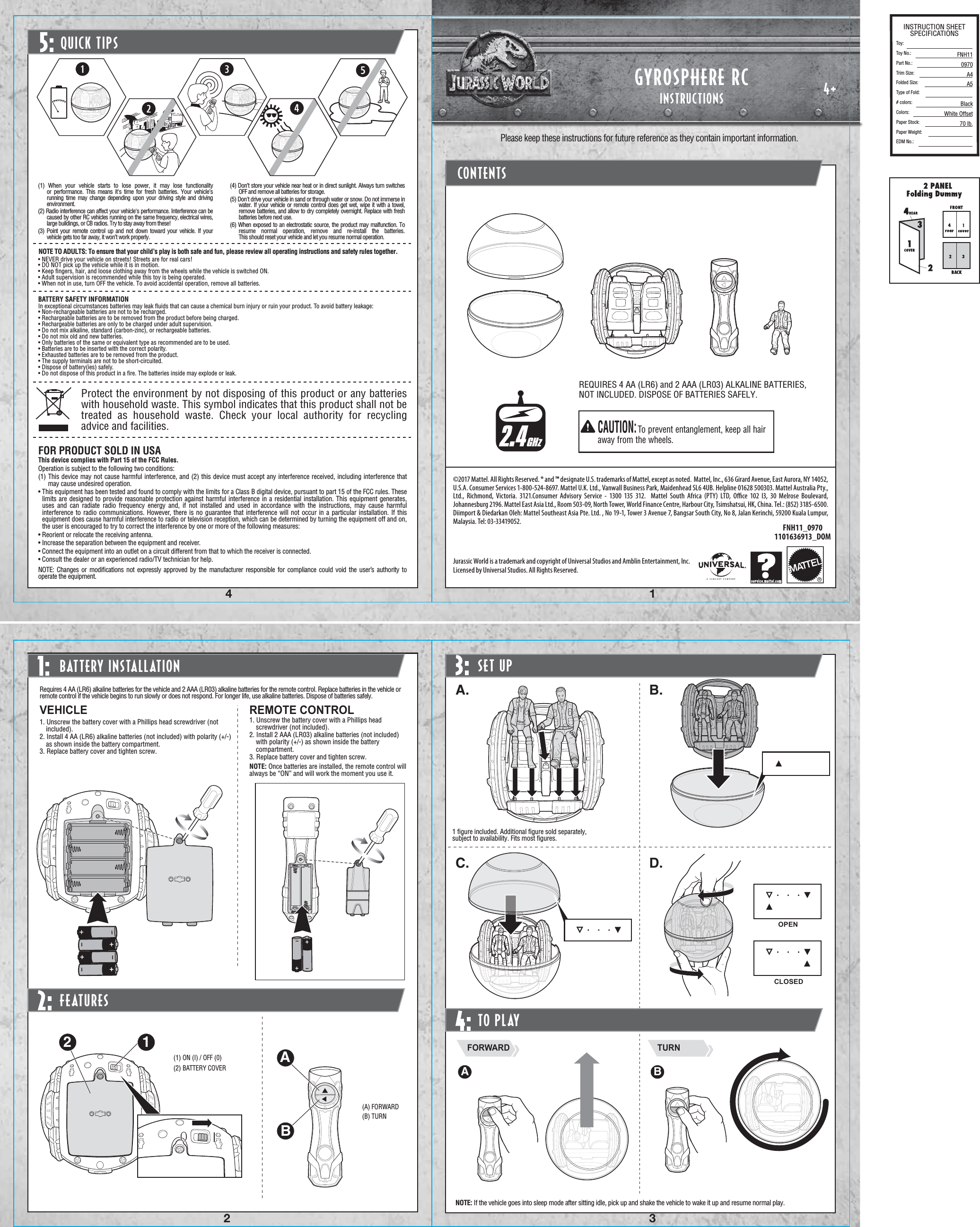 4+1432FNH11_09701101636913_DOMBATTERY INSTALLATIONRequires 4 AA (LR6) alkaline batteries for the vehicle and 2 AAA (LR03) alkaline batteries for the remote control. Replace batteries in the vehicle or remote control if the vehicle begins to run slowly or does not respond. For longer life, use alkaline batteries. Dispose of batteries safely.1. Unscrew the battery cover with a Phillips head screwdriver (not included).2. Install 4 AA (LR6) alkaline batteries (not included) with polarity (+/-) as shown inside the battery compartment.3. Replace battery cover and tighten screw.VEHICLE REMOTE CONTROL1. Unscrew the battery cover with a Phillips head screwdriver (not included).2. Install 2 AAA (LR03) alkaline batteries (not included) with polarity (+/-) as shown inside the battery compartment.3. Replace battery cover and tighten screw.NOTE: Once batteries are installed, the remote control will always be “ON” and will work the moment you use it.(1) ON (I) / OFF (0)(2) BATTERY COVERQUICK TIPS5:©2017 Mattel. All Rights Reserved. ® and ™ designate U.S. trademarks of Mattel, except as noted.  Mattel, Inc., 636 Girard Avenue, East Aurora, NY 14052, U.S.A. Consumer Services 1-800-524-8697. Mattel U.K. Ltd., Vanwall Business Park, Maidenhead SL6 4UB. Helpline 01628 500303. Mattel Australia Pty., Ltd., Richmond, Victoria. 3121.Consumer Advisory Service - 1300 135 312.  Mattel South Africa (PTY) LTD, Oﬃce 102 I3, 30 Melrose Boulevard, Johannesburg 2196. Mattel East Asia Ltd., Room 503-09, North Tower, World Finance Centre, Harbour City, Tsimshatsui, HK, China. Tel.: (852) 3185-6500. Diimport &amp; Diedarkan Oleh: Mattel Southeast Asia Pte. Ltd. , No 19-1, Tower 3 Avenue 7, Bangsar South City, No 8, Jalan Kerinchi, 59200 Kuala Lumpur, Malaysia. Tel: 03-33419052.Jurassic World is a trademark and copyright of Universal Studios and Amblin Entertainment, Inc. Licensed by Universal Studios. All Rights Reserved.FEATURES2:INSTRUCTIONSGYROSPHERE RCCONTENTSREQUIRES 4 AA (LR6) and 2 AAA (LR03) ALKALINE BATTERIES, NOT INCLUDED. DISPOSE OF BATTERIES SAFELY.CAUTION:To prevent entanglement, keep all hair away from the wheels.Please keep these instructions for future reference as they contain important information.1 ﬁgure included. Additional ﬁgure sold separately, subject to availability. Fits most ﬁgures.(1) When your vehicle starts to lose power, it may lose functionality or performance. This means it&apos;s time for fresh batteries. Your vehicle’s running time may change depending upon your driving style and driving environment.(2) Radio interference can affect your vehicle&apos;s performance. Interference can be caused by other RC vehicles running on the same frequency, electrical wires, large buildings, or CB radios. Try to stay away from these!(3) Point your remote control up and not down toward your vehicle. If your vehicle gets too far away, it won’t work properly.(4) Don’t store your vehicle near heat or in direct sunlight. Always turn switches OFF and remove all batteries for storage.(5) Don&apos;t drive your vehicle in sand or through water or snow. Do not immerse in water. If your vehicle or remote control does get wet, wipe it with a towel, remove batteries, and allow to dry completely overnight. Replace with fresh batteries before next use.(6) When exposed to an electrostatic source, the product may malfunction. To resume normal operation, remove and re-install the batteries. This should reset your vehicle and let you resume normal operation.• NEVER drive your vehicle on streets! Streets are for real cars!• DO NOT pick up the vehicle while it is in motion.• Keep ﬁngers, hair, and loose clothing away from the wheels while the vehicle is switched ON.• Adult supervision is recommended while this toy is being operated.• When not in use, turn OFF the vehicle. To avoid accidental operation, remove all batteries.NOTE TO ADULTS: To ensure that your child’s play is both safe and fun, please review all operating instructions and safety rules together.(A) FORWARD(B) TURNProtect the environment by not disposing of this product or any batteries with household waste. This symbol indicates that this product shall not be treated as household waste. Check your local authority for recycling advice and facilities.BATTERY SAFETY INFORMATIONIn exceptional circumstances batteries may leak ﬂuids that can cause a chemical burn injury or ruin your product. To avoid battery leakage:• Non-rechargeable batteries are not to be recharged.• Rechargeable batteries are to be removed from the product before being charged.• Rechargeable batteries are only to be charged under adult supervision.• Do not mix alkaline, standard (carbon-zinc), or rechargeable batteries.• Do not mix old and new batteries.• Only batteries of the same or equivalent type as recommended are to be used.• Batteries are to be inserted with the correct polarity.• Exhausted batteries are to be removed from the product.• The supply terminals are not to be short-circuited.• Dispose of battery(ies) safely.• Do not dispose of this product in a ﬁre. The batteries inside may explode or leak.FOR PRODUCT SOLD IN USAThis device complies with Part 15 of the FCC Rules.Operation is subject to the following two conditions:(1) This device may not cause harmful interference, and (2) this device must accept any interference received, including interference that may cause undesired operation.• This equipment has been tested and found to comply with the limits for a Class B digital device, pursuant to part 15 of the FCC rules. These limits are designed to provide reasonable protection against harmful interference in a residential installation. This equipment generates, uses and can radiate radio frequency energy and, if not installed and used in accordance with the instructions, may cause harmful interference to radio communications. However, there is no guarantee that interference will not occur in a particular installation. If this equipment does cause harmful interference to radio or television reception, which can be determined by turning the equipment off and on, the user is encouraged to try to correct the interference by one or more of the following measures:• Reorient or relocate the receiving antenna.• Increase the separation between the equipment and receiver.• Connect the equipment into an outlet on a circuit different from that to which the receiver is connected.• Consult the dealer or an experienced radio/TV technician for help.NOTE:  Changes or modiﬁcations not expressly approved by the manufacturer responsible for compliance could void the user’s authority to operate the equipment.SET UPA. B.C. D.TO PLAYFORWARD TURNA BNOTE: If the vehicle goes into sleep mode after sitting idle, pick up and shake the vehicle to wake it up and resume normal play.4:2.4GHz1: 3:INSTRUCTION SHEETSPECIFICATIONSToy: Toy No.: Part No.:Trim Size:Folded Size:Type of Fold:# colors:Colors:Paper Stock:Paper Weight:EDM No.:FNH110970A4A5BlackWhite Offset70 lb.0IBA12CLOSEDOPEN