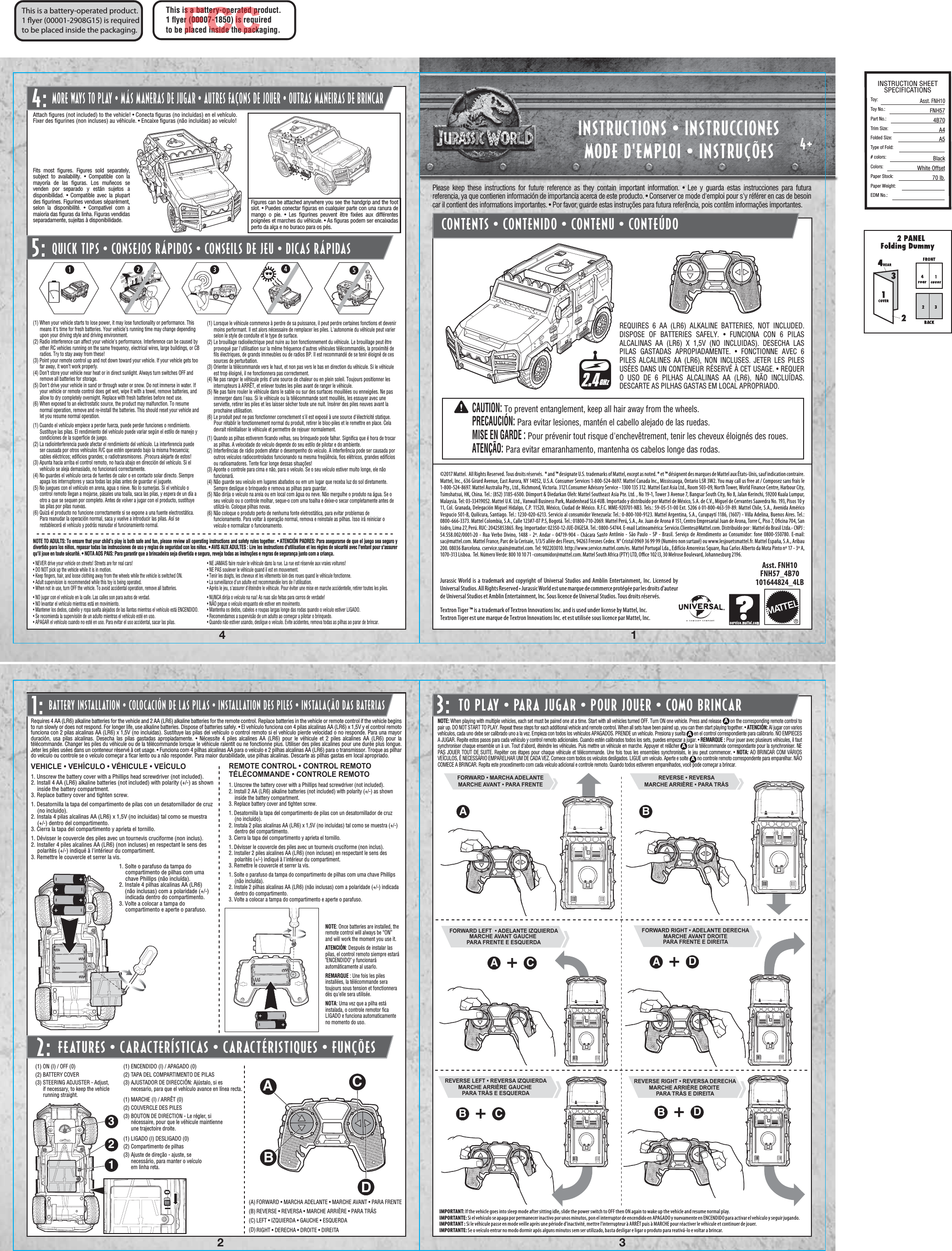 4+1432Asst. FNH10FNH57_4B70101644824_4LBTO PLAY • PARA JUGAR • POUR JOUER • COMO BRINCAR4:©2017 Mattel.  All Rights Reserved. Tous droits réservés.  ® and ™ designate U.S. trademarks of Mattel, except as noted. ® et ™ désignent des marques de Mattel aux États-Unis, sauf indication contraire. Mattel, Inc., 636 Girard Avenue, East Aurora, NY 14052, U.S.A. Consumer Services 1-800-524-8697. Mattel Canada Inc., Mississauga, Ontario L5R 3W2. You may call us free at / Composez sans frais le 1-800-524-8697. Mattel Australia Pty., Ltd., Richmond, Victoria. 3121.Consumer Advisory Service - 1300 135 312. Mattel East Asia Ltd., Room 503-09, North Tower, World Finance Centre, Harbour City, Tsimshatsui, HK, China. Tel.: (852) 3185-6500. Diimport &amp; Diedarkan Oleh: Mattel Southeast Asia Pte. Ltd. , No 19-1, Tower 3 Avenue 7, Bangsar South City, No 8, Jalan Kerinchi, 59200 Kuala Lumpur, Malaysia. Tel: 03-33419052. Mattel U.K. Ltd., Vanwall Business Park, Maidenhead SL6 4UB. Importado y distribuido por Mattel de México, S.A. de C.V., Miguel de Cervantes Saavedra No. 193, Pisos 10 y 11, Col. Granada, Delegación Miguel Hidalgo, C.P. 11520, México, Ciudad de México. R.F.C. MME-920701-NB3. Tels.: 59-05-51-00 Ext. 5206 ó 01-800-463-59-89. Mattel Chile, S.A., Avenida Américo Vespucio 501-B, Quilicura, Santiago. Tel.: 1230-020-6213. Servicio al consumidor Venezuela: Tel.: 0-800-100-9123. Mattel Argentina, S.A., Curupaytí 1186, (1607) - Villa Adelina, Buenos Aires. Tel.: 0800-666-3373. Mattel Colombia, S.A., Calle 123#7-07 P.5, Bogotá. Tel.: 01800-710-2069. Mattel Perú, S.A., Av. Juan de Arona # 151, Centro Empresarial Juan de Arona, Torre C, Piso 7, Oﬁcina 704, San Isidro, Lima 27, Perú. RUC: 20425853865. Reg. Importador: 02350-12-JUE-DIGESA. Tel.: 0800-54744. E-mail Latinoamérica: Servicio.Clientes@Mattel.com. Distribuído por : Mattel do Brasil Ltda.- CNPJ : 54.558.002/0001-20 - Rua Verbo Divino, 1488 - 2º. Andar - 04719-904 - Chácara Santo Antônio - São Paulo - SP - Brasil. Serviço de Atendimento ao Consumidor: fone 0800-550780. E-mail: sac@mattel.com. Mattel France, Parc de la Cerisaie, 1/3/5 allée des Fleurs, 94263 Fresnes Cedex. N° Cristal 0969 36 99 99 (Numéro non surtaxé) ou www.lesjouetsmattel.fr. Mattel España, S.A., Aribau 200. 08036 Barcelona. cservice.spain@mattel.com. Tel: 902203010. http://www.service.mattel.com/es. Mattel Portugal Lda., Edifício Amoreiras Square, Rua Carlos Alberto da Mota Pinto nº 17 - 3º A, 1070-313 Lisboa.  Tel. Número Verde: 800 10 10 71 -consumidor@mattel.com. Mattel South Africa (PTY) LTD, Oﬃce 102 I3, 30 Melrose Boulevard, Johannesburg 2196.Jurassic World is a trademark and copyright of Universal Studios and Amblin Entertainment, Inc. Licensed by Universal Studios. All Rights Reserved • Jurassic World est une marque de commerce protégée par les droits d&apos;auteur de Universal Studios et Amblin Entertainment, Inc. Sous licence de Universal Studios. Tous droits réservés.Textron Tiger ™ is a trademark of Textron Innovations Inc. and is used under license by Mattel, Inc.Textron Tiger est une marque de Textron Innovations Inc. et est utilisée sous licence par Mattel, Inc.A BDBCBCA DAPlease keep these instructions for future reference as they contain important information. • Lee y guarda estas instrucciones para futura referencia, ya que contienen información de importancia acerca de este producto. • Conserver ce mode d&apos;emploi pour s&apos;y référer en cas de besoin car il contient des informations importantes. • Por favor, guarde estas instruções para futura referência, pois contêm informações importantes.INSTRUCTIONS • INSTRUCCIONESMODE D&apos;EMPLOI • INSTRUÇÕESCONTENTS • CONTENIDO • CONTENU • CONTEÚDOThis is a battery-operated product.1 ﬂyer (00001-2908G15) is required to be placed inside the packaging.REQUIRES 6 AA (LR6) ALKALINE BATTERIES, NOT INCLUDED. DISPOSE OF BATTERIES SAFELY. • FUNCIONA CON 6 PILAS ALCALINAS AA (LR6) X 1,5V (NO INCLUIDAS). DESECHA LAS PILAS GASTADAS APROPIADAMENTE. • FONCTIONNE AVEC 6 PILES ALCALINES AA (LR6), NON INCLUSES. JETER LES PILES USÉES DANS UN CONTENEUR RÉSERVÉ À CET USAGE. • REQUER O USO DE 6 PILHAS ALCALINAS AA (LR6), NÃO INCLUÍDAS. DESCARTE AS PILHAS GASTAS EM LOCAL APROPRIADO.BATTERY INSTALLATION • COLOCACIÓN DE LAS PILAS • INSTALLATION DES PILES • INSTALAÇÃO DAS BATERIASREMOTE CONTROL • CONTROL REMOTOTÉLÉCOMMANDE • CONTROLE REMOTO1. Unscrew the battery cover with a Phillips head screwdriver (not included).2. Install 2 AA (LR6) alkaline batteries (not included) with polarity (+/-) as shown inside the battery compartment.3. Replace battery cover and tighten screw.1. Desatornilla la tapa del compartimento de pilas con un desatornillador de cruz (no incluido).2. Instala 2 pilas alcalinas AA (LR6) x 1,5V (no incluidas) tal como se muestra (+/-) dentro del compartimento.3. Cierra la tapa del compartimento y aprieta el tornillo.1. Dévisser le couvercle des piles avec un tournevis cruciforme (non inclus).2. Installer 2 piles alcalines AA (LR6) (non incluses) en respectant le sens des polarités (+/-) indiqué à l&apos;intérieur du compartiment.3. Remettre le couvercle et serrer la vis.1. Solte o parafuso da tampa do compartimento de pilhas com uma chave Phillips (não incluída).2. Instale 2 pilhas alcalinas AA (LR6) (não inclusas) com a polaridade (+/-) indicada dentro do compartimento.3. Volte a colocar a tampa do compartimento e aperte o parafuso.NOTE: Once batteries are installed, the remote control will always be “ON” and will work the moment you use it.ATENCIÓN: Después de instalar las pilas, el control remoto siempre estará &quot;ENCENDIDO&quot; y funcionará automáticamente al usarlo.REMARQUE : Une fois les piles installées, la télécommande sera toujours sous tension et fonctionnera dès qu&apos;elle sera utilisée.NOTA: Uma vez que a pilha está instalada, o controle remotor ﬁca LIGADO e funciona automaticamente no momento do uso.VEHICLE • VEHÍCULO • VÉHICULE • VEÍCULO(A) (B) (C) (D) (1) ON (I) / OFF (0)(2) BATTERY COVER(3) STEERING ADJUSTER - Adjust, if necessary, to keep the vehicle running straight.(1) ENCENDIDO (I) / APAGADO (0)(2) TAPA DEL COMPARTIMENTO DE PILAS(3) AJUSTADOR DE DIRECCIÓN: Ajústalo, si es necesario, para que el vehículo avance en línea recta.(1) MARCHE (I) / ARRÊT (0)(2) COUVERCLE DES PILES(3) BOUTON DE DIRECTION - Le régler, si nécessaire, pour que le véhicule maintienne une trajectoire droite.(1) LIGADO (I) DESLIGADO (0)(2) Compartimento de pilhas(3) Ajuste de direção - ajuste, se necessário, para manter o veículo em linha reta.FEATURES • CARACTERÍSTICAS • CARACTÉRISTIQUES • FUNÇÕES2:FORWARD • MARCHA ADELANTE • MARCHE AVANT • PARA FRENTEREVERSE • REVERSA • MARCHE ARRIÈRE • PARA TRÁSLEFT • IZQUIERDA • GAUCHE • ESQUERDARIGHT • DERECHA • DROITE • DIREITARequires 4 AA (LR6) alkaline batteries for the vehicle and 2 AA (LR6) alkaline batteries for the remote control. Replace batteries in the vehicle or remote control if the vehicle begins to run slowly or does not respond. For longer life, use alkaline batteries. Dispose of batteries safely. • El vehículo funciona con 4 pilas alcalinas AA (LR6) x 1,5V y el control remoto funciona con 2 pilas alcalinas AA (LR6) x 1,5V (no incluidas). Sustituye las pilas del vehículo o control remoto si el vehículo pierde velocidad o no responde. Para una mayor duración, usa pilas alcalinas. Desecha las pilas gastadas apropiadamente. • Nécessite 4 piles alcalines AA (LR6) pour le véhicule et 2 piles alcalines AA (LR6) pour la télécommande. Changer les piles du véhicule ou de la télécommande lorsque le véhicule ralentit ou ne fonctionne plus. Utiliser des piles alcalines pour une durée plus longue. Jeter les piles usées dans un conteneur réservé à cet usage. • Funciona com 4 pilhas alcalinas AA para o veículo e 2 pilhas alcalinas AA (LR6) para o transmissor. Troque as pilhar do veículo ou controle se o veículo começar a ﬁcar lento ou a não responder. Para maior durabilidade, use pilhas alcalinas. Descarte as pilhas gastas em local apropriado.1. Unscrew the battery cover with a Phillips head screwdriver (not included).2. Install 4 AA (LR6) alkaline batteries (not included) with polarity (+/-) as shown inside the battery compartment.3. Replace battery cover and tighten screw.1. Desatornilla la tapa del compartimento de pilas con un desatornillador de cruz (no incluido).2. Instala 4 pilas alcalinas AA (LR6) x 1,5V (no incluidas) tal como se muestra (+/-) dentro del compartimento.3. Cierra la tapa del compartimento y aprieta el tornillo.1. Dévisser le couvercle des piles avec un tournevis cruciforme (non inclus).2. Installer 4 piles alcalines AA (LR6) (non incluses) en respectant le sens des polarités (+/-) indiqué à l&apos;intérieur du compartiment.3. Remettre le couvercle et serrer la vis.1. Solte o parafuso da tampa do compartimento de pilhas com uma chave Phillips (não incluída).2. Instale 4 pilhas alcalinas AA (LR6)     (não inclusas) com a polaridade (+/-) indicada dentro do compartimento.3. Volte a colocar a tampa do compartimento e aperte o parafuso.NOTE: When playing with multiple vehicles, each set must be paired one at a time. Start with all vehicles turned OFF. Turn ON one vehicle. Press and release        on the corresponding remote control topair up. DO NOT START TO PLAY. Repeat these steps for each additional vehicle and remote control. When all sets have been paired up, you can then start playing together. • ATENCIÓN: Al jugar con varios vehículos, cada uno debe ser calibrado uno a la vez. Empieza con todos los vehículos APAGADOS. PRENDE un vehículo. Presiona y suelta        en el control correspondiente para calibrarlo. NO EMPIECES A JUGAR. Repite estos pasos para cada vehículo y control remoto adicionales. Cuando estén calibrados todos los sets, puedes empezar a jugar. • REMARQUE : Pour jouer avec plusieurs véhicules, il faut synchroniser chaque ensemble un à un. Tout d&apos;abord, éteindre les véhicules. Puis mettre un véhicule en marche. Appuyer et relâcher       sur la télécommande correspondante pour la synchroniser. NEPAS JOUER TOUT DE SUITE. Repéter ces étapes pour chaque véhicule et télécommande. Une fois tous les ensembles synchronisés, le jeu peut commencer. • NOTA: AO BRINCAR COM VÁRIOS VEÍCULOS, É NECESSÁRIO EMPARELHAR UM DE CADA VEZ. Comece com todos os veículos desligados. LIGUE um veículo. Aperte e solte         no controle remoto correspondente para emparelhar. NÃO COMECE A BRINCAR. Repita este procedimento com cada veículo adicional e controle remoto. Quando todos estiverem emparelhados, você pode começar a brincar.IMPORTANT: If the vehicle goes into sleep mode after sitting idle, slide the power switch to OFF then ON again to wake up the vehicle and resume normal play.IMPORTANTE: Si el vehículo se apaga por permanecer inactivo por unos minutos, pon el interruptor de encendido en APAGADO y nuevamente en ENCENDIDO para activar el vehículo y seguir jugando. IMPORTANT : Si le véhicule passe en mode veille après une période d&apos;inactivité, mettre l&apos;interrupteur à ARRÊT puis à MARCHE pour réactiver le véhicule et continuer de jouer.IMPORTANTE: Se o veículo entrar no modo dormir após alguns minutos sem ser utilizado, basta desligar e ligar o produto para reativá-lo e voltar a brincar.FORWARD RIGHT • ADELANTE DERECHAMARCHE AVANT DROITEPARA FRENTE E DIREITAREVERSE LEFT • REVERSA IZQUIERDAMARCHE ARRIÈRE GAUCHE PARA TRÁS E ESQUERDAREVERSE RIGHT • REVERSA DERECHAMARCHE ARRIÈRE DROITE PARA TRÁS E DIREITAFORWARD LEFT  • ADELANTE IZQUIERDAMARCHE AVANT GAUCHE PARA FRENTE E ESQUERDAFORWARD • MARCHA ADELANTEMARCHE AVANT • PARA FRENTEAAAAMORE WAYS TO PLAY • MÁS MANERAS DE JUGAR • AUTRES FAÇONS DE JOUER • OUTRAS MANEIRAS DE BRINCARQUICK TIPS • CONSEJOS RÁPIDOS • CONSEILS DE JEU • DICAS RÁPIDAS5:Figures can be attached anywhere you see the handgrip and the foot slot. • Puedes conectar ﬁguras en cualquier parte con una ranura de mango o pie. • Les ﬁgurines peuvent être ﬁxées aux différentes poignées et marches du véhicule. • As ﬁguras podem ser encaixadas perto da alça e no buraco para os pés.Fits most ﬁgures. Figures sold separately, subject to availability. • Compatible con la mayoría de las ﬁguras. Los muñecos se venden por separado y están sujetos a disponibilidad. • Compatible avec la plupart des ﬁgurines. Figurines vendues séparément, selon la disponibilité. • Compatível com a maioria das ﬁguras da linha. Figuras vendidas separadamente, sujeitas à disponibilidade.(1) When your vehicle starts to lose power, it may lose functionality or performance. This means it&apos;s time for fresh batteries. Your vehicle’s running time may change depending upon your driving style and driving environment.(2) Radio interference can affect your vehicle&apos;s performance. Interference can be caused by other RC vehicles running on the same frequency, electrical wires, large buildings, or CB radios. Try to stay away from these!(3) Point your remote control up and not down toward your vehicle. If your vehicle gets too far away, it won’t work properly.(4) Don’t store your vehicle near heat or in direct sunlight. Always turn switches OFF and remove all batteries for storage.(5) Don&apos;t drive your vehicle in sand or through water or snow. Do not immerse in water. If your vehicle or remote control does get wet, wipe it with a towel, remove batteries, and allow to dry completely overnight. Replace with fresh batteries before next use.(6) When exposed to an electrostatic source, the product may malfunction. To resume normal operation, remove and re-install the batteries. This should reset your vehicle and let you resume normal operation.(1) Cuando el vehículo empiece a perder fuerza, puede perder funciones o rendimiento. Sustituye las pilas. El rendimiento del vehículo puede variar según el estilo de manejo y condiciones de la superﬁcie de juego.(2) La radiointerferencia puede afectar el rendimiento del vehículo. La interferencia puede ser causada por otros vehículos R/C que estén operando bajo la misma frecuencia; cables eléctricos; ediﬁcios grandes; o radiotransmisores. ¡Procura alejarte de estos!(3) Apunta hacia arriba el control remoto, no hacia abajo en dirección del vehículo. Si el vehículo se aleja demasiado, no funcionará correctamente.(4) No guardes el vehículo cerca de fuentes de calor o en contacto solar directo. Siempre apaga los interruptores y saca todas las pilas antes de guardar el juguete.(5) No juegues con el vehículo en arena, agua o nieve. No lo sumerjas. Si el vehículo o control remoto llegan a mojarse, pásales una toalla, saca las pilas, y espera de un día a otro a que se sequen por completo. Antes de volver a jugar con el producto, sustituye las pilas por pilas nuevas.(6) Quizá el producto no funcione correctamente si se expone a una fuente electrostática. Para reanudar la operación normal, saca y vuelve a introducir las pilas. Así se restablecerá el vehículo y podrás reanudar el funcionamiento normal.NOTE TO ADULTS: To ensure that your child’s play is both safe and fun, please review all operating instructions and safety rules together. • ATENCIÓN PADRES: Para asegurarse de que el juego sea seguro y divertido para los niños, repasar todas las instrucciones de uso y reglas de seguridad con los niños. • AVIS AUX ADULTES : Lire les instructions d&apos;utilisation et les règles de sécurité avec l&apos;enfant pour s&apos;assurer qu&apos;il joue en toute sécurité. • NOTA AOS PAIS: Para garantir que a brincadeira seja divertida e segura, reveja todas as instruções e regras de segurança junto com a criança.• NEVER drive your vehicle on streets! Streets are for real cars!• DO NOT pick up the vehicle while it is in motion.• Keep ﬁngers, hair, and loose clothing away from the wheels while the vehicle is switched ON.• Adult supervision is recommended while this toy is being operated.• When not in use, turn OFF the vehicle. To avoid accidental operation, remove all batteries.• NO jugar con el vehículo en la calle. Las calles son para autos de verdad.• NO levantar el vehículo mientras está en movimiento.• Mantener los dedos, cabello y ropa suelta alejados de las llantas mientras el vehículo está ENCENDIDO.• Se recomienda la supervisión de un adulto mientras el vehículo esté en uso.• APAGAR el vehículo cuando no esté en uso. Para evitar el uso accidental, sacar las pilas.• NE JAMAIS faire rouler le véhicule dans la rue. La rue est réservée aux vraies voitures!• NE PAS soulever le véhicule quand il est en mouvement.• Tenir les doigts, les cheveux et les vêtements loin des roues quand le véhicule fonctionne.• La surveillance d&apos;un adulte est recommandée lors de l&apos;utilisation.• Après le jeu, s&apos;assurer d&apos;éteindre le véhicule. Pour éviter une mise en marche accidentelle, retirer toutes les piles.• NUNCA dirija o veículo na rua! As ruas são feitas para carros de verdade!• NÃO pegue o veículo enquanto ele estiver em movimento.• Mantenha os dedos, cabelos e roupas largas longe das rodas quando o veículo estiver LIGADO.• Recomendamos a supervisão de um adulto ao começar a pilotar o brinquedo.• Quando não estiver usando, desligue o veículo. Evite acidentes, remova todas as pilhas ao parar de brincar.(1) Lorsque le véhicule commence à perdre de sa puissance, il peut perdre certaines fonctions et devenir moins performant. Il est alors nécessaire de remplacer les piles. L&apos;autonomie du véhicule peut varier selon le style de conduite et le type de surface.(2) Le brouillage radioélectrique peut nuire au bon fonctionnement du véhicule. Le brouillage peut être provoqué par l&apos;utilisation sur la même fréquence d&apos;autres véhicules télécommandés, la proximité de ﬁls électriques, de grands immeubles ou de radios BP. Il est recommandé de se tenir éloigné de ces sources de perturbation.(3) Orienter la télécommande vers le haut, et non pas vers le bas en direction du véhicule. Si le véhicule est trop éloigné, il ne fonctionnera pas correctement.(4) Ne pas ranger le véhicule près d&apos;une source de chaleur ou en plein soleil. Toujours positionner les interrupteurs à ARRÊT, et enlever toutes les piles avant de ranger le véhicule.(5) Ne pas faire rouler le véhicule dans le sable ou sur des surfaces mouillées ou enneigées. Ne pas immerger dans l&apos;eau. Si le véhicule ou la télécommande sont mouillés, les essuyer avec une serviette, retirer les piles et les laisser sécher toute une nuit. Insérer des piles neuves avant la prochaine utilisation.(6) Le produit peut ne pas fonctionner correctement s&apos;il est exposé à une source d&apos;électricité statique. Pour rétablir le fonctionnement normal du produit, retirer le bloc-piles et le remettre en place. Cela devrait réinitialiser le véhicule et permettre de rejouer normalement.(1) Quando as pilhas estiverem ﬁcando velhas, seu brinquedo pode falhar. Signiﬁca que é hora de trocar as pilhas. A velocidade do veículo depende do seu estilo de pilotar e do ambiente.(2) Interferências de rádio podem afetar o desempenho do veículo. A interferência pode ser causada por outros veículos radiocontrolados funcionando na mesma freqüência, ﬁos elétricos, grandes edifícios ou radioamadores. Tente ﬁcar longe dessas situações!(3) Aponte o controle para cima e não, para o veículo. Se o seu veículo estiver muito longe, ele não funcionará.(4) Não guarde seu veículo em lugares abafados ou em um lugar que receba luz do sol diretamente. Sempre desligue o brinquedo e remova as pilhas para guardar.(5) Não dirija o veículo na areia ou em local com água ou neve. Não mergulhe o produto na água. Se o seu veículo ou o controle molhar, seque-o com uma toalha e deixe-o secar completamente antes de utilizá-lo. Coloque pilhas novas.(6) Não coloque o produto perto de nenhuma fonte eletrostática, para evitar problemas de funcionamento. Para voltar à operação normal, remova e reinstale as pilhas. Isso irá reiniciar o veículo e normalizar o funcionamento.Attach ﬁgures (not included) to the vehicle! • Conecta ﬁguras (no incluidas) en el vehículo.Fixer des ﬁgurines (non incluses) au véhicule. • Encaixe ﬁguras (não incluídas) ao veículo!2.4GHzThis is a battery-operated product.1 ﬂyer (00007-1850) is requiredto be placed inside the packaging.FCCBACDCAUTION: To prevent entanglement, keep all hair away from the wheels.PRECAUCIÓN: Para evitar lesiones, mantén el cabello alejado de las ruedas.MISE EN GARDE : Pour prévenir tout risque d&apos;enchevêtrement, tenir les cheveux éloignés des roues.ATENÇÃO: Para evitar emaranhamento, mantenha os cabelos longe das rodas.3120I0IREVERSE • REVERSAMARCHE ARRIÈRE • PARA TRÁS1: 3:INSTRUCTION SHEETSPECIFICATIONSToy: Toy No.: Part No.:Trim Size:Folded Size:Type of Fold:# colors:Colors:Paper Stock:Paper Weight:EDM No.:Asst. FNH10FNH574B70A4A5BlackWhite Offset70 lb.