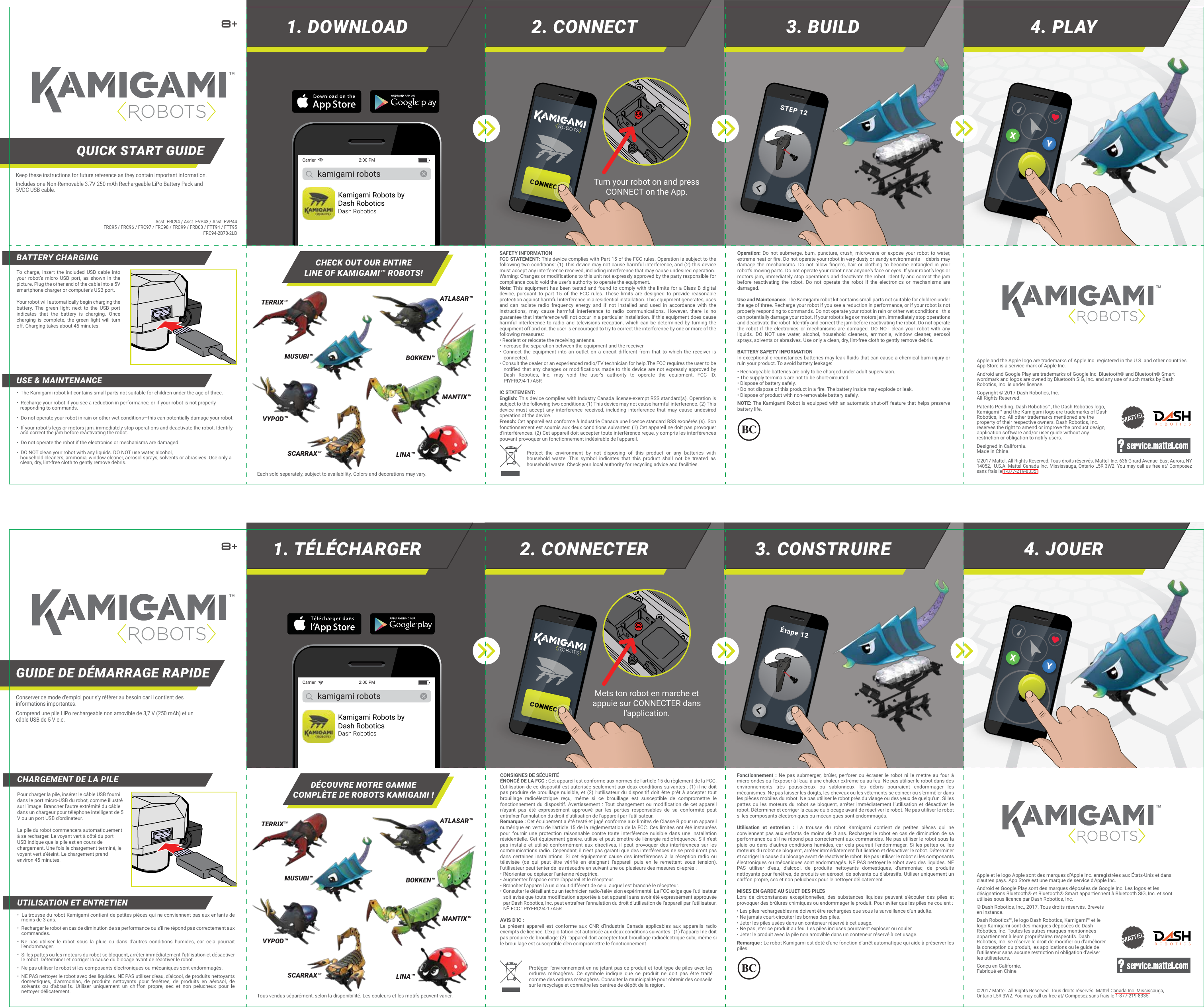 STEP 12kamigami robotsKamigami Robots byDash RoboticsDash RoboticsCarrier  2:00 PMTurn your robot on and press CONNECT on the App.Étape 12kamigami robotsKamigami Robots byDash RoboticsDash RoboticsCarrier  2:00 PMMets ton robot en marche et appuie sur CONNECTER dans l’application.1. DOWNLOAD 3. BUILD2. CONNECT 4. PLAYApple and the Apple logo are trademarks of Apple Inc. registered in the U.S. and other countries. App Store is a service mark of Apple Inc.Android and Google Play are trademarks of Google Inc. Bluetooth® and Bluetooth® Smart wordmark and logos are owned by Bluetooth SIG, Inc. and any use of such marks by Dash Robotics, Inc. is under license.Copyright © 2017 Dash Robotics, Inc. All Rights Reserved. Patents Pending. Dash Robotics™, the Dash Robotics logo, Kamigami™ and the Kamigami logo are trademarks of Dash Robotics, Inc. All other trademarks mentioned are the property of their respective owners. Dash Robotics, Inc. reserves the right to amend or improve the product design, application software and/or user guide without any restriction or obligation to notify users. Designed in California. Made in China.QUICK START GUIDE™™©2017 Mattel. All Rights Reserved. Tous droits réservés. Mattel, Inc. 636 Girard Avenue, East Aurora, NY 14052,  U.S.A. Mattel Canada Inc. Mississauga, Ontario L5R 3W2. You may call us free at/ Composez sans frais le 1-877-219-8335.©2017 Mattel. All Rights Reserved. Tous droits réservés. Mattel Canada Inc. Mississauga, Ontario L5R 3W2. You may call us free at/ Composez sans frais le 1-877-219-8335.Asst. FRC94 / Asst. FVP43 / Asst. FVP44FRC95 / FRC96 / FRC97 / FRC98 / FRC99 / FRD00 / FTT94 / FTT95FRC94-2B70-2LBKeep these instructions for future reference as they contain important information.Includes one Non-Removable 3.7V 250 mAh Rechargeable LiPo Battery Pack and 5VDC USB cable.Comprend une pile LiPo rechargeable non amovible de 3,7 V (250 mAh) et un câble USB de 5 V c.c.DÉCOUVRE NOTRE GAMMECOMPLÈTE DE ROBOTS KAMIGAMI !1. TÉLÉCHARGER 3. CONSTRUIRE2. CONNECTER 4. JOUERApple et le logo Apple sont des marques d’Apple Inc. enregistrées aux États-Unis et dans d’autres pays. App Store est une marque de service d&apos;Apple Inc.Android et Google Play sont des marques déposées de Google Inc. Les logos et les désignations Bluetooth® et Bluetooth® Smart appartiennent à Bluetooth SIG, Inc. et sont utilisés sous licence par Dash Robotics, Inc. © Dash Robotics, Inc., 2017. Tous droits réservés. Brevets en instance.Dash Robotics™, le logo Dash Robotics, Kamigami™ et le logo Kamigami sont des marques déposées de Dash Robotics, Inc. Toutes les autres marques mentionnées appartiennent à leurs propriétaires respectifs. Dash Robotics, Inc. se réserve le droit de modifier ou d’améliorer la conception du produit, les applications ou le guide de l’utilisateur sans aucune restriction ni obligation d’aviser les utilisateurs.Conçu en Californie. Fabriqué en Chine.CONSIGNES DE SÉCURITÉÉNONCÉ DE LA FCC : Cet appareil est conforme aux normes de l’article 15 du règlement de la FCC. L’utilisation de ce dispositif est autorisée seulement aux deux conditions suivantes : (1) il ne doit pas produire de brouillage nuisible, et (2) l’utilisateur du dispositif doit être prêt à accepter tout brouillage radioélectrique reçu, même si ce brouillage est susceptible de compromettre le fonctionnement du dispositif. Avertissement : Tout changement ou modification de cet appareil n’ayant pas été expressément approuvé par les parties responsables de sa conformité peut entraîner l’annulation du droit d’utilisation de l’appareil par l’utilisateur.Remarque : Cet équipement a été testé et jugé conforme aux limites de Classe B pour un appareil numérique en vertu de l’article 15 de la réglementation de la FCC. Ces limites ont été instaurées pour fournir une protection raisonnable contre toute interférence nuisible dans une installation résidentielle. Cet équipement génère, utilise et peut émettre de l’énergie radiofréquence. S’il n’est pas installé et utilisé conformément aux directives, il peut provoquer des interférences sur les communications radio. Cependant, il n’est pas garanti que des interférences ne se produiront pas dans certaines installations. Si cet équipement cause des interférences à la réception radio ou télévisée (ce qui peut être vérifié en éteignant l’appareil puis en le remettant sous tension), l’utilisateur peut tenter de les résoudre en suivant une ou plusieurs des mesures ci-après :• Réorienter ou déplacer l’antenne réceptrice.• Augmenter l’espace entre l’appareil et le récepteur.• Brancher l’appareil à un circuit différent de celui auquel est branché le récepteur.• Consulter le détaillant ou un technicien radio/télévision expérimenté. La FCC exige que l’utilisateur soit avisé que toute modification apportée à cet appareil sans avoir été expressément approuvée par Dash Robotics, Inc. peut entraîner l’annulation du droit d’utilisation de l’appareil par l’utilisateur. No FCC : PIYFRC94-17A5RAVIS D’IC :Le présent appareil est conforme aux CNR d’Industrie Canada applicables aux appareils radio exempts de licence. L’exploitation est autorisée aux deux conditions suivantes : (1) l’appareil ne doit pas produire de brouillage; (2) l’appareil doit accepter tout brouillage radioélectrique subi, même si le brouillage est susceptible d’en compromettre le fonctionnement.Fonctionnement : Ne pas submerger, brûler, perforer ou écraser le robot ni le mettre au four à micro-ondes ou l’exposer à l’eau, à une chaleur extrême ou au feu. Ne pas utiliser le robot dans des environnements très poussiéreux ou sablonneux; les débris pourraient endommager les mécanismes. Ne pas laisser les doigts, les cheveux ou les vêtements se coincer ou s’emmêler dans les pièces mobiles du robot. Ne pas utiliser le robot près du visage ou des yeux de quelqu’un. Si les pattes ou les moteurs du robot se bloquent, arrêter immédiatement l’utilisation et désactiver le robot. Déterminer et corriger la cause du blocage avant de réactiver le robot. Ne pas utiliser le robot si les composants électroniques ou mécaniques sont endommagés.Utilisation et entretien : La trousse du robot Kamigami contient de petites pièces qui ne conviennent pas aux enfants de moins de 3 ans. Recharger le robot en cas de diminution de sa performance ou s’il ne répond pas correctement aux commandes. Ne pas utiliser le robot sous la pluie ou dans d’autres conditions humides, car cela pourrait l’endommager. Si les pattes ou les moteurs du robot se bloquent, arrêter immédiatement l’utilisation et désactiver le robot. Déterminer et corriger la cause du blocage avant de réactiver le robot. Ne pas utiliser le robot si les composants électroniques ou mécaniques sont endommagés. NE PAS nettoyer le robot avec des liquides. NE PAS utiliser d’eau, d’alcool, de produits nettoyants domestiques, d’ammoniac, de produits nettoyants pour fenêtres, de produits en aérosol, de solvants ou d’abrasifs. Utiliser uniquement un chiffon propre, sec et non pelucheux pour le nettoyer délicatement.MISES EN GARDE AU SUJET DES PILESLors de circonstances exceptionnelles, des substances liquides peuvent s’écouler des piles et provoquer des brûlures chimiques ou endommager le produit. Pour éviter que les piles ne coulent :• Les piles rechargeables ne doivent être rechargées que sous la surveillance d’un adulte.• Ne jamais court-circuiter les bornes des piles.• Jeter les piles usées dans un conteneur réservé à cet usage.• Ne pas jeter ce produit au feu. Les piles incluses pourraient exploser ou couler.• Jeter le produit avec la pile non amovible dans un conteneur réservé à cet usage.Remarque : Le robot Kamigami est doté d’une fonction d’arrêt automatique qui aide à préserver les piles.CHARGEMENT DE LA PILEUTILISATION ET ENTRETIENPour charger la pile, insérer le câble USB fourni dans le port micro-USB du robot, comme illustré sur l’image. Brancher l’autre extrémité du câble dans un chargeur pour téléphone intelligent de 5 V ou un port USB d’ordinateur. La pile du robot commencera automatiquement à se recharger. Le voyant vert à côté du port USB indique que la pile est en cours de chargement. Une fois le chargement terminé, le voyant vert s’éteint. Le chargement prend environ 45 minutes.•  La trousse du robot Kamigami contient de petites pièces qui ne conviennent pas aux enfants de moins de 3 ans.•  Recharger le robot en cas de diminution de sa performance ou s’il ne répond pas correctement aux commandes.• Ne pas utiliser le robot sous la pluie ou dans d’autres conditions humides, car cela pourrait l’endommager.•  Si les pattes ou les moteurs du robot se bloquent, arrêter immédiatement l’utilisation et désactiver le robot. Déterminer et corriger la cause du blocage avant de réactiver le robot.•  Ne pas utiliser le robot si les composants électroniques ou mécaniques sont endommagés.•  NE PAS nettoyer le robot avec des liquides. NE PAS utiliser d’eau, d’alcool, de produits nettoyants domestiques, d’ammoniac, de produits nettoyants pour fenêtres, de produits en aérosol, de solvants ou d’abrasifs. Utiliser uniquement un chiffon propre, sec et non pelucheux pour le nettoyer délicatement.GUIDE DE DÉMARRAGE RAPIDE™™Conserver ce mode d&apos;emploi pour s&apos;y référer au besoin car il contient des informations importantes.Protéger l’environnement en ne jetant pas ce produit et tout type de piles avec les ordures ménagères. Ce symbole indique que ce produit ne doit pas être traité comme des ordures ménagères. Consulter la municipalité pour obtenir des conseils sur le recyclage et connaître les centres de dépôt de la région.Each sold separately, subject to availability. Colors and decorations may vary.CHECK OUT OUR ENTIRELINE OF KAMIGAMI™ ROBOTS!SAFETY INFORMATIONFCC STATEMENT: This device complies with Part 15 of the FCC rules. Operation is subject to the following two conditions: (1) This device may not cause harmful interference, and (2) this device must accept any interference received, including interference that may cause undesired operation.Warning: Changes or modifications to this unit not expressly approved by the party responsible for compliance could void the user’s authority to operate the equipment.Note: This equipment has been tested and found to comply with the limits for a Class B digital device, pursuant to part 15 of the FCC rules. These limits are designed to provide reasonable protection against harmful interference in a residential installation. This equipment generates, uses and can radiate radio frequency energy and if not installed and used in accordance with the instructions, may cause harmful interference to radio communications. However, there is no guarantee that interference will not occur in a particular installation. If this equipment does cause harmful interference to radio and televisions reception, which can be determined by turning the equipment off and on, the user is encouraged to try to correct the interference by one or more of the following measures:• Reorient or relocate the receiving antenna.• Increase the separation between the equipment and the receiver• Connect the equipment into an outlet on a circuit different from that to which the receiver is connected.• Consult the dealer or an experienced radio/TV technician for help.The FCC requires the user to be notified that any changes or modifications made to this device are not expressly approved by Dash Robotics, Inc. may void the user’s authority to operate the equipment. FCC ID: PIYFRC94-17A5RIC STATEMENT: English: This device complies with Industry Canada license-exempt RSS standard(s). Operation is subject to the following two conditions: (1) This device may not cause harmful interference. (2) This device must accept any interference received, including interference that may cause undesired operation of the device.French: Cet appareil est conforme à Industrie Canada une licence standard RSS exonérés (s). Son fonctionnement est soumis aux deux conditions suivantes: (1) Cet appareil ne doit pas provoquer d&apos;interférences. (2) Cet appareil doit accepter toute interférence reçue, y compris les interférences pouvant provoquer un fonctionnement indésirable de l&apos;appareil.Operation: Do not submerge, burn, puncture, crush, microwave or expose your robot to water, extreme heat or fire. Do not operate your robot in very dusty or sandy environments – debris may damage the mechanisms. Do not allow fingers, hair or clothing to become entangled in your robot’s moving parts. Do not operate your robot near anyone’s face or eyes. If your robot’s legs or motors jam, immediately stop operations and deactivate the robot. Identify and correct the jam before reactivating the robot. Do not operate the robot if the electronics or mechanisms are damaged.Use and Maintenance: The Kamigami robot kit contains small parts not suitable for children under the age of three. Recharge your robot if you see a reduction in performance, or if your robot is not properly responding to commands. Do not operate your robot in rain or other wet conditions—this can potentially damage your robot. If your robot’s legs or motors jam, immediately stop operations and deactivate the robot. Identify and correct the jam before reactivating the robot. Do not operate the robot if the electronics or mechanisms are damaged. DO NOT clean your robot with any liquids. DO NOT use water, alcohol, household cleaners, ammonia, window cleaner, aerosol sprays, solvents or abrasives. Use only a clean, dry, lint-free cloth to gently remove debris.BATTERY SAFETY INFORMATIONIn exceptional circumstances batteries may leak fluids that can cause a chemical burn injury or ruin your product. To avoid battery leakage:• Rechargeable batteries are only to be charged under adult supervision.• The supply terminals are not to be short-circuited.• Dispose of battery safely.• Do not dispose of this product in a fire. The battery inside may explode or leak.• Dispose of product with non-removable battery safely.NOTE: The Kamigami Robot is equipped with an automatic shut-off feature that helps preserve battery life.BATTERY CHARGINGUSE &amp; MAINTENANCETo charge, insert the included USB cable into your robot’s micro USB port, as shown in the picture. Plug the other end of the cable into a 5V smartphone charger or computer&apos;s USB port. Your robot will automatically begin charging the battery. The green light next to the USB port indicates that the battery is charging. Once charging is complete, the green light will turn off. Charging takes about 45 minutes.•  The Kamigami robot kit contains small parts not suitable for children under the age of three.•  Recharge your robot if you see a reduction in performance, or if your robot is not properly    responding to commands.•  Do not operate your robot in rain or other wet conditions—this can potentially damage your robot.•  If your robot’s legs or motors jam, immediately stop operations and deactivate the robot. Identify    and correct the jam before reactivating the robot. •  Do not operate the robot if the electronics or mechanisms are damaged.•  DO NOT clean your robot with any liquids. DO NOT use water, alcohol,   household cleaners, ammonia, window cleaner, aerosol sprays, solvents or abrasives. Use only a    clean, dry, lint-free cloth to gently remove debris. ATLASAR™TERRIX™MUSUBI™VYPOD™MANTIX™SCARRAX™ LINA™BOKKEN™Protect the environment by not disposing of this product or any batteries with household waste. This symbol indicates that this product shall not be treated as household waste. Check your local authority for recycling advice and facilities.Tous vendus séparément, selon la disponibilité. Les couleurs et les motifs peuvent varier.ATLASAR™TERRIX™MUSUBI™VYPOD™MANTIX™SCARRAX™ LINA™BOKKEN™