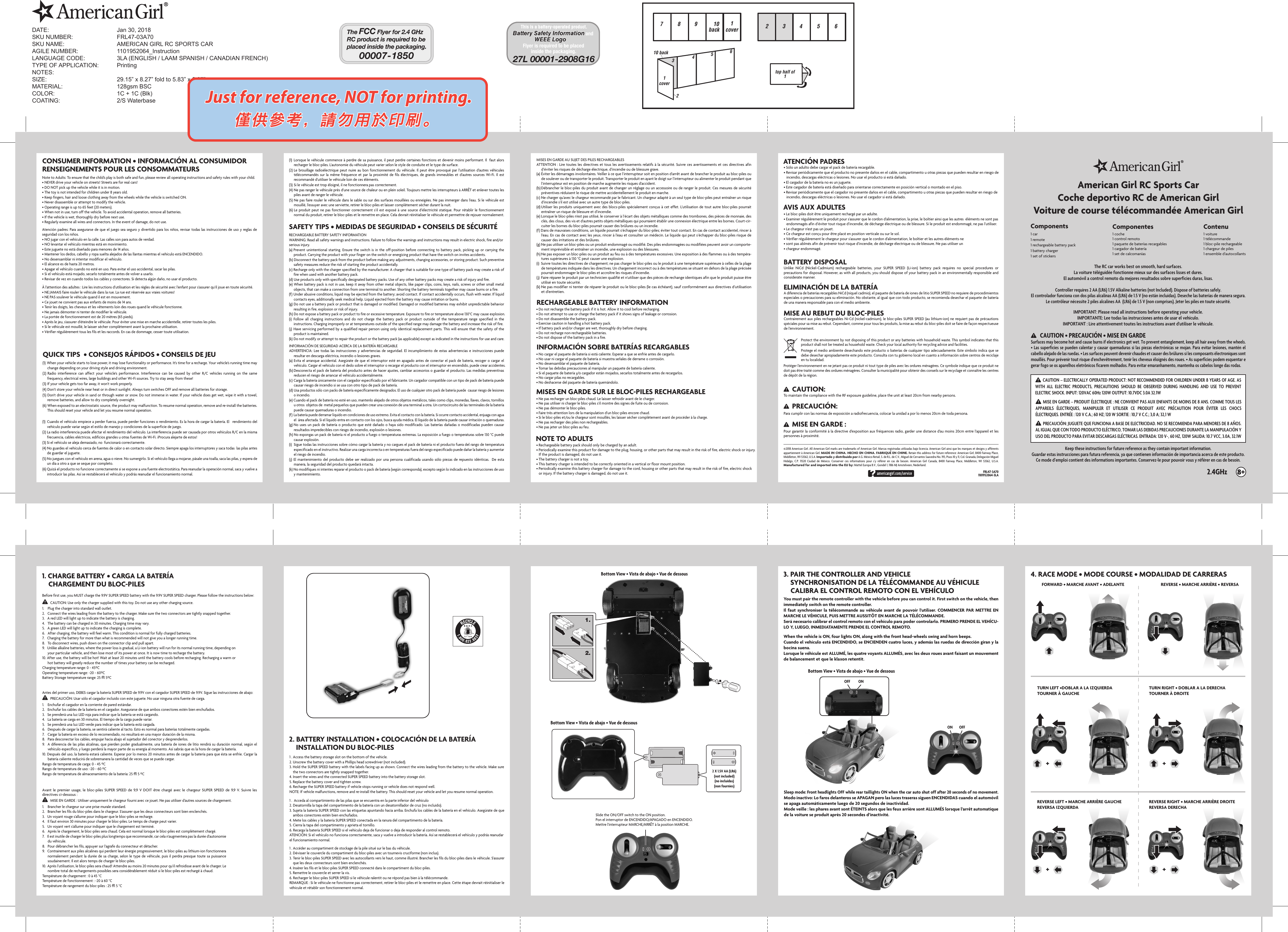 ++ ++1.2.ON OFFONOFFAmerican Girl RC Sports CarCoche deportivo RC de American GirlVoiture de course télécommandée American Girl3. PAIR THE CONTROLLER AND VEHICLE    SYNCHRONISATION DE LA TÉLÉCOMMANDE AU VÉHICULE    CALIBRA EL CONTROL REMOTO CON EL VEHÍCULOFRL47-3A701101952064-3LA©2018 American Girl. All American Girl marks are trademarks of American Girl. Marcas registradas utilizadas bajo licencia. American Girl ainsi que les marques et designs y afférents appartiennent à American Girl. MADE IN CHINA. HECHO EN CHINA. FABRIQUÉ EN CHINE. Retain this address for future reference: American Girl, 8400 Fairway Place, Middleton, WI 53562, U.S.A. Importado y distribuido por A.G. México Retail, S. de R.L. de C.V., Miguel de Cervantes Saavedra No. 193, Pisos 10 y 11, Col. Granada, Delegación Miguel Hidalgo,  C.P.  11520  Ciudad  de  México.  Conserver  ces  informations  pour  s’y  référer  en  cas  de  besoin.  American  Girl  Canada,  8400  Fairway  Place,  Middleton,  WI  53562,  U.S.A. Manufactured for and imported into the EU by: Mattel Europa B.V., Gondel 1, 1186 MJ Amstelveen, Nederland.Components1 coche1 control remoto1 paquete de baterías recargables1 cargador de batería1 set de calcomanías1 car1 remote1 rechargeable battery pack1 battery charger1 set of stickers1 voiture1 télécommande1 bloc-pile rechargeable1 chargeur de piles1 ensemble d’autocollantsComponentes ContenuController requires 2 AA (LR6) 1.5V Alkaline batteries (not Included). Dispose of batteries safely.El controlador funciona con dos pilas alcalinas AA (LR6) de 1.5 V (no están incluidas). Deseche las baterías de manera segura.Le contrôleur nécessite 2 piles alcalines AA  (LR6) de 1.5 V (non comprises). Jeter les piles en toute sécurité.IMPORTANT: Please read all instructions before operating your vehicle.IMPORTANTE: Lee todas las instrucciones antes de usar el vehículo.IMPORTANT : Lire attentivement toutes les instructions avant d&apos;utiliser le véhicule. The RC car works best on smooth, hard surfaces.La voiture téléguidée fonctionne mieux sur des surfaces lisses et dures.El automóvil a control remoto da mejores resultados sobre superficies duras, lisas.Slide the ON/OFF switch to the ON position. Pon el interruptor de ENCENDIDO/APAGADO en ENCENDIDO.Mettre l&apos;interrupteur MARCHE/ARRÊT à la position MARCHE.Bottom View • Vista de abajo • Vue de dessousBottom View • Vista de abajo • Vue de dessousBottom View • Vista de abajo • Vue de dessous 4. RACE MODE • MODE COURSE • MODALIDAD DE CARRERAS       1. CHARGE BATTERY • CARGA LA BATERÍA    CHARGEMENT DU BLOC-PILES2. BATTERY INSTALLATION • COLOCACIÓN DE LA BATERÍA    INSTALLATION DU BLOC-PILESBefore first use, you MUST charge the 9.9V SUPER SPEED battery with the 9.9V SUPER SPEED charger. Please follow the instructions below:Antes del primer uso, DEBES cargar la batería SUPER SPEED de 9.9V con el cargador SUPER SPEED de 9.9V. Sigue las instrucciones de abajo: CAUTION: Use only the charger supplied with this toy. Do not use any other charging source.PRECAUCIÓN: Usar sólo el cargador incluido con este juguete. No usar ninguna otra fuente de carga.1.    Plug the charger into standard wall outlet.2.   Connect the wires leading from the battery to the charger. Make sure the two connectors are tightly snapped together.3.   A red LED will light up to indicate the battery is charging.4.   The battery can be charged in 30 minutes. Charging time may vary.5.   A green LED will light up to indicate the charging is complete.6.   After charging, the battery will feel warm. This condition is normal for fully charged batteries.7.   Charging the battery for more than what is recommended will not give you a longer running time.8.   To disconnect wires, push down on the connector clip and pull apart.9.   Unlike alkaline batteries, where the power loss is gradual, a Li-ion battery will run for its normal running time, depending on your particular vehicle, and then lose most of its power at once. It is now time to recharge the battery.10. After use, the battery will be hot! Wait at least 20 minutes until the battery cools before recharging. Recharging a warm or hot battery will greatly reduce the number of times your battery can be recharged.Charging temperature range: 0 ~ 45ºCOperating temperature range: -20 ~ 60ºCBattery Storage temperature range: 25 ± 5ºCNote to Adults: To ensure that the child’s play is both safe and fun, please review all operating instructions and safety rules with your child.• NEVER drive your vehicle on streets! Streets are for real cars!• DO NOT pick up the vehicle while it is in motion.• The toy is not intended for children under 8 years old.• Keep fingers, hair and loose clothing away from the wheels while the vehicle is switched ON.• Never disassemble or attempt to modify the vehicle.• Operating range is up to 65 feet (20 meters).• When not in use, turn off the vehicle. To avoid accidental operation, remove all batteries.• If the vehicle is wet, thoroughly dry before next use.• Regularly examine all wires and connectors. In the event of damage, do not use.(1) When your vehicle starts to lose power, it may lose functionality or performance. It’s time for a recharge. Your vehicle’s running time may change depending on your driving style and driving environment.(2) Radio  interference  can  affect  your  vehicle&apos;s  performance.  Interference  can  be  caused  by  other  R/C  vehicles  running  on  the  same frequency, electrical wires, large buildings and other Wi-Fi sources. Try to stay away from these!(3) If your vehicle gets too far away, it won’t work properly.(4) Don’t store your vehicle near heat or in direct sunlight. Always turn switches OFF and remove all batteries for storage.(5) Don&apos;t drive your vehicle in sand or through water or snow. Do not immerse in water. If your vehicle does get wet, wipe it with a towel, remove batteries, and allow to dry completely overnight.(6) When exposed to an electrostatic source, the product may malfunction. To resume normal operation, remove and re-install the batteries. This should reset your vehicle and let you resume normal operation.• Do not recharge the battery pack if it is hot. Allow it to cool before recharging.• Do not attempt to use or charge the battery pack if it shows signs of leakage or corrosion.• Do not disassemble the battery pack.• Exercise caution in handling a hot battery pack.• If battery pack and/or charger are wet, thoroughly dry before charging.• Do not recharge non-rechargeable batteries.• Do not dispose of the battery pack in a fire.• Rechargeable battery pack should only be charged by an adult.• Periodically examine this product for damage to the plug, housing, or other parts that may result in the risk of fire, electric shock or injury.    If the product is damaged, do not use it.• The battery charger is not a toy.• This battery charger is intended to be correctly oriented in a vertical or floor mount position.• Periodically examine this battery charger for damage to the cord, housing or other parts that may result in the risk of fire, electric shock    or injury. If the battery charger is damaged, do not use it.RECHARGEABLE BATTERY SAFETY INFORMATIONWARNING: Read all safety warnings and instructions. Failure to follow the warnings and instructions may result in electric shock, fire and/or serious injury.(a) Prevent unintentional starting. Ensure the switch is  in the off-position before connecting  to battery pack, picking  up  or  carrying the product. Carrying the product with your finger on the switch or energizing product that have the switch on invites accidents.(b) Disconnect the battery pack from the product before making any adjustments, changing accessories, or storing product. Such preventive safety measures reduce the risk of starting the product accidentally.(c) Recharge only with the charger specified by the manufacturer. A charger that is suitable for one type of battery pack may create a risk of fire when used with another battery pack.(d) Use products only with specifically designated battery packs. Use of any other battery packs may create a risk of injury and fire.(e) When battery pack is not in use, keep it away from other metal objects, like paper clips, coins, keys, nails, screws or other small metal objects, that can make a connection from one terminal to another. Shorting the battery terminals together may cause burns or a fire.(f) Under abusive conditions, liquid may be ejected from the battery; avoid contact. If contact accidentally occurs, flush with water. If liquid contacts eyes, additionally seek medical help. Liquid ejected from the battery may cause irritation or burns.(g) Do not use a battery pack or product that is damaged or modified. Damaged or modified batteries may exhibit unpredictable behavior resulting in fire, explosion or risk of injury.(h) Do not expose a battery pack or product to fire or excessive temperature. Exposure to fire or temperature above 130°C may cause explosion.(i)  Follow  all  charging  instructions  and  do  not  charge  the  battery  pack  or product  outside  of  the  temperature  range  specified  in  the instructions. Charging improperly or at temperatures outside of the specified range may damage the battery and increase the risk of fire.(j) Have servicing performed by a qualified repair person using only identical replacement parts. This will ensure that the safety of the product is maintained.(k) Do not modify or attempt to repair the product or the battery pack (as applicable) except as indicated in the instructions for use and care.1 . Access the battery storage slot on the bottom of the vehicle.2. Unscrew the battery cover with a Phillips head screwdriver (not included).3. Hold the SUPER SPEED battery with the labels facing up as shown. Connect the wires leading from the battery to the vehicle. Make sure the two connectors are tightly snapped together.4. Insert the wires and the connected SUPER SPEED battery into the battery storage slot.5. Replace the battery cover and tighten screw.6. Recharge the SUPER SPEED battery if vehicle stops running or vehicle does not respond well.NOTE: If vehicle malfunctions, remove and re-install the battery. This should reset your vehicle and let you resume normal operation.Sleep mode: Front headlights OFF while rear taillights ON when the car auto shut off after 20 seconds of no movement.Modo inactivo: Lo faros delanteros se APAGAN pero las luces traseras siguen ENCENDIDAS cuando el automóvil se apaga automáticamente luego de 20 segundos de inactividad.Mode veille : les phares avant sont ÉTEINTS alors que les feux arrière sont ALLUMÉS lorsque l’arrêt automatique de la voiture se produit après 20 secondes d’inactivité.You must pair the remote controller with the vehicle before you can control it. First switch on the vehicle, then immediately switch on the remote controller.Il faut synchroniser la télécommande au véhicule avant de pouvoir l&apos;utiliser. COMMENCER PAR METTRE EN MARCHE LE VÉHICULE, PUIS METTRE AUSSITÔT EN MARCHE LA TÉLÉCOMMANDE.Será necesario calibrar el control remoto con el vehículo para poder controlarlo. PRIMERO PRENDE EL VEHÍCU-LO Y, LUEGO, INMEDIATAMENTE PRENDE EL CONTROL REMOTO.When the vehicle is ON, four lights ON, along with the front head-wheels swing and horn beeps.Cuando el vehículo está ENCENDIDO, se ENCIENDEN cuatro luces, y además las ruedas de dirección giran y la bocina suena.Lorsque le véhicule est ALLUMÉ, les quatre voyants ALLUMÉS, avec les deux roues avant faisant un mouvement de balancement et que le klaxon retentit.CONSUMER INFORMATION • INFORMACIÓN AL CONSUMIDORRENSEIGNEMENTS POUR LES CONSOMMATEURSQUICK TIPS  • CONSEJOS RÁPIDOS • CONSEILS DE JEUSAFETY TIPS • MEDIDAS DE SEGURIDAD • CONSEILS DE SÉCURITÉ RECHARGEABLE BATTERY INFORMATIONINFORMACIÓN SOBRE BATERÍAS RECARGABLESMISES EN GARDE SUR LE BLOC-PILES RECHARGEABLENOTE TO ADULTS• Sólo un adulto debe cargar el pack de batería recargable.• Revisar periódicamente que el producto no presente daños en el cable, compartimento u otras piezas que pueden resultar en riesgo de      incendio, descargas eléctricas o lesiones. No usar el producto si está dañado.• El cargador de la batería no es un juguete.• Este cargador de batería está diseñado para orientarse correctamente en posición vertical o montado en el piso.• Revisar periódicamente que el cargador no presente daños en el cable, compartimento u otras piezas que pueden resultar en riesgo de    incendio, descargas eléctricas o lesiones. No usar el cargador si está dañado.ATENCIÓN PADRES• Le bloc-piles doit être uniquement rechargé par un adulte.• Examiner régulièrement le produit pour s’assurer que le cordon d’alimentation, la prise, le boîtier ainsi que les autres  éléments ne sont pas    endommagés afin d’éviter tout risque d’incendie, de décharge électrique ou de blessure. Si le produit est endommagé, ne pas l’utiliser.• Le chargeur n’est pas un jouet.• Ce chargeur est conçu pour être placé en position verticale ou sur le sol.• Vérifier régulièrement le chargeur pour s’assurer que le cordon d’alimentation, le boîtier et les autres éléments ne• sont pas abîmés afin de prévenir tout risque d’incendie, de décharge électrique ou de blessure. Ne pas utiliser un • chargeur endommagé.AVIS AUX ADULTES2.4GHzCAUTION – ELECTRICALLY OPERATED PRODUCT: NOT RECOMMENDED FOR CHILDREN UNDER 8 YEARS OF AGE. AS WITH  ALL  ELECTRIC  PRODUCTS,  PRECAUTIONS  SHOULD  BE  OBSERVED  DURING  HANDLING  AND  USE  TO  PREVENT ELECTRIC SHOCK. INPUT: 120VAC 60Hz 120W OUTPUT: 10.7VDC 3.0A 32.1WMISE EN GARDE – PRODUIT ÉLECTRIQUE : NE CONVIENT PAS AUX ENFANTS DE MOINS DE 8 ANS. COMME TOUS LES APPAREILS  ÉLECTRIQUES,  MANIPULER  ET  UTILISER  CE  PRODUIT  AVEC  PRÉCAUTION  POUR  ÉVITER  LES  CHOCS ÉLECTRIQUES. ENTRÉE : 120 V C.A.; 60 HZ; 120 W SORTIE : 10,7 V C.C.; 3,0 A; 32,1 WPRECAUCIÓN: JUGUETE QUE FUNCIONA A BASE DE ELECTRICIDAD. NO SE RECOMIENDA PARA MENORES DE 8 AÑOS. AL IGUAL QUE CON TODO PRODUCTO ELÉCTRICO, TOMAR LAS DEBIDAS PRECAUCIONES DURANTE LA MANIPULACIÓN Y USO DEL PRODUCTO PARA EVITAR DESCARGAS ELÉCTRICAS. ENTRADA: 120 V~, 60 HZ, 120W SALIDA: 10.7 VCC, 3.0A, 32.1WKeep these instructions for future reference as they contain important information.Guardar estas instrucciones para futura referencia, ya que contienen información de importancia acerca de este producto.Ce mode d’emploi contient des informations importantes. Conservez-le pour pouvoir vous y référer en cas de besoin.1.    Enchufar el cargador en la corriente de pared estándar.2.   Enchufar los cables de la batería en el cargador. Asegurarse de que ambos conectores estén bien enchufados.3.   Se prenderá una luz LED roja para indicar que la batería se está cargando.4.   La batería se carga en 30 minutos. El tiempo de la carga puede variar.5.   Se prenderá una luz LED verde para indicar que la batería está cargada.6.   Después de cargar la batería, se sentirá caliente al tacto. Esto es normal para baterías totalmente cargadas.7.    Cargar la batería en exceso de lo recomendado, no resultará en una mayor duración de la misma.8.   Para desconectar los cables, empujar hacia abajo el sujetador del conector y desprenderlos.9.  A diferencia de las pilas alcalinas, que pierden poder gradualmente, una batería de iones de litio rendirá su duración normal, según el vehículo específico, y luego perderá la mayor parte de su energía al momento. Así sabrás que es la hora de cargar la batería.10. Después del uso, la batería estará caliente. Esperar por lo menos 20 minutos antes de cargar la batería para que ésta se enfríe. Cargar la batería caliente reducirá de sobremanera la cantidad de veces que se puede cargar.Rango de temperatura de carga: 0 ~ 45 ºCRango de temperatura de uso: -20 ~ 60 ºCRango de temperatura de almacenamiento de la batería: 25 ± 5 ºCAvant le premier usage, le bloc-piles SUPER SPEED de 9,9 V DOIT être chargé avec le  chargeur SUPER  SPEED  de  9,9 V. Suivre les directives ci-dessous :MISE EN GARDE : Utiliser uniquement le chargeur fourni avec ce jouet. Ne pas utiliser d’autres sources de chargement.1.    Brancher le chargeur sur une prise murale standard.2.   Brancher les fils du bloc-piles dans le chargeur. S’assurer que les deux connecteurs sont bien enclenchés.3.   Un voyant rouge s’allume pour indiquer que le bloc-piles se recharge.4.   Il faut environ 30 minutes pour charger le bloc-piles. Le temps de charge peut varier.5.   Un voyant vert s’allume pour indiquer que le chargement est terminé.6.   Après le chargement, le bloc-piles sera chaud. Cela est normal lorsque le bloc-piles est complètement chargé.7.   Il est inutile de charger le bloc-piles plus longtemps que recommandé, car cela n’augmentera pas la durée d’autonomie du véhicule.8.   Pour débrancher les fils, appuyer sur l’agrafe du connecteur et détacher.9.  Contrairement aux piles alcalines qui perdent leur énergie progressivement, le bloc-piles au lithium-ion fonctionnera normalement pendant la durée de sa charge, selon le type de véhicule, puis il perdra presque toute sa puissance soudainement. Il est alors temps de charger le bloc-piles.10. Après l’utilisation, le bloc-piles sera chaud! Attendre au moins 20 minutes pour qu’il refroidisse avant de le charger. Le nombre total de rechargements possibles sera considérablement réduit si le bloc-piles est rechargé à chaud.Température de chargement : 0 à 45 °CTempérature de fonctionnement : -20 à 60 °CTempérature de rangement du bloc-piles : 25 ± 5 °C1 . Accéder au compartiment de stockage de la pile situé sur le bas du véhicule.2. Dévisser le couvercle du compartiment du bloc-piles avec un tournevis cruciforme (non inclus).3.  Tenir le bloc-piles SUPER SPEED avec les autocollants vers le haut, comme illustré. Brancher les fils du bloc-piles dans le véhicule. S’assurer que les deux connecteurs sont bien enclenchés.4.  Insérer les fils et le bloc-piles SUPER SPEED connecté dans le compartiment du bloc-piles.5. Remettre le couvercle et serrer la vis.6. Recharger le bloc-piles SUPER SPEED si le véhicule ralentit ou ne répond pas bien à la télécommande.REMARQUE : Si le véhicule ne fonctionne pas correctement, retirer le bloc-piles et le remettre en place. Cette étape devrait réinitialiser le véhicule et rétablir son fonctionnement normal.1 .  Acceda al compartimiento de las pilas que se encuentra en la parte inferior del vehículo2. Desatornilla la tapa del compartimento de la batería con un desatornillador de cruz (no incluido).3. Sujeta la batería SUPER SPEED con las etiquetas apuntando hacia arriba. Enchufa los cables de la batería en el vehículo. Asegúrate de que ambos conectores estén bien enchufados.4. Mete los cables y la batería SUPER SPEED conectada en la ranura del compartimento de la batería.5. Cierra la tapa del compartimento y aprieta el tornillo.6. Recarga la batería SUPER SPEED si el vehículo deja de funcionar o deja de responder al control remoto.ATENCIÓN: Si el vehículo no funciona correctamente, saca y vuelve a introducir la batería. Así se restablecerá el vehículo y podrás reanudar el funcionamiento normal.Atención padres: Para asegurarse de que el juego sea seguro y divertido para los niños, revisar todas las instrucciones de uso y reglas de seguridad con los niños.• NO jugar con el vehículo en la calle. Las calles son para autos de verdad.• NO levantar el vehículo mientras está en movimiento.• Este juguete no está diseñado para menores de 14 años.• Mantener los dedos, cabello y ropa suelta alejados de las llantas mientras el vehículo está ENCENDIDO.• No desensamblar ni intentar modificar el vehículo.• El alcance es de hasta 20 metros.• Apagar el vehículo cuando no esté en uso. Para evitar el uso accidental, sacar las pilas.• Si el vehículo está mojado, secarlo totalmente antes de volver a usarlo.• Revisar de vez en cuando todos los cables y conectores. Si detecta algún daño, no usar el producto.À l’attention des adultes : Lire les instructions d’utilisation et les règles de sécurité avec l’enfant pour s’assurer qu’il joue en toute sécurité.• NE JAMAIS faire rouler le véhicule dans la rue. La rue est réservée aux vraies voitures!• NE PAS soulever le véhicule quand il est en mouvement.• Ce jouet ne convient pas aux enfants de moins de 14 ans.• Tenir les doigts, les cheveux et les vêtements loin des roues quand le véhicule fonctionne.• Ne jamais démonter ni tenter de modifier le véhicule.• La portée de fonctionnement est de 20 mètres (65 pieds).• Après le jeu, s&apos;assurer d&apos;éteindre le véhicule. Pour éviter une mise en marche accidentelle, retirer toutes les piles.• Si le véhicule est mouillé, le laisser sécher complètement avant la prochaine utilisation.• Vérifier régulièrement tous les fils et les raccords. En cas de dommage, cesser toute utilisation.(1)  Cuando el vehículo empiece a perder fuerza, puede perder funciones o rendimiento. Es la hora de cargar la batería. El   rendimiento del vehículo puede variar según el estilo de manejo y condiciones de la superficie de juego.(2) La radio interferencia puede afectar el rendimiento del vehículo. La interferencia puede ser causada por otros vehículos R/C en la misma frecuencia, cables eléctricos, edificios grandes u otras fuentes de Wi-Fi. ¡Procura alejarte de estos!(3) Si el vehículo se aleja demasiado, no  funcionará correctamente.(4) No guardes el vehículo cerca de fuentes de calor o en contacto solar directo. Siempre apaga los interruptores y saca todas  las pilas antes de guardar el juguete.(5) No juegues con el vehículo en arena, agua o nieve. No sumergirlo. Si el vehículo llega a mojarse, pásale una toalla, saca las pilas, y espera de un día a otro a que se seque por completo.(6) Quizá el producto no funcione correctamente si se expone a una fuente electrostática. Para reanudar la operación normal, saca y vuelve a introducir las pilas. Así se restablecerá el vehículo y podrás reanudar el funcionamiento normal.(1)  Lorsque le véhicule commence à perdre de sa puissance, il peut perdre certaines fonctions et devenir moins performant. Il  faut alors recharger le bloc-piles. L&apos;autonomie du véhicule peut varier selon le style de conduite et le type de surface.(2) Le brouillage radioélectrique peut nuire au bon fonctionnement du véhicule. Il peut être provoqué par l’utilisation d’autres véhicules télécommandés sur la même fréquence et par la proximité de fils électriques, de grands immeubles et  d’autres sources Wi-Fi. Il est recommandé d’utiliser le véhicule loin de ces éléments.(3) Si le véhicule est trop éloigné, il ne fonctionnera pas correctement.(4) Ne pas ranger le véhicule près d’une source de chaleur ou en plein soleil. Toujours mettre les interrupteurs à ARRÊT et enlever toutes les piles avant de ranger le véhicule.(5) Ne pas faire rouler le véhicule dans le sable ou sur des surfaces mouillées ou enneigées. Ne pas immerger dans l’eau. Si le véhicule est mouillé, l’essuyer avec une serviette, retirer le bloc-piles et laisser complètement sécher durant la nuit.(6) Le produit peut  ne pas fonctionner correctement s’il est exposé à  une source d’électricité statique. Pour rétablir le fonctionnement normal du produit, retirer le bloc-piles et le remettre en place. Cela devrait réinitialiser le véhicule et permettre de rejouer normalement.INFORMACIÓN DE SEGURIDAD ACERCA DE LA BATERÍA RECARGABLEADVERTENCIA: Lee todas las instrucciones y  advertencias de seguridad. El incumplimiento de estas advertencias e  instrucciones  puede resultar en descarga eléctrica, incendio o lesiones graves.(a) Evita el arranque accidental. Asegúrate de que el interruptor esté en apagado antes de conectar el pack de  batería, recoger o cargar el vehículo. Cargar el vehículo con el dedo sobre el interruptor o recargar el producto con el interruptor en encendido, puede crear accidentes.(b) Desconecta el pack de batería del producto antes de hacer ajustes, cambiar accesorios o guardar el producto. Las medidas preventivas reducen el riesgo de arrancar el vehículo accidentalmente.(c) Carga la batería únicamente con el cargador especificado por el fabricante. Un cargador compatible con un tipo de pack de batería puede causar riesgo de incendio si se usa con otro tipo de pack de batería.(d) Usa productos sólo con packs de batería específicamente designados. El uso de cualquier otro pack de batería puede  causar riesgo de lesiones o incendio.(e) Cuando el pack de batería no esté en uso, mantenlo alejado de otros objetos metálicos, tales como clips, monedas, llaves, clavos, tornillos u otros  objetos de  metal pequeños que pueden crear una conexión de una terminal a otra. Un cortocircuito de las terminales de la batería puede causar quemaduras o incendio.(f) La batería puede derramar líquido en condiciones de uso extremo. Evita el contacto con la batería. Si ocurre contacto accidental, enjuaga con agua el  área afectada. Si el líquido entra en contacto con los ojos, busca ayuda médica. El líquido de la batería puede causar irritación o quemaduras.(g) No uses un pack de batería o producto que esté dañado o haya sido modificado. Las baterías dañadas o modificadas pueden causar resultados impredecibles con riesgo de incendio, explosión o lesiones.(h) No expongas un pack de batería ni el producto a fuego o temperaturas extremas. La exposición a fuego o temperaturas sobre 130 °C puede causar explosión.(i)  Sigue todas las instrucciones sobre cómo cargar la batería y no cargues el pack de batería ni el producto fuera del rango de temperatura especificado en el instructivo. Realizar una carga incorrecta o en temperaturas fuera del rango especificado puede dañar la batería y aumentar el riesgo de incendio.(j) El mantenimiento del producto debe ser realizado por una persona cualificada usando sólo piezas de repuesto idénticas.  De esta manera, la seguridad del producto quedará intacta.(k) No modifiques ni intentes reparar el producto o pack de batería (según corresponda), excepto según lo indicado en las instrucciones de uso y mantenimiento.MISES EN GARDE AU SUJET DES PILES RECHARGEABLESATTENTION : Lire toutes les directives et tous les avertissements relatifs à la sécurité. Suivre ces avertissements et ces directives afin d’éviter les risques de décharge électrique, d’incendie ou de blessure grave.(a) Éviter les démarrages involontaires. Veiller à ce que l’interrupteur soit en position d’arrêt avant de brancher le produit au bloc-piles ou de soulever ou de transporter le produit. Transporter le produit en ayant le doigt sur l’interrupteur ou alimenter le produit pendant que l’interrupteur est en position de marche augmente les risques d’accident.(b) Débrancher le bloc-piles du produit avant de changer un réglage ou un accessoire ou de ranger le produit. Ces mesures de sécurité préventives réduisent le risque de mettre accidentellement le produit en marche.(c) Ne charger qu’avec le chargeur recommandé par le fabricant. Un chargeur adapté à un seul type de bloc-piles peut entraîner un risque d’incendie s’il est utilisé avec un autre type de bloc-piles.(d) Utiliser les produits uniquement avec des blocs-piles spécialement conçus à cet effet. L’utilisation de tout autre bloc-piles pourrait entraîner un risque de blessure et d’incendie.(e) Lorsque le bloc-piles n’est pas utilisé, le conserver à l’écart des objets métalliques comme des trombones, des pièces de monnaie, des clés, des clous, des vis et d’autres petits objets métalliques qui pourraient établir une connexion électrique entre les bornes. Court-cir-cuiter les bornes du bloc-piles pourrait causer des brûlures ou un incendie.(f) Dans de mauvaises conditions, un liquide pourrait s’échapper du bloc-piles; éviter tout contact. En cas de contact accidentel, rincer à l’eau. En cas de contact avec les yeux, rincer à l’eau et consulter un médecin. Le liquide qui peut s’échapper du bloc-piles risque de causer des irritations et des brûlures.(g) Ne pas utiliser un bloc-piles ou un produit endommagé ou modifié. Des piles endommagées ou modifiées peuvent avoir un comporte-ment imprévisible et entraîner un incendie, une explosion ou des blessures.(h) Ne pas exposer un bloc-piles ou un produit au feu ou à des températures excessives. Une exposition à des flammes ou à des tempéra-tures supérieures à 130 °C peut causer une explosion.(i)  Suivre toutes les directives de chargement; ne pas charger le bloc-piles ou le produit à une température supérieure à celles de la plage de températures indiquée dans les directives. Un chargement incorrect ou à des températures se situant en dehors de la plage précisée pourrait endommager le bloc-piles et accroître les risques d’incendie.(j) Faire réparer le produit par un technicien qualifié et n’utiliser que des pièces de rechange identiques afin que le produit puisse être utilisé en toute sécurité.(k) Ne pas modifier ni tenter de réparer le produit ou le bloc-piles (le cas échéant), sauf conformément aux directives d’utilisation et d’entretien.• No cargar el paquete de batería si está caliente. Esperar a que se enfríe antes de cargarlo.• No usar ni cargar el paquete de batería si muestra señales de derrame o corrosión.• No desensamblar el paquete de batería.• Tomar las debidas precauciones al manipular un paquete de batería caliente.• Si el paquete de batería y/o cargador están mojados, secarlos totalmente antes de recargarlos.• No cargar pilas no recargables.• No deshacerse del paquete de batería quemándolo.• Ne pas recharger un bloc-piles chaud. Le laisser refroidir avant de le charger.• Ne pas utiliser ni charger le bloc-piles s’il montre des signes de fuite ou de corrosion.• Ne pas démonter le bloc-piles.• Faire très attention lors de la manipulation d’un bloc-piles encore chaud.• Si le bloc-piles et/ou le chargeur sont mouillés, les laisser sécher complètement avant de procéder à la charge.• Ne pas recharger des piles non rechargeables.• Ne pas jeter un bloc-piles au feu.ELIMINACIÓN DE LA BATERÍAA diferencia de baterías recargables NiCd (níquel cadmio), el paquete de batería de iones de litio SUPER SPEED no requiere de procedimientos especiales o precauciones para su eliminación. No obstante, al igual que con todo producto, se recomienda desechar el paquete de batería de una manera responsable para con el medio ambiente.BATTERY DISPOSALUnlike  NiCd  (Nickel-Cadmium)  rechargeable  batteries,  your  SUPER  SPEED  (Li-ion)  battery  pack  requires  no  special  procedures  or precautions for disposal. However, as with all products, you should dispose of your battery pack in an environmentally responsible and considerate manner.MISE AU REBUT DU BLOC-PILESContrairement aux piles rechargeables Ni-Cd (nickel-cadmium), le bloc-piles SUPER SPEED (au lithium-ion) ne requiert pas de précautions spéciales pour sa mise au rebut. Cependant, comme pour tous les produits, la mise au rebut du bloc-piles doit se faire de façon respectueuse de l’environnement.CAUTION • PRECAUCIÓN • MISE EN GARDESurfaces may become hot and cause burns if electronics get wet. To prevent entanglement, keep all hair away from the wheels. • Las superficies se pueden calentar y causar quemaduras si las piezas electrónicas se mojan. Para evitar lesiones, mantén el cabello alejado de las ruedas. • Les surfaces peuvent devenir chaudes et causer des brûlures si les composants électroniques sont mouillés. Pour prévenir tout risque d&apos;enchevêtrement, tenir les cheveux éloignés des roues. • As superfícies podem esquentar e gerar fogo se os aparelhos eletrônicos ficarem molhados. Para evitar emaranhamento, mantenha os cabelos longe das rodas.Protect the environment by not disposing of this product or any batteries with household waste. This symbol indicates that this product shall not be treated as household waste. Check your local authority for recycling advice and facilities.Protege el medio ambiente desechando este producto o baterías de cualquier tipo adecuadamente. Este símbolo indica que se debe desechar apropiadamente este producto. Consulta con tu gobierno local en cuanto a información sobre centros de reciclaje en tu localidad.Protéger l’environnement en ne jetant pas ce produit ni tout type de piles avec les ordures ménagères. Ce symbole indique que ce produit ne doit pas être traité comme des ordures ménagères. Consulter la municipalité pour obtenir des conseils sur le recyclage et connaître les centres de dépôt de la région.2 X 1.5V AA (LR6)(not included)(no incluidas)(non fournies)FORWARD • MARCHE AVANT • ADELANTE REVERSE • MARCHE ARRIÈRE • REVERSATURN LEFT •DOBLAR A LA IZQUIERDATOURNER À GAUCHETURN RIGHT • DOBLAR A LA DERECHATOURNER À DROITEREVERSE LEFT • MARCHE ARRIÈRE GAUCHEREVERSA IZQUIERDAREVERSE RIGHT • MARCHE ARRIÈRE DROITEREVERSA DERECHACAUTION:   PRECAUCIÓN: MISE EN GARDE : To maintain the compliance with the RF exposure guideline, place the unit at least 20cm from nearby persons.Para cumplir con las normas de exposición a radiofrecuencia, colocar la unidad a por lo menos 20cm de toda persona.Pour garantir la conformité à la directive d’exposition aux fréquences radio, garder une distance d’au moins 20cm entre l’appareil et les personnes à proximité.DATE:    Jan 30, 2018SKU NUMBER:   FRL47-03A70SKU NAME:      AMERICAN GIRL RC SPORTS CAR  AGILE NUMBER:    1101952064_InstructionLANGUAGE CODE:    3LA (ENGLISH / LAAM SPANISH / CANADIAN FRENCH)TYPE OF APPLICATION:   PrintingNOTES:SIZE:        29.15” x 8.27” fold to 5.83” x 8.27”MATERIAL:       128gsm BSCCOLOR:      1C + 1C (Blk)COATING:   2/S Waterbaseback10 back1cover 2234563top half of11cover987 10 45 6Flyer is required to be placed inside the packaging. 27L 00001-2908G16and