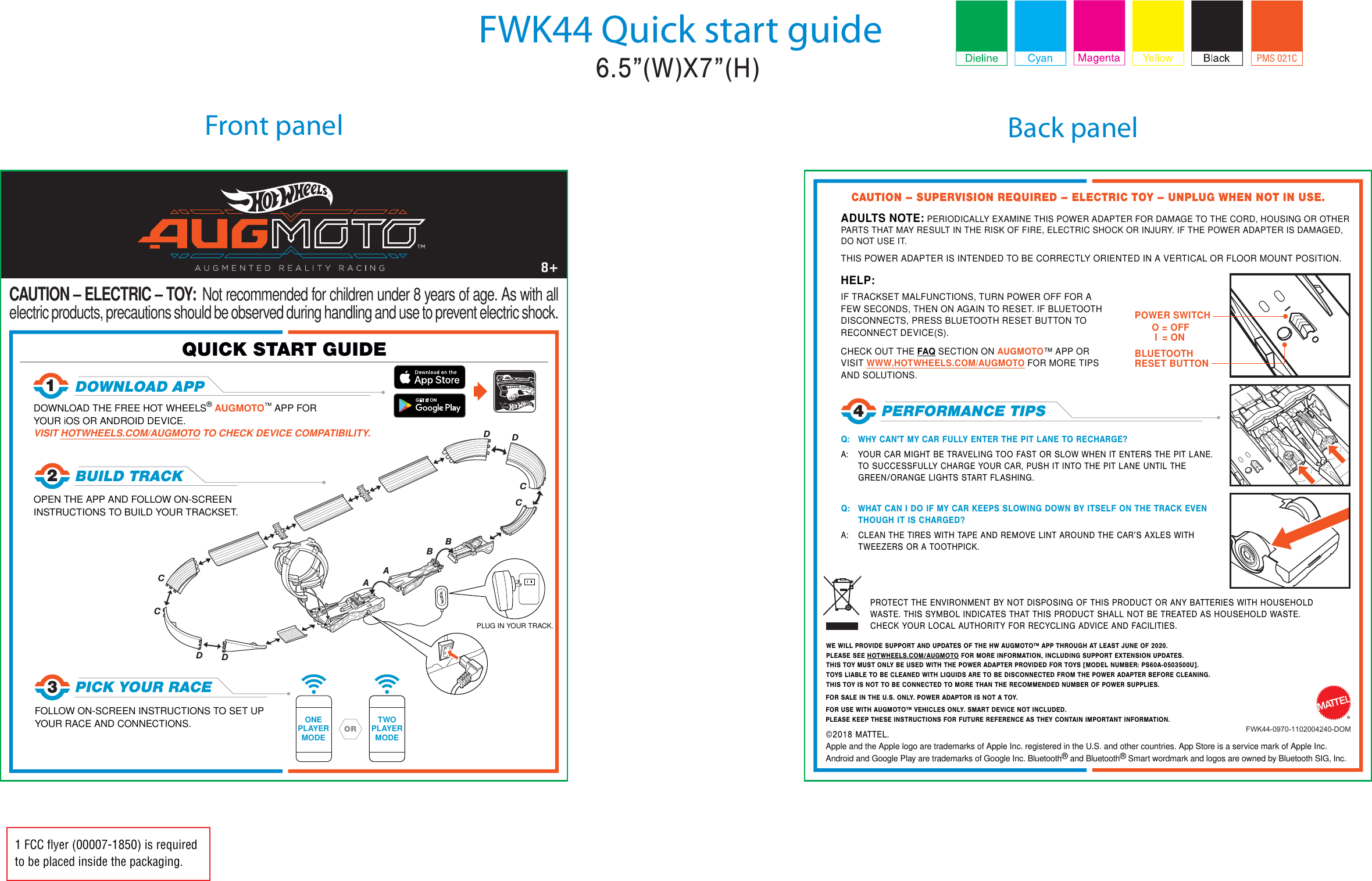 Front panel Back panelFWK44 Quick start guide1 FCC ﬂyer (00007-1850) is requiredto be placed inside the packaging.18DOWNLOAD APP QUICK START GUIDE 3PICK YOUR RACEFOLLOW ON-SCREEN INSTRUCTIONS TO SET UP YOUR RACE AND CONNECTIONS.PROTECT THE ENVIRONMENT BY NOT DISPOSING OF THIS PRODUCT OR ANY BATTERIES WITH HOUSEHOLD WASTE. THIS SYMBOL INDICATES THAT THIS PRODUCT SHALL NOT BE TREATED AS HOUSEHOLD WASTE. CHECK YOUR LOCAL AUTHORITY FOR RECYCLING ADVICE AND FACILITIES.FWK44-0970-1102004240-DOM©2018 MATTEL. Apple and the Apple logo are trademarks of Apple Inc. registered in the U.S. and other countries. App Store is a service mark of Apple Inc.Android and Google Play are trademarks of Google Inc. Bluetooth® and Bluetooth® Smart wordmark and logos are owned by Bluetooth SIG, Inc. Q:  WHY CAN&apos;T MY CAR FULLY ENTER THE PIT LANE TO RECHARGE?A:  YOUR CAR MIGHT BE TRAVELING TOO FAST OR SLOW WHEN IT ENTERS THE PIT LANE. TO SUCCESSFULLY CHARGE YOUR CAR, PUSH IT INTO THE PIT LANE UNTIL THE GREEN/ORANGE LIGHTS START FLASHING.Q:  WHAT CAN I DO IF MY CAR KEEPS SLOWING DOWN BY ITSELF ON THE TRACK EVEN THOUGH IT IS CHARGED?A:  CLEAN THE TIRES WITH TAPE AND REMOVE LINT AROUND THE CAR’S AXLES WITH TWEEZERS OR A TOOTHPICK.DOWNLOAD THE FREE HOT WHEELS® AUGMOTO™ APP FOR YOUR iOS OR ANDROID DEVICE. VISIT HOTWHEELS.COM/AUGMOTO TO CHECK DEVICE COMPATIBILITY.PLUG IN YOUR TRACK.CAUTION – SUPERVISION REQUIRED – ELECTRIC TOY – UNPLUG WHEN NOT IN USE.CAUTION – ELECTRIC – TOY:  Not recommended for children under 8 years of age. As with all electric products, precautions should be observed during handling and use to prevent electric shock.4PERFORMANCE TIPSOPEN THE APP AND FOLLOW ON-SCREEN INSTRUCTIONS TO BUILD YOUR TRACKSET.2BUILD TRACK FOR SALE IN THE U.S. ONLY. POWER ADAPTOR IS NOT A TOY.DDDDCBAABCCCADULTS NOTE: PERIODICALLY EXAMINE THIS POWER ADAPTER FOR DAMAGE TO THE CORD, HOUSING OR OTHER PARTS THAT MAY RESULT IN THE RISK OF FIRE, ELECTRIC SHOCK OR INJURY. IF THE POWER ADAPTER IS DAMAGED, DO NOT USE IT. THIS POWER ADAPTER IS INTENDED TO BE CORRECTLY ORIENTED IN A VERTICAL OR FLOOR MOUNT POSITION.FOR USE WITH AUGMOTO™ VEHICLES ONLY. SMART DEVICE NOT INCLUDED.PLEASE KEEP THESE INSTRUCTIONS FOR FUTURE REFERENCE AS THEY CONTAIN IMPORTANT INFORMATION.HELP:IF TRACKSET MALFUNCTIONS, TURN POWER OFF FOR A FEW SECONDS, THEN ON AGAIN TO RESET. IF BLUETOOTH DISCONNECTS, PRESS BLUETOOTH RESET BUTTON TO RECONNECT DEVICE(S).CHECK OUT THE FAQ SECTION ON AUGMOTO™ APP OR VISIT WWW.HOTWHEELS.COM/AUGMOTO FOR MORE TIPS AND SOLUTIONS.POWER SWITCHBLUETOOTH RESET BUTTONONEPLAYERMODETWOPLAYERMODEORRWE WILL PROVIDE SUPPORT AND UPDATES OF THE HW AUGMOTO™ APP THROUGH AT LEAST JUNE OF 2020.PLEASE SEE HOTWHEELS.COM/AUGMOTO FOR MORE INFORMATION, INCLUDING SUPPORT EXTENSION UPDATES.THIS TOY MUST ONLY BE USED WITH THE POWER ADAPTER PROVIDED FOR TOYS [MODEL NUMBER: PS60A-0503500U].TOYS LIABLE TO BE CLEANED WITH LIQUIDS ARE TO BE DISCONNECTED FROM THE POWER ADAPTER BEFORE CLEANING.THIS TOY IS NOT TO BE CONNECTED TO MORE THAN THE RECOMMENDED NUMBER OF POWER SUPPLIES.PMS 021CO = OFF I  = ON6.5”(W)X7”(H)