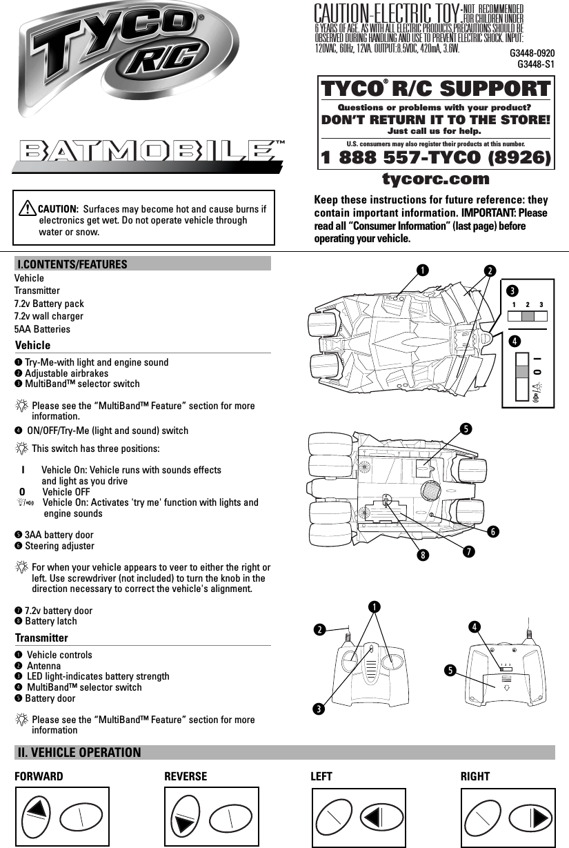 TYCO R/C SUPPORTQuestions or problems with your product? DON’T RETURN IT TO THE STORE!Just call us for help. U.S. consumers may also register their products at this number.1 888 557-TYCO (8926) ®tycorc.comKeep these instructions for future reference: theycontain important information. IMPORTANT: Pleaseread all “Consumer Information” (last page) before operating your vehicle.NOT RECOMMENDED FOR CHILDREN UNDER 6 YEARS OF AGE. AS WITH ALL ELECTRIC PRODUCTS,PRECAUTIONS SHOULD BE OBSERVED DURING HANDLING AND USE TO PREVENT ELECTRIC SHOCK. INPUT:120VAC, 60Hz, 12VA. OUTPUT:8.5VDC, 420mA, 3.6W.CAUTION-ELECTRIC TOY:SQyG3448-0920G3448-S11   2   3qweurI.CONTENTS/FEATURESVehicleTransmitter7.2v Battery pack 7.2v wall charger 5AA BatteriesVehicleqTry-Me-with light and engine soundwAdjustable airbrakeseMultiBand™ selector switch*Please see the “MultiBand™ Feature” section for moreinformation.r ON/OFF/Try-Me (light and sound) switch*This switch has three positions:I      Vehicle On: Vehicle runs with sounds effects and light as you driveO     Vehicle OFFVehicle On: Activates &apos;try me&apos; function with lights and   engine soundst3AA battery doorySteering adjuster*For when your vehicle appears to veer to either the right orleft. Use screwdriver (not included) to turn the knob in thedirection necessary to correct the vehicle&apos;s alignment.u7.2v battery dooriBattery latchTransmitterq Vehicle controlsw Antennae LED light-indicates battery strengthr MultiBand™ selector switchtBattery door*Please see the “MultiBand™ Feature” section for moreinformation BatmobileBatmobileTMtiwTRY MEq123IOerFORWARD REVERSE LEFT RIGHTII. VEHICLE OPERATIONXCAUTION:  Surfaces may become hot and cause burns ifelectronics get wet. Do not operate vehicle throughwater or snow.t