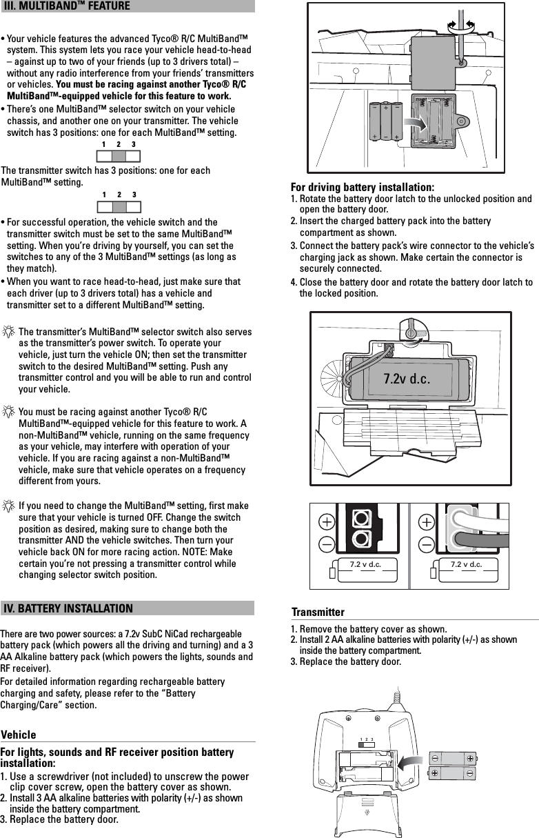 III. MULTIBAND™FEATURE• Your vehicle features the advanced Tyco® R/C MultiBand™system. This system lets you race your vehicle head-to-head– against up to two of your friends (up to 3 drivers total) –without any radio interference from your friends’ transmittersor vehicles. You must be racing against another Tyco® R/CMultiBand™-equipped vehicle for this feature to work.• There’s one MultiBand™ selector switch on your vehiclechassis, and another one on your transmitter. The vehicleswitch has 3 positions: one for each MultiBand™ setting. The transmitter switch has 3 positions: one for eachMultiBand™ setting.• For successful operation, the vehicle switch and the transmitter switch must be set to the same MultiBand™ setting. When you’re driving by yourself, you can set theswitches to any of the 3 MultiBand™ settings (as long asthey match).• When you want to race head-to-head, just make sure thateach driver (up to 3 drivers total) has a vehicle and transmitter set to a different MultiBand™ setting.*The transmitter’s MultiBand™ selector switch also servesas the transmitter’s power switch. To operate your vehicle, just turn the vehicle ON; then set the transmitterswitch to the desired MultiBand™ setting. Push any transmitter control and you will be able to run and controlyour vehicle.*You must be racing against another Tyco® R/CMultiBand™-equipped vehicle for this feature to work. Anon-MultiBand™ vehicle, running on the same frequencyas your vehicle, may interfere with operation of your vehicle. If you are racing against a non-MultiBand™ vehicle, make sure that vehicle operates on a frequencydifferent from yours.*If you need to change the MultiBand™ setting, first makesure that your vehicle is turned OFF. Change the switchposition as desired, making sure to change both the transmitter AND the vehicle switches. Then turn yourvehicle back ON for more racing action. NOTE: Make certain you’re not pressing a transmitter control whilechanging selector switch position.123Transmitter1. Remove the battery cover as shown.2. Install 2 AA alkaline batteries with polarity (+/-) as showninside the battery compartment.3. Replace the battery door.There are two power sources: a 7.2v SubC NiCad rechargeablebattery pack (which powers all the driving and turning) and a 3AA Alkaline battery pack (which powers the lights, sounds andRF receiver).For detailed information regarding rechargeable battery charging and safety, please refer to the “BatteryCharging/Care” section.VehicleFor lights, sounds and RF receiver position batteryinstallation:1. Use a screwdriver (not included) to unscrew the powerclip cover screw, open the battery cover as shown.2. Install 3 AA alkaline batteries with polarity (+/-) as showninside the battery compartment.3. Replace the battery door.IV. BATTERY INSTALLATION7.2 v d.c. 7.2 v d.c.1   2   3For driving battery installation:1. Rotate the battery door latch to the unlocked position andopen the battery door.2. Insert the charged battery pack into the battery compartment as shown.3. Connect the battery pack’s wire connector to the vehicle’scharging jack as shown. Make certain the connector issecurely connected.4. Close the battery door and rotate the battery door latch tothe locked position.1237.2v d.c.