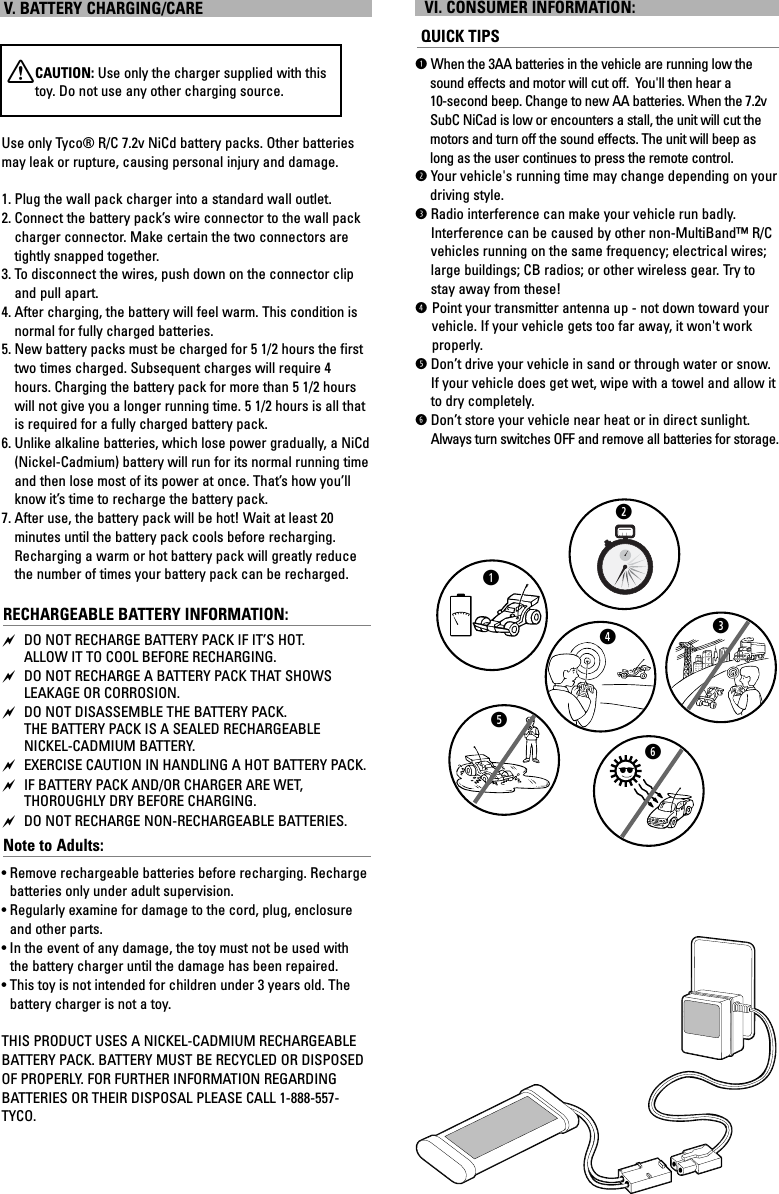 V. BATTERY CHARGING/CAREXCAUTION: Use only the charger supplied with thistoy. Do not use any other charging source.Use only Tyco® R/C 7.2v NiCd battery packs. Other batteriesmay leak or rupture, causing personal injury and damage.1. Plug the wall pack charger into a standard wall outlet.2. Connect the battery pack’s wire connector to the wall packcharger connector. Make certain the two connectors aretightly snapped together.3. To disconnect the wires, push down on the connector clipand pull apart.4. After charging, the battery will feel warm. This condition isnormal for fully charged batteries.5. New battery packs must be charged for 5 1/2 hours the firsttwo times charged. Subsequent charges will require 4hours. Charging the battery pack for more than 5 1/2 hourswill not give you a longer running time. 5 1/2 hours is all thatis required for a fully charged battery pack.6. Unlike alkaline batteries, which lose power gradually, a NiCd(Nickel-Cadmium) battery will run for its normal running timeand then lose most of its power at once. That’s how you’llknow it’s time to recharge the battery pack.7. After use, the battery pack will be hot! Wait at least 20 minutes until the battery pack cools before recharging.Recharging a warm or hot battery pack will greatly reducethe number of times your battery pack can be recharged.RECHARGEABLE BATTERY INFORMATION: DO NOT RECHARGE BATTERY PACK IF IT’S HOT. ALLOW IT TO COOL BEFORE RECHARGING. DO NOT RECHARGE A BATTERY PACK THAT SHOWSLEAKAGE OR CORROSION. DO NOT DISASSEMBLE THE BATTERY PACK. THE BATTERY PACK IS A SEALED RECHARGEABLE NICKEL-CADMIUM BATTERY. EXERCISE CAUTION IN HANDLING A HOT BATTERY PACK. IF BATTERY PACK AND/OR CHARGER ARE WET, THOROUGHLY DRY BEFORE CHARGING. DO NOT RECHARGE NON-RECHARGEABLE BATTERIES.Note to Adults: • Remove rechargeable batteries before recharging. Rechargebatteries only under adult supervision.• Regularly examine for damage to the cord, plug, enclosureand other parts. •In the event of any damage, the toy must not be used withthe battery charger until the damage has been repaired. • This toy is not intended for children under 3 years old. Thebattery charger is not a toy.THIS PRODUCT USES A NICKEL-CADMIUM RECHARGEABLEBATTERY PACK. BATTERY MUST BE RECYCLED OR DISPOSEDOF PROPERLY. FOR FURTHER INFORMATION REGARDING BATTERIES OR THEIR DISPOSAL PLEASE CALL 1-888-557-TYCO.VI. CONSUMER INFORMATION:QUICK TIPSqWhen the 3AA batteries in the vehicle are running low thesound effects and motor will cut off.  You&apos;ll then hear a 10-second beep. Change to new AA batteries. When the 7.2vSubC NiCad is low or encounters a stall, the unit will cut themotors and turn off the sound effects. The unit will beep aslong as the user continues to press the remote control.wYour vehicle&apos;s running time may change depending on your driving style.eRadio interference can make your vehicle run badly.Interference can be caused by other non-MultiBand™ R/Cvehicles running on the same frequency; electrical wires;large buildings; CB radios; or other wireless gear. Try tostay away from these!rPoint your transmitter antenna up - not down toward yourvehicle. If your vehicle gets too far away, it won&apos;t workproperly. tDon’t drive your vehicle in sand or through water or snow.If your vehicle does get wet, wipe with a towel and allow itto dry completely.yDon’t store your vehicle near heat or in direct sunlight.Always turn switches OFF and remove all batteries for storage.qwerty