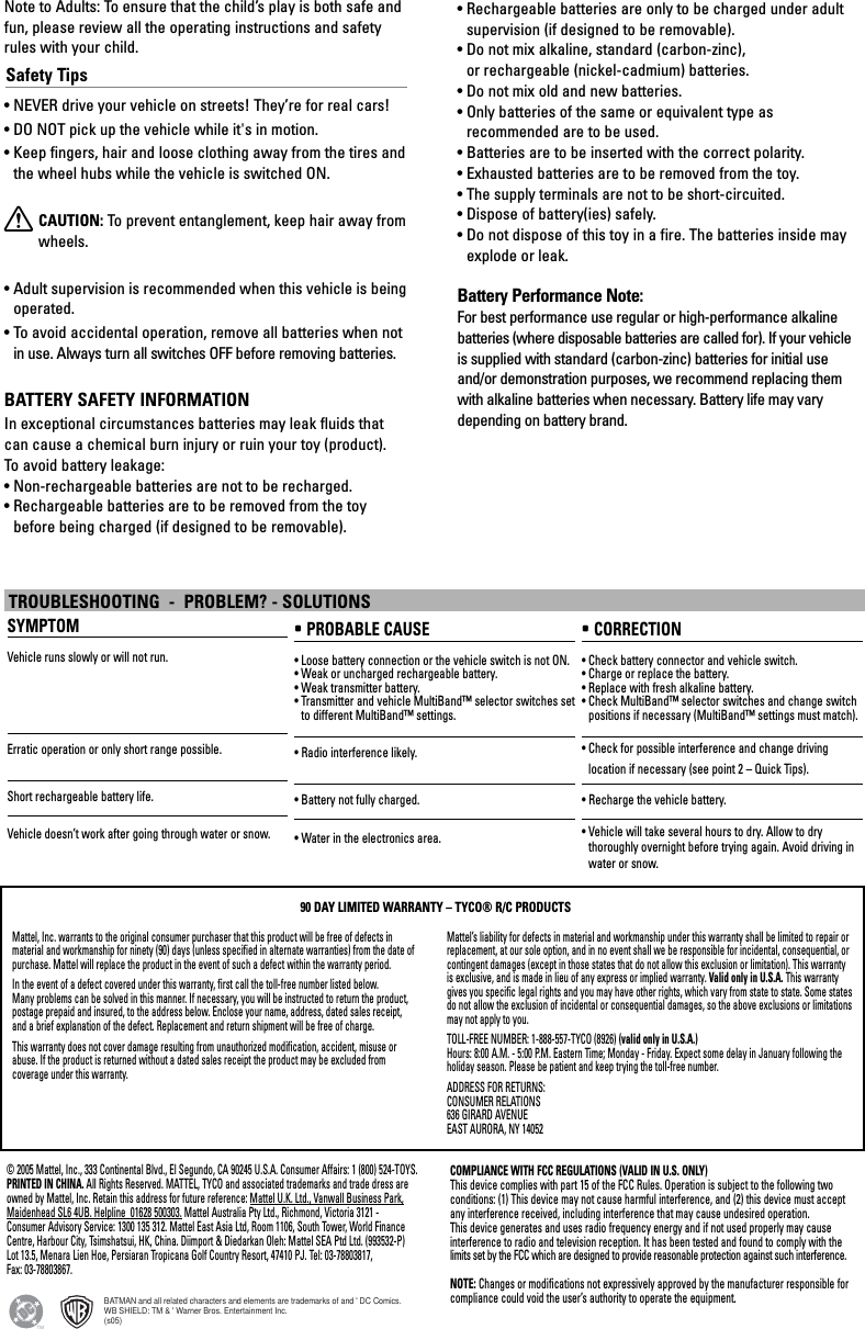 TROUBLESHOOTING  -  PROBLEM? - SOLUTIONSSYMPTOMVehicle runs slowly or will not run.Erratic operation or only short range possible.Short rechargeable battery life.Vehicle doesn’t work after going through water or snow.• PROBABLE CAUSE• Loose battery connection or the vehicle switch is not ON.• Weak or uncharged rechargeable battery.• Weak transmitter battery.• Transmitter and vehicle MultiBand™ selector switches setto different MultiBand™ settings.• Radio interference likely.• Battery not fully charged.• Water in the electronics area.• CORRECTION• Check battery connector and vehicle switch.• Charge or replace the battery.• Replace with fresh alkaline battery.• Check MultiBand™ selector switches and change switchpositions if necessary (MultiBand™ settings must match).• Check for possible interference and change driving location if necessary (see point 2 – Quick Tips).• Recharge the vehicle battery.• Vehicle will take several hours to dry. Allow to dry thoroughly overnight before trying again. Avoid driving inwater or snow.Mattel, Inc. warrants to the original consumer purchaser that this product will be free of defects in material and workmanship for ninety (90) days (unless specified in alternate warranties) from the date ofpurchase. Mattel will replace the product in the event of such a defect within the warranty period.In the event of a defect covered under this warranty, first call the toll-free number listed below. Many problems can be solved in this manner. If necessary, you will be instructed to return the product,postage prepaid and insured, to the address below. Enclose your name, address, dated sales receipt, and a brief explanation of the defect. Replacement and return shipment will be free of charge.This warranty does not cover damage resulting from unauthorized modification, accident, misuse orabuse. If the product is returned without a dated sales receipt the product may be excluded from coverage under this warranty.Mattel’s liability for defects in material and workmanship under this warranty shall be limited to repair orreplacement, at our sole option, and in no event shall we be responsible for incidental, consequential, orcontingent damages (except in those states that do not allow this exclusion or limitation). This warrantyis exclusive, and is made in lieu of any express or implied warranty. Valid only in U.S.A. This warrantygives you specific legal rights and you may have other rights, which vary from state to state. Some statesdo not allow the exclusion of incidental or consequential damages, so the above exclusions or limitationsmay not apply to you.TOLL-FREE NUMBER: 1-888-557-TYCO (8926) (valid only in U.S.A.)Hours: 8:00 A.M. - 5:00 P.M. Eastern Time; Monday - Friday. Expect some delay in January following theholiday season. Please be patient and keep trying the toll-free number.ADDRESS FOR RETURNS:CONSUMER RELATIONS636 GIRARD AVENUEEAST AURORA, NY 1405290 DAY LIMITED WARRANTY – TYCO® R/C PRODUCTSNote to Adults: To ensure that the child’s play is both safe andfun, please review all the operating instructions and safetyrules with your child.Safety Tips• NEVER drive your vehicle on streets! They’re for real cars!• DO NOT pick up the vehicle while it&apos;s in motion.• Keep fingers, hair and loose clothing away from the tires andthe wheel hubs while the vehicle is switched ON.XCAUTION: To  prevent entanglement, keep hair away fromwheels.• Adult supervision is recommended when this vehicle is beingoperated.• To avoid accidental operation, remove all batteries when notin use. Always turn all switches OFF before removing batteries.BATTERY SAFETY INFORMATIONIn exceptional circumstances batteries may leak fluids thatcan cause a chemical burn injury or ruin your toy (product). To  avoid battery leakage:• Non-rechargeable batteries are not to be recharged.• Rechargeable batteries are to be removed from the toybefore being charged (if designed to be removable).• Rechargeable batteries are only to be charged under adultsupervision (if designed to be removable).• Do not mix alkaline, standard (carbon-zinc), or rechargeable (nickel-cadmium) batteries.• Do not mix old and new batteries.• Only batteries of the same or equivalent type as recommended are to be used.• Batteries are to be inserted with the correct polarity.• Exhausted batteries are to be removed from the toy.• The supply terminals are not to be short-circuited.• Dispose of battery(ies) safely.• Do not dispose of this toy in a fire. The batteries inside mayexplode or leak.Battery Performance Note:For best performance use regular or high-performance alkalinebatteries (where disposable batteries are called for). If your vehicleis supplied with standard (carbon-zinc) batteries for initial useand/or demonstration purposes, we recommend replacing themwith alkaline batteries when necessary. Battery life may varydepending on battery brand.© 2005 Mattel, Inc., 333 Continental Blvd., El Segundo, CA 90245 U.S.A. Consumer Affairs: 1 (800) 524-TOYS.PRINTED IN CHINA. All Rights Reserved. MATTEL, TYCO and associated trademarks and trade dress areowned by Mattel, Inc. Retain this address for future reference: Mattel U.K. Ltd., Vanwall Business Park,Maidenhead SL6 4UB. Helpline  01628 500303. Mattel Australia Pty Ltd., Richmond, Victoria 3121 -Consumer Advisory Service: 1300 135 312. Mattel East Asia Ltd, Room 1106, South Tower, World FinanceCentre, Harbour City, Tsimshatsui, HK, China. Diimport &amp; Diedarkan Oleh: Mattel SEA Ptd Ltd. (993532-P)Lot 13.5, Menara Lien Hoe, Persiaran Tropicana Golf Country Resort, 47410 PJ. Tel: 03-78803817, Fax: 03-78803867.COMPLIANCE WITH FCC REGULATIONS (VALID IN U.S. ONLY)This device complies with part 15 of the FCC Rules. Operation is subject to the following two conditions: (1) This device may not cause harmful interference, and (2) this device must acceptany interference received, including interference that may cause undesired operation.This device generates and uses radio frequency energy and if not used properly may cause interference to radio and television reception. It has been tested and found to comply with the limits set by the FCC which are designed to provide reasonable protection against such interference.NOTE: Changes or modifications not expressively approved by the manufacturer responsible forcompliance could void the user’s authority to operate the equipment.BATMAN and all related characters and elements are trademarks of and &apos; DC Comics.WB SHIELD: TM &amp; &apos; Warner Bros. Entertainment Inc.(s05)TM