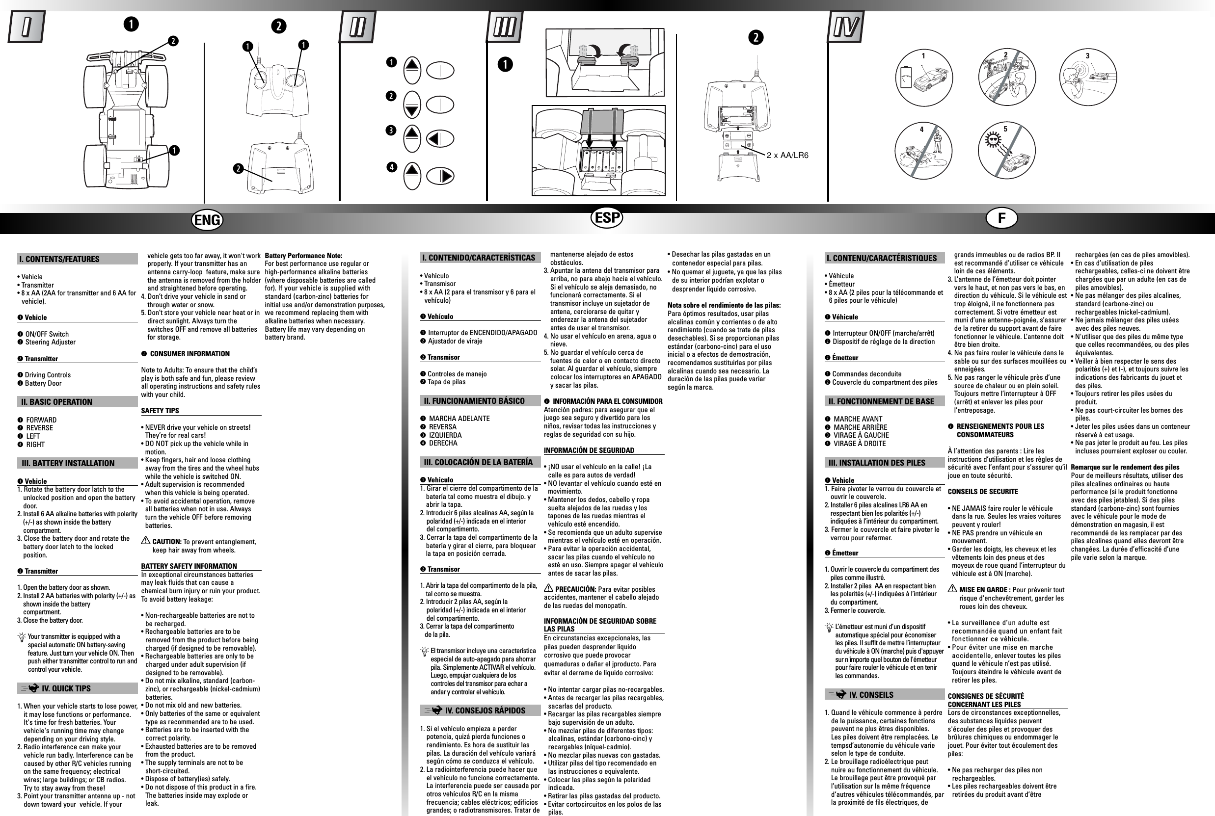 hijweqrqqww2 x AA/LR6qqwqw13452I. CONTENTS/FEATURES• Vehicle • Transmitter• 8 x AA (2AA for transmitter and 6 AA forvehicle).qVehicleqON/OFF SwitchwSteering AdjusterwTransmitterqDriving ControlswBattery DoorII. BASIC OPERATIONq FORWARDw REVERSEe LEFTr RIGHTIII. BATTERY INSTALLATIONqVehicle1. Rotate the battery door latch to theunlocked position and open the batterydoor.2. Install 6 AA alkaline batteries with polarity(+/-) as shown inside the battery compartment.3. Close the battery door and rotate thebattery door latch to the lockedposition.wTransmitter1. Open the battery door as shown.2. Install 2 AA batteries with polarity (+/-) asshown inside the battery compartment.3. Close the battery door.ÄYour transmitter is equipped with aspecial automatic ON battery-savingfeature. Just turn your vehicle ON. Thenpush either transmitter control to run andcontrol your vehicle.;IV. QUICK TIPS1. When your vehicle starts to lose power,it may lose functions or performance.It&apos;s time for fresh batteries. Yourvehicle&apos;s running time may changedepending on your driving style.2. Radio interference can make your vehicle run badly. Interference can becaused by other R/C vehicles runningon the same frequency; electricalwires; large buildings; or CB radios. Try to stay away from these!3. Point your transmitter antenna up - notdown toward your  vehicle. If yourvehicle gets too far away, it won&apos;t workproperly. If your transmitter has anantenna carry-loop  feature, make surethe antenna is removed from the holderand straightened before operating. 4. Don’t drive your vehicle in sand orthrough water or snow.5. Don’t store your vehicle near heat or indirect sunlight. Always turn the switches OFF and remove all batteriesfor storage.ì CONSUMER INFORMATIONNote to Adults: To ensure that the child’splay is both safe and fun, please reviewall operating instructions and safety ruleswith your child.SAFETY TIPS• NEVER drive your vehicle on streets!They’re for real cars!• DO NOT pick up the vehicle while inmotion.• Keep fingers, hair and loose clothingaway from the tires and the wheel hubswhile the vehicle is switched ON.• Adult supervision is recommendedwhen this vehicle is being operated.• To avoid accidental operation, removeall batteries when not in use. Alwaysturn the vehicle OFF before removingbatteries.XCAUTION: To prevent entanglement,keep hair away from wheels.BATTERY SAFETY INFORMATIONIn exceptional circumstances batteriesmay leak fluids that can cause achemical burn injury or ruin your product.To  avoid battery leakage:• Non-rechargeable batteries are not tobe recharged.• Rechargeable batteries are to beremoved from the product before beingcharged (if designed to be removable).• Rechargeable batteries are only to becharged under adult supervision (ifdesigned to be removable).• Do not mix alkaline, standard (carbon-zinc), or rechargeable (nickel-cadmium)batteries.• Do not mix old and new batteries.• Only batteries of the same or equivalenttype as recommended are to be used.• Batteries are to be inserted with thecorrect polarity.• Exhausted batteries are to be removedfrom the product.• The supply terminals are not to beshort-circuited.• Dispose of battery(ies) safely.• Do not dispose of this product in a fire.The batteries inside may explode orleak.Battery Performance Note:For best performance use regular orhigh-performance alkaline batteries(where disposable batteries are calledfor). If your vehicle is supplied withstandard (carbon-zinc) batteries for initial use and/or demonstration purposes,we recommend replacing them with alkaline batteries when necessary.Battery life may vary depending on battery brand.I. CONTENU/CARACTÉRISTIQUES• Véhicule • Émetteur• 8 x AA (2 piles pour la télécommande et6 piles pour le véhicule)qVéhiculeqInterrupteur ON/OFF (marche/arrêt) wDispositif de réglage de la directionwÉmetteurqCommandes deconduitewCouvercle du compartment des pilesII. FONCTIONNEMENT DE BASEq MARCHE AVANTw MARCHE ARRIÈREe VIRAGE À GAUCHEr VIRAGE À DROITEIII. INSTALLATION DES PILESqVehicle1. Faire pivoter le verrou du couvercle etouvrir le couvercle.2. Installer 6 piles alcalines LR6 AA enrespectant bien les polarités (+/-)indiquées à l’intérieur du compartiment.3. Fermer le couvercle et faire pivoter leverrou pour refermer.wÉmetteur1. Ouvrir le couvercle du compartiment despiles comme illustré.2. Installer 2 piles  AA en respectant bienles polarités (+/-) indiquées à l’intérieurdu compartiment.3. Fermer le couvercle.ÄL’émetteur est muni d’un dispositifautomatique spécial pour économiserles piles. Il suffit de mettre l’interrupteurdu véhicule à ON (marche) puis d&apos;appuyersur n&apos;importe quel bouton de l&apos;émetteurpour faire rouler le véhicule et en tenirles commandes.;IV. CONSEILS1. Quand le véhicule commence à perdrede la puissance, certaines fonctionspeuvent ne plus êtres disponibles. Les piles doivent être remplacées. Letempsd’autonomie du véhicule varieselon le type de conduite.2. Le brouillage radioélectrique peutnuire au fonctionnement du véhicule.Le brouillage peut être provoqué parl’utilisation sur la même fréquenced’autres véhicules télécommandés, parla proximité de fils électriques, degrands immeubles ou de radios BP. Ilest recommandé d’utiliser ce véhiculeloin de ces éléments.3. L’antenne de l’émetteur doit pointervers le haut, et non pas vers le bas, endirection du véhicule. Si le véhicule esttrop éloigné, il ne fonctionnera pascorrectement. Si votre émetteur estmuni d’une antenne-poignée, s’assurerde la retirer du support avant de fairefonctionner le véhicule. L’antenne doitêtre bien droite. 4. Ne pas faire rouler le véhicule dans lesable ou sur des surfaces mouillées ouenneigées.5. Ne pas ranger le véhicule près d’unesource de chaleur ou en plein soleil.Toujours mettre l’interrupteur à OFF(arrêt) et enlever les piles pour l’entreposage.ì RENSEIGNEMENTS POUR LESCONSOMMATEURSÀ l’attention des parents : Lire lesinstructions d’utilisation et les règles desécurité avec l’enfant pour s’assurer qu’iljoue en toute sécurité.CONSEILS DE SECURITE• NE JAMAIS faire rouler le véhiculedans la rue. Seules les vraies voiturespeuvent y rouler!• NE PAS prendre un véhicule en mouvement.• Garder les doigts, les cheveux et lesvêtements loin des pneus et desmoyeux de roue quand l’interrupteur duvéhicule est à ON (marche).XMISE EN GARDE : Pour prévenir toutrisque d&apos;enchevêtrement, garder lesroues loin des cheveux.• La surveillance d’un adulte estrecommandée quand un enfant faitfonctionner ce véhicule.• Pour éviter une mise en marcheaccidentelle, enlever toutes les pilesquand le véhicule n’est pas utilisé.Toujours éteindre le véhicule avant deretirer les piles.CONSIGNES DE SÉCURITÉCONCERNANT LES PILESLors de circonstances exceptionnelles,des substances liquides peuvents&apos;écouler des piles et provoquer desbrûlures chimiques ou endommager lejouet. Pour éviter tout écoulement despiles:• Ne pas recharger des piles nonrechargeables.• Les piles rechargeables doivent êtreretirées du produit avant d’êtrerechargées (en cas de piles amovibles).• En cas d’utilisation de pilesrechargeables, celles-ci ne doivent êtrechargées que par un adulte (en cas depiles amovibles).• Ne pas mélanger des piles alcalines,standard (carbone-zinc) ourechargeables (nickel-cadmium).• Ne jamais mélanger des piles uséesavec des piles neuves.• N&apos;utiliser que des piles du même typeque celles recommandées, ou des pileséquivalentes.• Veiller à bien respecter le sens despolarités (+) et (-), et toujours suivre lesindications des fabricants du jouet etdes piles.• Toujours retirer les piles usées duproduit.• Ne pas court-circuiter les bornes despiles.• Jeter les piles usées dans un conteneurréservé à cet usage. • Ne pas jeter le produit au feu. Les pilesincluses pourraient exploser ou couler.Remarque sur le rendement des pilesPour de meilleurs résultats, utiliser despiles alcalines ordinaires ou haute performance (si le produit fonctionneavec des piles jetables). Si des pilesstandard (carbone-zinc) sont fourniesavec le véhicule pour le mode de démonstration en magasin, il est recommandé de les remplacer par despiles alcalines quand elles devront êtrechangées. La durée d’efficacité d’unepile varie selon la marque.I. CONTENIDO/CARACTERÍSTICAS• Vehículo • Transmisor• 8 x AA (2 para el transmisor y 6 para elvehículo)qVehículoqInterruptor de ENCENDIDO/APAGADOwAjustador de virajewTransmisorqControles de manejowTapa de pilasII. FUNCIONAMIENTO BÁSICOq MARCHA ADELANTEw REVERSAe IZQUIERDAr DERECHAIII. COLOCACIÓN DE LA BATERÍAqVehículo1. Girar el cierre del compartimento de labatería tal como muestra el dibujo. yabrir la tapa.2. Introducir 6 pilas alcalinas AA, según lapolaridad (+/-) indicada en el interior del compartimento.3. Cerrar la tapa del compartimento de labatería y girar el cierre, para bloquearla tapa en posición cerrada.wTransmisor1. Abrir la tapa del compartimento de la pila,tal como se muestra.2. Introducir 2 pilas AA, según lapolaridad (+/-) indicada en el interior del compartimento.3. Cerrar la tapa del compartimento de la pila.ÄEl transmisor incluye una característicaespecial de auto-apagado para ahorrarpila. Simplemente ACTIVAR el vehículo.Luego, empujar cualquiera de loscontroles del transmisor para echar aandar y controlar el vehículo.;IV. CONSEJOS RÁPIDOS1. Si el vehículo empieza a perder potencia, quizá pierda funciones orendimiento. Es hora de sustituir laspilas. La duración del vehículo variarásegún cómo se conduzca el vehículo.2. La radiointerferencia puede hacer queel vehículo no funcione correctamente.La interferencia puede ser causada porotros vehículos R/C en la misma frecuencia; cables eléctricos; edificiosgrandes; o radiotransmisores. Tratar demantenerse alejado de estos obstáculos.3. Apuntar la antena del transmisor paraarriba, no para abajo hacia el vehículo.Si el vehículo se aleja demasiado, nofuncionará correctamente. Si eltransmisor incluye un sujetador deantena, cerciorarse de quitar yenderezar la antena del sujetadorantes de usar el transmisor.4. No usar el vehículo en arena, agua onieve.5. No guardar el vehículo cerca defuentes de calor o en contacto directosolar. Al guardar el vehículo, siemprecolocar los interruptores en APAGADOy sacar las pilas.ì INFORMACIÓN PARA EL CONSUMIDORAtención padres: para asegurar que eljuego sea seguro y divertido para losniños, revisar todas las instrucciones yreglas de seguridad con su hijo.INFORMACIÓN DE SEGURIDAD• ¡NO usar el vehículo en la calle! ¡Lacalle es para autos de verdad!• NO levantar el vehículo cuando esté enmovimiento. • Mantener los dedos, cabello y ropasuelta alejados de las ruedas y lostapones de las ruedas mientras elvehículo esté encendido.• Se recomienda que un adulto supervisemientras el vehículo esté en operación.• Para evitar la operación accidental,sacar las pilas cuando el vehículo noesté en uso. Siempre apagar el vehículoantes de sacar las pilas.XPRECAUCIÓN: Para evitar posiblesaccidentes, mantener el cabello alejadode las ruedas del monopatín.INFORMACIÓN DE SEGURIDAD SOBRELAS PILASEn circunstancias excepcionales, laspilas pueden desprender líquidocorrosivo que puede provocarquemaduras o dañar el jproducto. Paraevitar el derrame de líquido corrosivo:• No intentar cargar pilas no-recargables.• Antes de recargar las pilas recargables,sacarlas del producto.• Recargar las pilas recargables siemprebajo supervisión de un adulto.• No mezclar pilas de diferentes tipos:alcalinas, estándar (carbono-cinc) yrecargables (níquel-cadmio).• No mezclar pilas nuevas con gastadas.• Utilizar pilas del tipo recomendado enlas instrucciones o equivalente.• Colocar las pilas según la polaridadindicada.• Retirar las pilas gastadas del producto.• Evitar cortocircuitos en los polos de laspilas.• Desechar las pilas gastadas en uncontenedor especial para pilas.• No quemar el juguete, ya que las pilasde su interior podrían explotar odesprender líquido corrosivo.Nota sobre el rendimiento de las pilas:Para óptimos resultados, usar pilasalcalinas común y corrientes o de altorendimiento (cuando se trate de pilasdesechables). Si se proporcionan pilasestándar (carbono-cinc) para el uso inicial o a efectos de demostración,recomendamos sustituirlas por pilasalcalinas cuando sea necesario. Laduración de las pilas puede variar según la marca. 