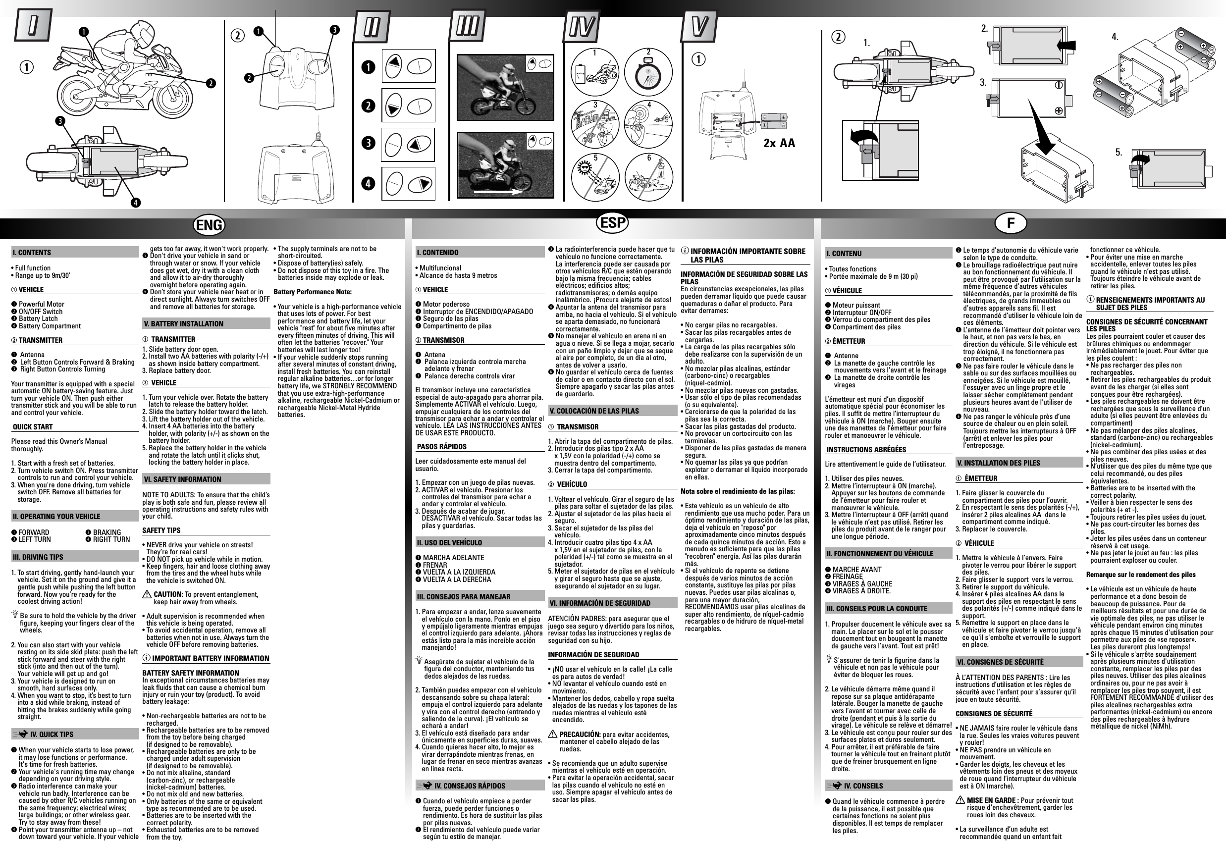 I. CONTENTS• Full function• Range up to 9m/30’qVEHICLEqPowerful MotorwON/OFF SwitcheBattery LatchrBattery CompartmentwTRANSMITTERq Antennaw Left Button Controls Forward &amp; Brakinge Right Button Controls TurningYour transmitter is equipped with a specialautomatic ON battery-saving feature. Justturn your vehicle ON. Then push eithertransmitter stick and you will be able to runand control your vehicle.QUICK STARTPlease read this Owner’s Manualthoroughly.1. Start with a fresh set of batteries.2. Turn vehicle switch ON. Press transmittercontrols to run and control your vehicle.3. When you&apos;re done driving, turn vehicleswitch OFF. Remove all batteries forstorage.II. OPERATING YOUR VEHICLEqFORWARD wBRAKINGeLEFT TURN rRIGHT TURNIII. DRIVING TIPS1. To start driving, gently hand-launch yourvehicle. Set it on the ground and give it agentle push while pushing the left buttonforward. Now you’re ready for thecoolest driving action!ÄBe sure to hold the vehicle by the driverfigure, keeping your fingers clear of thewheels.2. You can also start with your vehicleresting on its side skid plate: push the leftstick forward and steer with the rightstick (into and then out of the turn). Your vehicle will get up and go!3. Your vehicle is designed to run onsmooth, hard surfaces only.4. When you want to stop, it’s best to turninto a skid while braking, instead ofhitting the brakes suddenly while goingstraight.;IV. QUICK TIPSqWhen your vehicle starts to lose power,it may lose functions or performance. It&apos;s time for fresh batteries. wYour vehicle&apos;s running time may changedepending on your driving style.eRadio interference can make yourvehicle run badly. Interference can becaused by other R/C vehicles running onthe same frequency; electrical wires;large buildings; or other wireless gear.Try to stay away from these!rPoint your transmitter antenna up – notdown toward your vehicle. If your vehiclegets too far away, it won&apos;t work properly.tDon&apos;t drive your vehicle in sand orthrough water or snow. If your vehicledoes get wet, dry it with a clean clothand allow it to air-dry thoroughlyovernight before operating again.yDon’t store your vehicle near heat or indirect sunlight. Always turn switches OFFand remove all batteries for storage.V. BATTERY INSTALLATIONqTRANSMITTER1. Slide battery door open.2. Install two AA batteries with polarity (-/+)as shown inside battery compartment.3. Replace battery door.w VEHICLE1. Turn your vehicle over. Rotate the batterylatch to release the battery holder.2. Slide the battery holder toward the latch.3. Lift the battery holder out of the vehicle.4. Insert 4 AA batteries into the batteryholder, with polarity (+/-) as shown on thebattery holder.5. Replace the battery holder in the vehicleand rotate the latch until it clicks shut,locking the battery holder in place.VI. SAFETY INFORMATIONNOTE TO ADULTS: To ensure that the child’splay is both safe and fun, please review alloperating instructions and safety rules withyour child.SAFETY TIPS• NEVER drive your vehicle on streets!They’re for real cars!• DO NOT pick up vehicle while in motion.• Keep fingers, hair and loose clothing awayfrom the tires and the wheel hubs whilethe vehicle is switched ON.XCAUTION: To  prevent entanglement,keep hair away from wheels.• Adult supervision is recommended whenthis vehicle is being operated.• To avoid accidental operation, remove allbatteries when not in use. Always turn thevehicle OFF before removing batteries.ìIMPORTANT BATTERY INFORMATIONBATTERY SAFETY INFORMATIONIn exceptional circumstances batteries mayleak fluids that can cause a chemical burninjury or ruin your toy (product). To avoidbattery leakage:• Non-rechargeable batteries are not to berecharged.• Rechargeable batteries are to be removedfrom the toy before being charged (if designed to be removable).• Rechargeable batteries are only to becharged under adult supervision (if designed to be removable).• Do not mix alkaline, standard (carbon-zinc), or rechargeable (nickel-cadmium) batteries.• Do not mix old and new batteries.• Only batteries of the same or equivalenttype as recommended are to be used.• Batteries are to be inserted with thecorrect polarity.• Exhausted batteries are to be removedfrom the toy.• The supply terminals are not to be short-circuited.• Dispose of battery(ies) safely.• Do not dispose of this toy in a fire. Thebatteries inside may explode or leak.Battery Performance Note:• Your vehicle is a high-performance vehiclethat uses lots of power. For bestperformance and battery life, let yourvehicle &quot;rest&quot; for about five minutes afterevery fifteen minutes of driving. This willoften let the batteries &quot;recover.&quot; Yourbatteries will last longer too!• If your vehicle suddenly stops runningafter several minutes of constant driving,install fresh batteries. You can reinstallregular alkaline batteries…or for longerbattery life, we STRONGLY RECOMMENDthat you use extra-high-performancealkaline, rechargeable Nickel-Cadmium orrechargeable Nickel-Metal Hydridebatteries.I. CONTENIDO• Multifuncional• Alcance de hasta 9 metrosqVEHICLEqMotor poderosowInterruptor de ENCENDIDO/APAGADOeSeguro de las pilasrCompartimento de pilaswTRANSMISORq Antenaw Palanca izquierda controla marchaadelante y frenare Palanca derecha controla virarEl transmisor incluye una característicaespecial de auto-apagado para ahorrar pila.Simplemente ACTIVAR el vehículo. Luego,empujar cualquiera de los controles deltransmisor para echar a andar y controlar elvehículo. LEA LAS INSTRUCCIONES ANTESDE USAR ESTE PRODUCTO.PASOS RÁPIDOSLeer cuidadosamente este manual delusuario.1. Empezar con un juego de pilas nuevas.2. ACTIVAR el vehículo. Presionar loscontroles del transmisor para echar aandar y controlar el vehículo.3. Después de acabar de jugar,DESACTIVAR el vehículo. Sacar todas laspilas y guardarlas.II. USO DEL VEHÍCULOqMARCHA ADELANTEwFRENAReVUELTA A LA IZQUIERDA rVUELTA A LA DERECHAIII. CONSEJOS PARA MANEJAR1. Para empezar a andar, lanza suavementeel vehículo con la mano. Ponlo en el pisoy empújalo ligeramente mientras empujasel control izquierdo para adelante. ¡Ahoraestás listo para la más increíble acciónmanejando!ÄAsegúrate de sujetar el vehículo de lafigura del conductor, manteniendo tusdedos alejados de las ruedas.2. También puedes empezar con el vehículodescansando sobre su chapa lateral:empuja el control izquierdo para adelantey vira con el control derecho (entrando ysaliendo de la curva). ¡El vehículo seechará a andar!3. El vehículo está diseñado para andarúnicamente en superficies duras, suaves.4. Cuando quieras hacer alto, lo mejor esvirar derrapándote mientras frenas, enlugar de frenar en seco mientras avanzasen línea recta.;IV. CONSEJOS RÁPIDOSqCuando el vehículo empiece a perderfuerza, puede perder funciones orendimiento. Es hora de sustituir las pilaspor pilas nuevas. wEl rendimiento del vehículo puede variarsegún tu estilo de manejar.eLa radiointerferencia puede hacer que tuvehículo no funcione correctamente. La interferencia puede ser causada porotros vehículos R/C que estén operandobajo la misma frecuencia; cableseléctricos; edificios altos;radiotransmisores; o demás equipoinalámbrico. ¡Procura alejarte de estos!rApuntar la antena del transmisor paraarriba, no hacia el vehículo. Si el vehículose aparta demasiado, no funcionarácorrectamente.tNo manejar el vehículo en arena ni enagua o nieve. Si se llega a mojar, secarlocon un paño limpio y dejar que se sequeal aire por completo, de un día al otro,antes de volver a usarlo. yNo guardar el vehículo cerca de fuentesde calor o en contacto directo con el sol.Siempre apagarlo y sacar las pilas antesde guardarlo. V. COLOCACIÓN DE LAS PILASqTRANSMISOR1. Abrir la tapa del compartimento de pilas.2. Introducir dos pilas tipo 2 x AA  x 1,5V con la polaridad (-/+) como semuestra dentro del compartimento.3. Cerrar la tapa del compartimento.wVEHÍCULO1. Voltear el vehículo. Girar el seguro de laspilas para soltar el sujetador de las pilas.2. Ajustar el sujetador de las pilas hacia elseguro.3. Sacar el sujetador de las pilas delvehículo.4. Introducir cuatro pilas tipo 4 x AA  x 1,5V en el sujetador de pilas, con lapolaridad (+/-) tal como se muestra en elsujetador.5. Meter el sujetador de pilas en el vehículoy girar el seguro hasta que se ajuste,asegurando el sujetador en su lugar.VI. INFORMACIÓN DE SEGURIDADATENCIÓN PADRES: para asegurar que eljuego sea seguro y divertido para los niños,revisar todas las instrucciones y reglas deseguridad con su hijo.INFORMACIÓN DE SEGURIDAD• ¡NO usar el vehículo en la calle! ¡La callees para autos de verdad!• NO levantar el vehículo cuando esté enmovimiento. • Mantener los dedos, cabello y ropa sueltaalejados de las ruedas y los tapones de lasruedas mientras el vehículo estéencendido.XPRECAUCIÓN: para evitar accidentes,mantener el cabello alejado de lasruedas.• Se recomienda que un adulto supervisemientras el vehículo esté en operación.• Para evitar la operación accidental, sacarlas pilas cuando el vehículo no esté enuso. Siempre apagar el vehículo antes desacar las pilas.ìINFORMACIÓN IMPORTANTE SOBRELAS PILASINFORMACIÓN DE SEGURIDAD SOBRE LASPILASEn circunstancias excepcionales, las pilaspueden derramar líquido que puede causarquemaduras o dañar el producto. Paraevitar derrames:• No cargar pilas no recargables.• Sacar las pilas recargables antes decargarlas.• La carga de las pilas recargables sólodebe realizarse con la supervisión de unadulto. • No mezclar pilas alcalinas, estándar(carbono-cinc) o recargables (níquel-cadmio).• No mezclar pilas nuevas con gastadas.• Usar sólo el tipo de pilas recomendadas (o su equivalente).• Cerciorarse de que la polaridad de laspilas sea la correcta.• Sacar las pilas gastadas del producto. • No provocar un cortocircuito con lasterminales.• Disponer de las pilas gastadas de manerasegura.• No quemar las pilas ya que podríanexplotar o derramar el líquido incorporadoen ellas.Nota sobre el rendimiento de las pilas:• Este vehículo es un vehículo de altorendimiento que usa mucho poder. Para unóptimo rendimiento y duración de las pilas,deja el vehículo en &quot;reposo&quot; poraproximadamente cinco minutos despuésde cada quince minutos de acción. Esto amenudo es suficiente para que las pilas&quot;recobren&quot; energía. Así las pilas duraránmás.• Si el vehículo de repente se detienedespués de varios minutos de acciónconstante, sustituye las pilas por pilasnuevas. Puedes usar pilas alcalinas o,para una mayor duración,RECOMENDAMOS usar pilas alcalinas desuper alto rendimiento, de níquel-cadmiorecargables o de hidruro de níquel-metalrecargables.I. CONTENU• Toutes fonctions• Portée maximale de 9 m (30 pi)qVÉHICULEqMoteur puissantwInterrupteur ON/OFFeVerrou du compartiment des pilesrCompartiment des pileswÉMETTEURq Antennew La manette de gauche contrôle lesmouvements vers l&apos;avant et le freinagee La manette de droite contrôle lesviragesL’émetteur est muni d’un dispositifautomatique spécial pour économiser lespiles. Il suffit de mettre l’interrupteur duvéhicule à ON (marche). Bouger ensuiteune des manettes de l’émetteur pour fairerouler et manoeuvrer le véhicule.INSTRUCTIONS ABRÉGÉESLire attentivement le guide de l’utilisateur.1. Utiliser des piles neuves.2. Mettre l’interrupteur à ON (marche).Appuyer sur les boutons de commandede l’émetteur pour faire rouler etmanœuvrer le véhicule.3. Mettre l’interrupteur à OFF (arrêt) quandle véhicule n’est pas utilisé. Retirer lespiles du produit avant de le ranger pourune longue période.II. FONCTIONNEMENT DU VÉHICULE qMARCHE AVANTwFREINAGEeVIRAGES À GAUCHErVIRAGES À DROITE.III. CONSEILS POUR LA CONDUITE1. Propulser doucement le véhicule avec samain. Le placer sur le sol et le pousserdoucement tout en bougeant la manettede gauche vers l’avant. Tout est prêt!ÄS&apos;assurer de tenir la figurine dans lavéhicule et non pas le véhicule pouréviter de bloquer les roues.2. Le véhicule démarre même quand ilrepose sur sa plaque antidérapantelatérale. Bouger la manette de gauchevers l’avant et tourner avec celle dedroite (pendant et puis à la sortie duvirage). Le véhicule se relève et démarre!3. Le véhicule est conçu pour rouler sur dessurfaces plates et dures seulement.4. Pour arrêter, il est préférable de fairetourner le véhicule tout en freinant plutôtque de freiner brusquement en lignedroite.;IV. CONSEILSqQuand le véhicule commence à perdrede la puissance, il est possible quecertaines fonctions ne soient plusdisponibles. Il est temps de remplacerles piles. wLe temps d’autonomie du véhicule varieselon le type de conduite.eLe brouillage radioélectrique peut nuireau bon fonctionnement du véhicule. Ilpeut être provoqué par l’utilisation sur lamême fréquence d’autres véhiculestélécommandés, par la proximité de filsélectriques, de grands immeubles oud’autres appareils sans fil. Il estrecommandé d’utiliser le véhicule loin deces éléments.rL’antenne de l’émetteur doit pointer versle haut, et non pas vers le bas, endirection du véhicule. Si le véhicule esttrop éloigné, il ne fonctionnera pascorrectement.tNe pas faire rouler le véhicule dans lesable ou sur des surfaces mouillées ouenneigées. Si le véhicule est mouillé,l&apos;essuyer avec un linge propre et lelaisser sécher complètement pendantplusieurs heures avant de l&apos;utiliser denouveau.yNe pas ranger le véhicule près d’unesource de chaleur ou en plein soleil.Toujours mettre les interrupteurs à OFF(arrêt) et enlever les piles pourl’entreposage.V. INSTALLATION DES PILESqÉMETTEUR1. Faire glisser le couvercle ducompartiment des piles pour l’ouvrir.2. En respectant le sens des polarités (-/+),insérer 2 piles alcalines AA  dans lecompartiment comme indiqué.3. Replacer le couvercle.wVÉHICULE1. Mettre le véhicule à l’envers. Fairepivoter le verrou pour libérer le supportdes piles. 2. Faire glisser le support  vers le verrou.3. Retirer le support du véhicule.4. Insérer 4 piles alcalines AA dans lesupport des piles en respectant le sensdes polarités (+/-) comme indiqué dans lesupport.5. Remettre le support en place dans levéhicule et faire pivoter le verrou jusqu&apos;àce qu&apos;il s&apos;emboîte et verrouille le supporten place.VI. CONSIGNES DE SÉCURITÉÀ L’ATTENTION DES PARENTS : Lire lesinstructions d’utilisation et les règles desécurité avec l’enfant pour s’assurer qu’iljoue en toute sécurité.CONSIGNES DE SÉCURITÉ• NE JAMAIS faire rouler le véhicule dansla rue. Seules les vraies voitures peuventy rouler!• NE PAS prendre un véhicule enmouvement.• Garder les doigts, les cheveux et lesvêtements loin des pneus et des moyeuxde roue quand l’interrupteur du véhiculeest à ON (marche).XMISE EN GARDE : Pour prévenir toutrisque d&apos;enchevêtrement, garder lesroues loin des cheveux.• La surveillance d’un adulte estrecommandée quand un enfant faitfonctionner ce véhicule.• Pour éviter une mise en marcheaccidentelle, enlever toutes les pilesquand le véhicule n’est pas utilisé.Toujours éteindre le véhicule avant deretirer les piles.ìRENSEIGNEMENTS IMPORTANTS AUSUJET DES PILESCONSIGNES DE SÉCURITÉ CONCERNANTLES PILESLes piles pourraient couler et causer desbrûlures chimiques ou endommagerirrémédiablement le jouet. Pour éviter queles piles coulent :• Ne pas recharger des piles nonrechargeables.• Retirer les piles rechargeables du produitavant de les charger (si elles sontconçues pour être rechargées).• Les piles rechargeables ne doivent êtrerechargées que sous la surveillance d’unadulte (si elles peuvent être enlevées ducompartiment)• Ne pas mélanger des piles alcalines,standard (carbone-zinc) ou rechargeables(nickel-cadmium).• Ne pas combiner des piles usées et despiles neuves.• N’utiliser que des piles du même type quecelui recommandé, ou des pileséquivalentes.• Batteries are to be inserted with thecorrect polarity.• Veiller à bien respecter le sens despolarités (+ et -).• Toujours retirer les piles usées du jouet.• Ne pas court-circuiter les bornes despiles.• Jeter les piles usées dans un conteneurréservé à cet usage.• Ne pas jeter le jouet au feu : les pilespourraient exploser ou couler.Remarque sur le rendement des piles• Le véhicule est un véhicule de hauteperformance et a donc besoin debeaucoup de puissance. Pour demeilleurs résultats et pour une durée devie optimale des piles, ne pas utiliser levéhicule pendant environ cinq minutesaprès chaque 15 minutes d&apos;utilisation pourpermettre aux piles de «se reposer». Les piles dureront plus longtemps!• Si le véhicule s&apos;arrête soudainementaprès plusieurs minutes d&apos;utilisationconstante, remplacer les piles par despiles neuves. Utiliser des piles alcalinesordinaires ou, pour ne pas avoir àremplacer les piles trop souvent, il estFORTEMENT RECOMMANDÉ d&apos;utiliser despiles alcalines rechargeables extraperformantes (nickel-cadmium) ou encoredes piles rechargeables à hydruremétallique de nickel (NiMh).hij2x AA123465qerwqwqerwqwewq1.2.3.4.5.