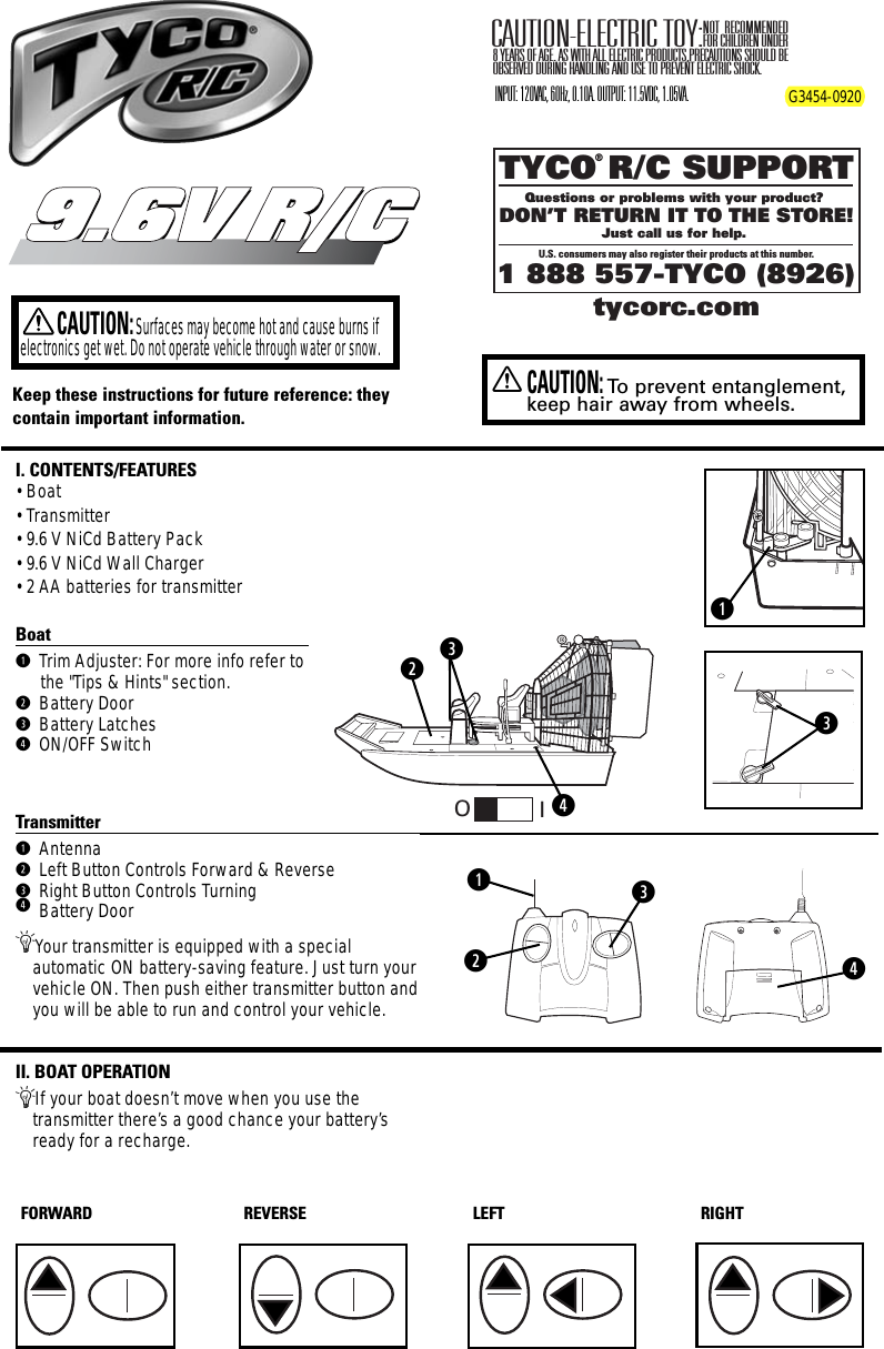 I. CONTENTS/FEATURES• Boat• Transmitter• 9.6 V NiCd Battery Pack• 9.6 V NiCd Wall Charger• 2 AA batteries for transmitterBoatq Trim Adjuster: For more info refer tothe &quot;Tips &amp; Hints&quot; section.w Battery Doore Battery Latchesr ON/OFF SwitchTransmitterq Antennaw Left Button Controls Forward &amp; Reversee Right Button Controls Turningr Battery DoorÄYour transmitter is equipped with a special automatic ON battery-saving feature. Just turn yourvehicle ON. Then push either transmitter button andyou will be able to run and control your vehicle.II. BOAT OPERATIONÄIf your boat doesn’t move when you use the transmitter there’s a good chance your battery’sready for a recharge.TYCO R/C SUPPORTQuestions or problems with your product? DON’T RETURN IT TO THE STORE!Just call us for help. U.S. consumers may also register their products at this number.1 888 557-TYCO (8926)®tycorc.comKeep these instructions for future reference: theycontain important information.9.6V R/C9.6V R/CCAUTION:Surfaces may become hot and cause burns ifelectronics get wet. Do not operate vehicle through water or snow.NOT RECOMMENDED FOR CHILDREN UNDER 8 YEARS OF AGE. AS WITH ALL ELECTRIC PRODUCTS,PRECAUTIONS SHOULD BE OBSERVED DURING HANDLING AND USE TO PREVENT ELECTRIC SHOCK.CAUTION-ELECTRIC TOY:INPUT: 120VAC, 60Hz, 0.10A. OUTPUT: 11.5VDC, 1.05VA. G3454-0920qwerFORWARD REVERSE LEFT RIGHTwqreeOIXCAUTION:To  prevent entanglement,keep hair away from wheels.