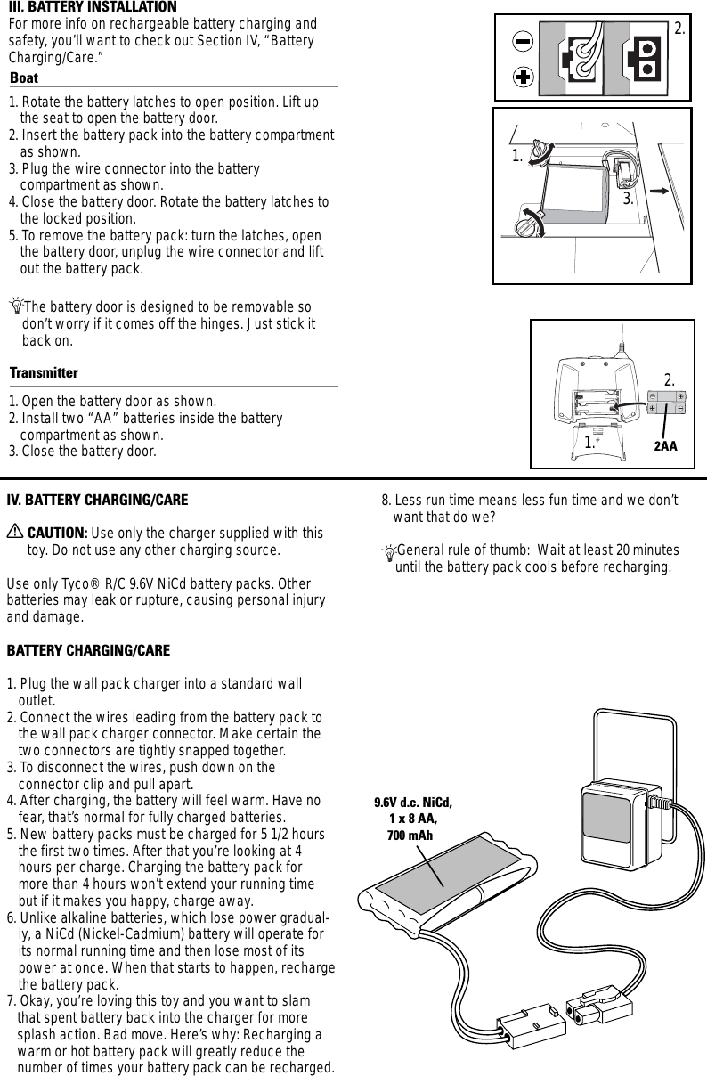 III. BATTERY INSTALLATIONFor more info on rechargeable battery charging andsafety, you’ll want to check out Section IV, “BatteryCharging/Care.”Boat1. Rotate the battery latches to open position. Lift upthe seat to open the battery door.2. Insert the battery pack into the battery compartmentas shown.3. Plug the wire connector into the battery compartment as shown. 4. Close the battery door. Rotate the battery latches tothe locked position.5. To remove the battery pack: turn the latches, openthe battery door, unplug the wire connector and liftout the battery pack.ÄThe battery door is designed to be removable sodon’t worry if it comes off the hinges. Just stick itback on.Transmitter1. Open the battery door as shown.2. Install two “AA” batteries inside the battery compartment as shown.3. Close the battery door.9.6V d.c. NiCd,1 x 8 AA,700 mAh  2AAIV. BATTERY CHARGING/CAREXCAUTION: Use only the charger supplied with thistoy. Do not use any other charging source.Use only Tyco® R/C 9.6V NiCd battery packs. Otherbatteries may leak or rupture, causing personal injuryand damage.BATTERY CHARGING/CARE1. Plug the wall pack charger into a standard wall outlet.2. Connect the wires leading from the battery pack tothe wall pack charger connector. Make certain thetwo connectors are tightly snapped together.3. To disconnect the wires, push down on the connector clip and pull apart.4. After charging, the battery will feel warm. Have nofear, that’s normal for fully charged batteries.5. New battery packs must be charged for 5 1/2 hoursthe first two times. After that you’re looking at 4hours per charge. Charging the battery pack formore than 4 hours won’t extend your running timebut if it makes you happy, charge away.6. Unlike alkaline batteries, which lose power gradual-ly, a NiCd (Nickel-Cadmium) battery will operate forits normal running time and then lose most of itspower at once. When that starts to happen, rechargethe battery pack.7. Okay, you’re loving this toy and you want to slamthat spent battery back into the charger for moresplash action. Bad move. Here’s why: Recharging awarm or hot battery pack will greatly reduce thenumber of times your battery pack can be recharged. 8. Less run time means less fun time and we don’twant that do we?ÄGeneral rule of thumb:  Wait at least 20 minutesuntil the battery pack cools before recharging.1.2.3.1.2.