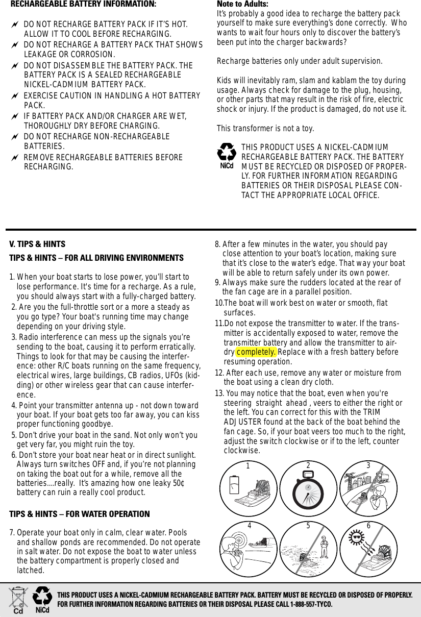 RECHARGEABLE BATTERY INFORMATION: DO NOT RECHARGE BATTERY PACK IF IT’S HOT.ALLOW IT TO COOL BEFORE RECHARGING. DO NOT RECHARGE A BATTERY PACK THAT SHOWSLEAKAGE OR CORROSION. DO NOT DISASSEMBLE THE BATTERY PACK. THEBATTERY PACK IS A SEALED RECHARGEABLE NICKEL-CADMIUM BATTERY PACK. EXERCISE CAUTION IN HANDLING A HOT BATTERYPACK. IF BATTERY PACK AND/OR CHARGER ARE WET,THOROUGHLY DRY BEFORE CHARGING. DO NOT RECHARGE NON-RECHARGEABLE BATTERIES. REMOVE RECHARGEABLE BATTERIES BEFORERECHARGING. Note to Adults:It’s probably a good idea to recharge the battery packyourself to make sure everything’s done correctly.  Whowants to wait four hours only to discover the battery’sbeen put into the charger backwards?Recharge batteries only under adult supervision.Kids will inevitably ram, slam and kablam the toy duringusage. Always check for damage to the plug, housing,or other parts that may result in the risk of fire, electricshock or injury. If the product is damaged, do not use it.This transformer is not a toy.MTHIS PRODUCT USES A NICKEL-CADMIUMRECHARGEABLE BATTERY PACK. THE BATTERYMUST BE RECYCLED OR DISPOSED OF PROPER-LY. FOR FURTHER INFORMATION REGARDINGBATTERIES OR THEIR DISPOSAL PLEASE CON-TACT THE APPROPRIATE LOCAL OFFICE.V. TIPS &amp; HINTSTIPS &amp; HINTS – FOR ALL DRIVING ENVIRONMENTS1. When your boat starts to lose power, you’ll start tolose performance. It&apos;s time for a recharge. As a rule,you should always start with a fully-charged battery.2. Are you the full-throttle sort or a more a steady asyou go type? Your boat&apos;s running time may changedepending on your driving style.3. Radio interference can mess up the signals you’resending to the boat, causing it to perform erratically.Things to look for that may be causing the interfer-ence: other R/C boats running on the same frequency,electrical wires, large buildings, CB radios, UFOs (kid-ding) or other wireless gear that can cause interfer-ence. 4. Point your transmitter antenna up - not down towardyour boat. If your boat gets too far away, you can kissproper functioning goodbye. 5. Don’t drive your boat in the sand. Not only won’t youget very far, you might ruin the toy.6. Don’t store your boat near heat or in direct sunlight.Always turn switches OFF and, if you’re not planningon taking the boat out for a while, remove all the batteries....really.  It’s amazing how one leaky 50¢ battery can ruin a really cool product.TIPS &amp; HINTS – FOR WATER OPERATION7. Operate your boat only in calm, clear water. Poolsand shallow ponds are recommended. Do not operatein salt water. Do not expose the boat to water unlessthe battery compartment is properly closed andlatched.8. After a few minutes in the water, you should payclose attention to your boat’s location, making surethat it’s close to the water’s edge. That way your boatwill be able to return safely under its own power.9. Always make sure the rudders located at the rear ofthe fan cage are in a parallel position.10.The boat will work best on water or smooth, flat surfaces.11.Do not expose the transmitter to water. If the trans-mitter is accidentally exposed to water, remove thetransmitter battery and allow the transmitter to air-dry completely. Replace with a fresh battery beforeresuming operation.12. After each use, remove any water or moisture fromthe boat using a clean dry cloth.13. You may notice that the boat, even when you&apos;resteering  straight  ahead , veers to either the right orthe left. You can correct for this with the TRIMADJUSTER found at the back of the boat behind thefan cage. So, if your boat veers too much to the right,adjust the switch clockwise or if to the left, counterclockwise.123456THIS PRODUCT USES A NICKEL-CADMIUM RECHARGEABLE BATTERY PACK. BATTERY MUST BE RECYCLED OR DISPOSED OF PROPERLY. FOR FURTHER INFORMATION REGARDING BATTERIES OR THEIR DISPOSAL PLEASE CALL 1-888-557-TYCO.