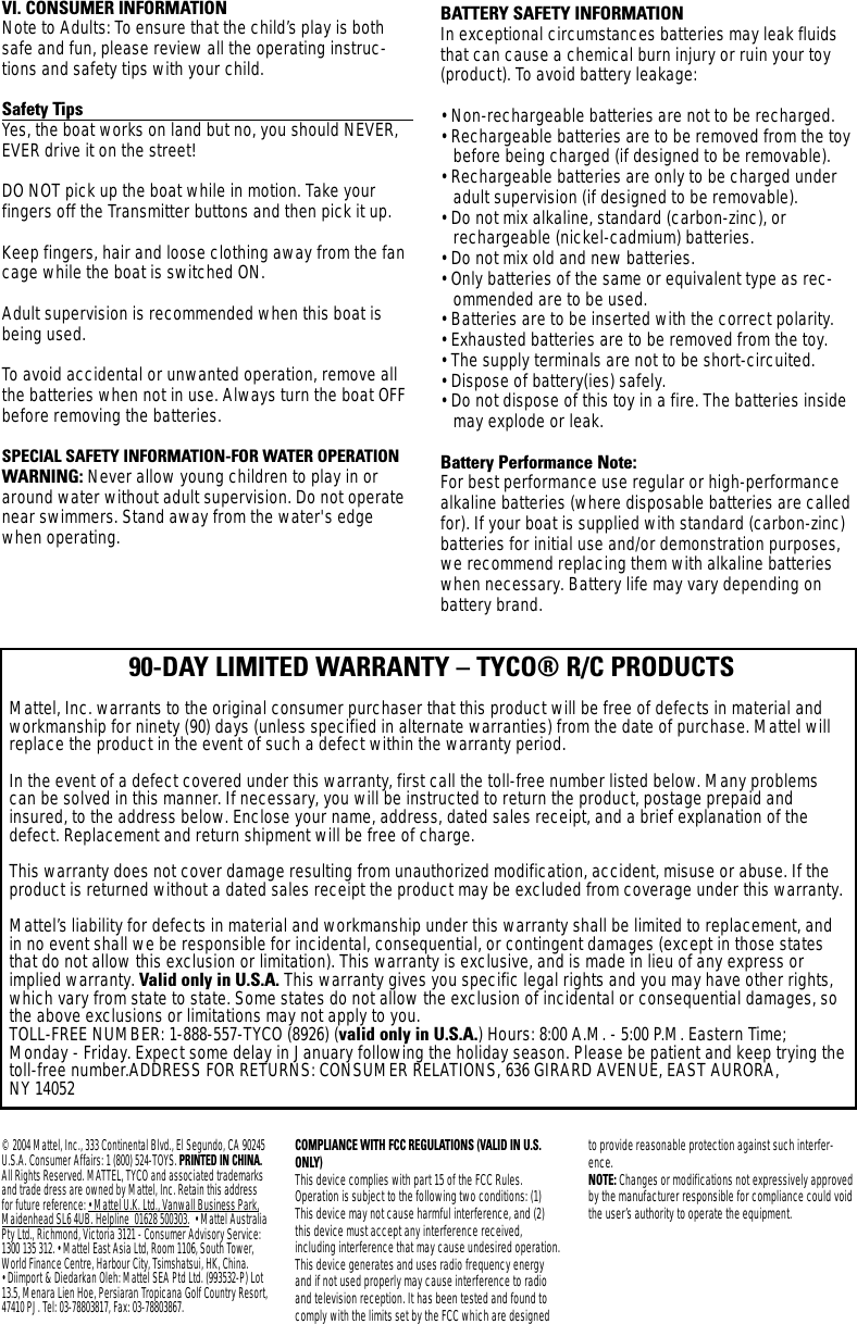 © 2004 Mattel, Inc., 333 Continental Blvd., El Segundo, CA 90245U.S.A. Consumer Affairs: 1 (800) 524-TOYS. PRINTED IN CHINA.All Rights Reserved. MATTEL, TYCO and associated trademarksand trade dress are owned by Mattel, Inc. Retain this addressfor future reference: • Mattel U.K. Ltd., Vanwall Business Park,Maidenhead SL6 4UB. Helpline  01628 500303. • Mattel AustraliaPty Ltd., Richmond, Victoria 3121 - Consumer Advisory Service:1300 135 312. • Mattel East Asia Ltd, Room 1106, South Tower,World Finance Centre, Harbour City, Tsimshatsui, HK, China. • Diimport &amp; Diedarkan Oleh: Mattel SEA Ptd Ltd. (993532-P) Lot13.5, Menara Lien Hoe, Persiaran Tropicana Golf Country Resort,47410 PJ. Tel: 03-78803817, Fax: 03-78803867.COMPLIANCE WITH FCC REGULATIONS (VALID IN U.S.ONLY)This device complies with part 15 of the FCC Rules.Operation is subject to the following two conditions: (1)This device may not cause harmful interference, and (2)this device must accept any interference received, including interference that may cause undesired operation.This device generates and uses radio frequency energyand if not used properly may cause interference to radioand television reception. It has been tested and found tocomply with the limits set by the FCC which are designedto provide reasonable protection against such interfer-ence.NOTE: Changes or modifications not expressively approvedby the manufacturer responsible for compliance could voidthe user’s authority to operate the equipment.VI. CONSUMER INFORMATION Note to Adults: To ensure that the child’s play is bothsafe and fun, please review all the operating instruc-tions and safety tips with your child.Safety TipsYes, the boat works on land but no, you should NEVER,EVER drive it on the street! DO NOT pick up the boat while in motion. Take your fingers off the Transmitter buttons and then pick it up.Keep fingers, hair and loose clothing away from the fancage while the boat is switched ON. Adult supervision is recommended when this boat isbeing used.To  avoid accidental or unwanted operation, remove allthe batteries when not in use. Always turn the boat OFFbefore removing the batteries.SPECIAL SAFETY INFORMATION-FOR WATER OPERATIONWARNING: Never allow young children to play in oraround water without adult supervision. Do not operatenear swimmers. Stand away from the water&apos;s edgewhen operating.BATTERY SAFETY INFORMATIONIn exceptional circumstances batteries may leak fluidsthat can cause a chemical burn injury or ruin your toy(product). To avoid battery leakage:• Non-rechargeable batteries are not to be recharged.• Rechargeable batteries are to be removed from the toybefore being charged (if designed to be removable).• Rechargeable batteries are only to be charged underadult supervision (if designed to be removable).• Do not mix alkaline, standard (carbon-zinc), orrechargeable (nickel-cadmium) batteries.• Do not mix old and new batteries.• Only batteries of the same or equivalent type as rec-ommended are to be used.• Batteries are to be inserted with the correct polarity.• Exhausted batteries are to be removed from the toy.• The supply terminals are not to be short-circuited.• Dispose of battery(ies) safely.• Do not dispose of this toy in a fire. The batteries insidemay explode or leak.Battery Performance Note:For best performance use regular or high-performancealkaline batteries (where disposable batteries are calledfor). If your boat is supplied with standard (carbon-zinc)batteries for initial use and/or demonstration purposes,we recommend replacing them with alkaline batterieswhen necessary. Battery life may vary depending onbattery brand.90-DAY LIMITED WARRANTY – TYCO® R/C PRODUCTSMattel, Inc. warrants to the original consumer purchaser that this product will be free of defects in material andworkmanship for ninety (90) days (unless specified in alternate warranties) from the date of purchase. Mattel willreplace the product in the event of such a defect within the warranty period.In the event of a defect covered under this warranty, first call the toll-free number listed below. Many problemscan be solved in this manner. If necessary, you will be instructed to return the product, postage prepaid andinsured, to the address below. Enclose your name, address, dated sales receipt, and a brief explanation of thedefect. Replacement and return shipment will be free of charge.This warranty does not cover damage resulting from unauthorized modification, accident, misuse or abuse. If theproduct is returned without a dated sales receipt the product may be excluded from coverage under this warranty.Mattel’s liability for defects in material and workmanship under this warranty shall be limited to replacement, andin no event shall we be responsible for incidental, consequential, or contingent damages (except in those statesthat do not allow this exclusion or limitation). This warranty is exclusive, and is made in lieu of any express orimplied warranty. Valid only in U.S.A. This warranty gives you specific legal rights and you may have other rights,which vary from state to state. Some states do not allow the exclusion of incidental or consequential damages, sothe above exclusions or limitations may not apply to you.TOLL-FREE NUMBER: 1-888-557-TYCO (8926) (valid only in U.S.A.) Hours: 8:00 A.M. - 5:00 P.M. Eastern Time;Monday - Friday. Expect some delay in January following the holiday season. Please be patient and keep trying thetoll-free number.ADDRESS FOR RETURNS: CONSUMER RELATIONS, 636 GIRARD AVENUE, EAST AURORA, NY 14052