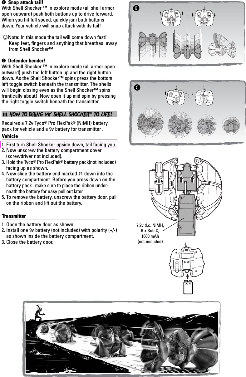 B Snap attack tail!With Shell Shocker ™ in explore mode (all shell armoropen outward) push both buttons up to drive forward.When you hit full speed, quickly jam both buttonsdown. Your vehicle will snap attack with its tail!*Note: In this mode the tail will come down fast!Keep feet, fingers and anything that breathes  awayfrom Shell Shocker™C Defender bender!With Shell Shocker ™ in explore mode (all armor open outward) push the left button up and the right buttondown. As the Shell Shocker™ spins press the bottomleft toggle switch beneath the transmitter. The shellswill begin closing even as the Shell Shocker™ spinsfrantically about!  Now open it up mid spin by pressingthe right toggle switch beneath the transmitter. III. HOW TO BRING MY SHELL SHOCKER™TO LIFE!Requires a 7.2v Tyco®Pro FlexPak®(NiMH) batterypack for vehicle and a 9v battery for transmitter . Vehicle1. First turn Shell Shocker upside down, tail facing you.2. Now unscrew the battery compartment cover(screwdriver not included).3. Hold the Tyco®Pro FlexPak®battery pack(not included)facing up as shown. 4. Now slide the battery end marked #1 down into thebattery compartment. Before you press down on thebattery pack   make sure to place the ribbon under-neath the battery for easy pull out later.5. To remove the battery, unscrew the battery door, pullon the ribbon and lift out the battery.Transmitter1. Open the battery door as shown.2. Install one 9v battery (not included) with polarity (+/-)as shown inside the battery compartment.  3. Close the battery door.12BC7.2v d.c. NiMH,6 x Sub C,1600 mAh(not included)