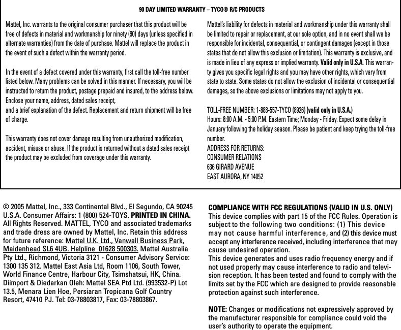 Mattel, Inc. warrants to the original consumer purchaser that this product will befree of defects in material and workmanship for ninety (90) days (unless specified inalternate warranties) from the date of purchase. Mattel will replace the product inthe event of such a defect within the warranty period.In the event of a defect covered under this warranty, first call the toll-free numberlisted below. Many problems can be solved in this manner. If necessary, you will beinstructed to return the product, postage prepaid and insured, to the address below.Enclose your name, address, dated sales receipt, and a brief explanation of the defect. Replacement and return shipment will be freeof charge.This warranty does not cover damage resulting from unauthorized modification,accident, misuse or abuse. If the product is returned without a dated sales receiptthe product may be excluded from coverage under this warranty.Mattel’s liability for defects in material and workmanship under this warranty shallbe limited to repair or replacement, at our sole option, and in no event shall we beresponsible for incidental, consequential, or contingent damages (except in thosestates that do not allow this exclusion or limitation). This warranty is exclusive, andis made in lieu of any express or implied warranty. Valid only in U.S.A. This warran-ty gives you specific legal rights and you may have other rights, which vary fromstate to state. Some states do not allow the exclusion of incidental or consequentialdamages, so the above exclusions or limitations may not apply to you.TOLL-FREE NUMBER: 1-888-557-TYCO (8926) (valid only in U.S.A.)Hours: 8:00 A.M. - 5:00 P.M. Eastern Time; Monday - Friday. Expect some delay inJanuary following the holiday season. Please be patient and keep trying the toll-freenumber.ADDRESS FOR RETURNS:CONSUMER RELATIONS636 GIRARD AVENUEEAST AURORA, NY 1405290 DAY LIMITED WARRANTY – TYCO® R/C PRODUCTS© 2005 Mattel, Inc., 333 Continental Blvd., El Segundo, CA 90245U.S.A. Consumer Affairs: 1 (800) 524-TOYS. PRINTED IN CHINA.All Rights Reserved. MATTEL, TYCO and associated trademarksand trade dress are owned by Mattel, Inc. Retain this addressfor future reference: Mattel U.K. Ltd., Vanwall Business Park,Maidenhead SL6 4UB. Helpline  01628 500303. Mattel AustraliaPty Ltd., Richmond, Victoria 3121 - Consumer Advisory Service:1300 135 312. Mattel East Asia Ltd, Room 1106, South Tower,World Finance Centre, Harbour City, Tsimshatsui, HK, China.Diimport &amp; Diedarkan Oleh: Mattel SEA Ptd Ltd. (993532-P) Lot13.5, Menara Lien Hoe, Persiaran Tropicana Golf CountryResort, 47410 PJ. Tel: 03-78803817, Fax: 03-78803867.COMPLIANCE WITH FCC REGULATIONS (VALID IN U.S. ONLY)This device complies with part 15 of the FCC Rules. Operation issubject to the following two conditions: (1) This devicemay not cause harmful interference, and (2) this device mustaccept any interference received, including interference that maycause undesired operation.This device generates and uses radio frequency energy and ifnot used properly may cause interference to radio and televi-sion reception. It has been tested and found to comply with thelimits set by the FCC which are designed to provide reasonableprotection against such interference.NOTE: Changes or modifications not expressively approved bythe manufacturer responsible for compliance could void theuser’s authority to operate the equipment.