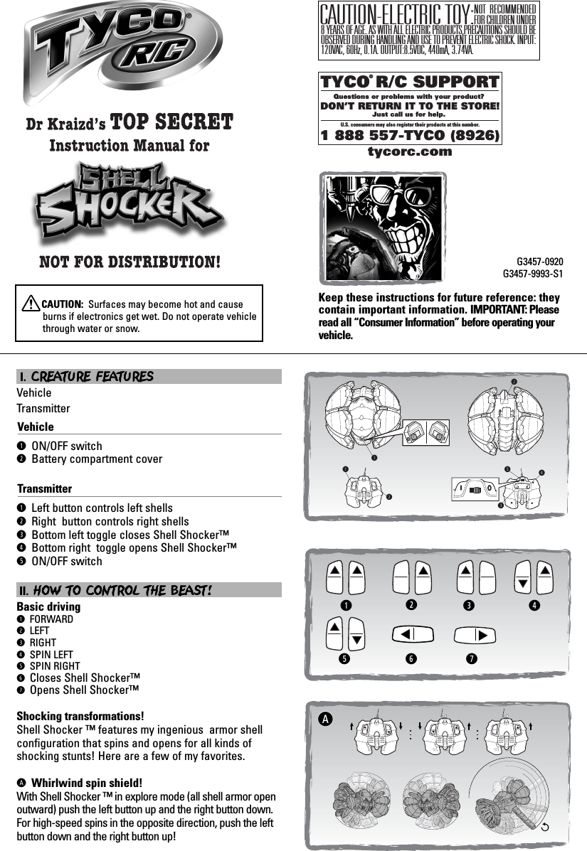 &lt;IOqqwtrewTYCO R/C SUPPORTQuestions or problems with your product? DON’T RETURN IT TO THE STORE!Just call us for help. U.S. consumers may also register their products at this number.1 888 557-TYCO (8926)®tycorc.comKeep these instructions for future reference: theycontain important information. IMPORTANT: Pleaseread all “Consumer Information” before operating yourvehicle.G3457-0920G3457-9993-S1XCAUTION:  Surfaces may become hot and causeburns if electronics get wet. Do not operate vehiclethrough water or snow.I. CREATURE FEATURES VehicleTransmitterVehicleq ON/OFF switchw Battery compartment coverTransmitterq Left button controls left shellsw Right  button controls right shellse Bottom left toggle closes Shell Shocker™r Bottom right  toggle opens Shell Shocker™t ON/OFF switchII. HOW TO CONTROL THE BEAST! Basic drivingq FORWARDw LEFTe RIGHTr SPIN LEFTt SPIN RIGHTy Closes Shell Shocker™u Opens Shell Shocker™Shocking transformations!Shell Shocker ™ features my ingenious  armor shellconfiguration that spins and opens for all kinds ofshocking stunts! Here are a few of my favorites. A Whirlwind spin shield!With Shell Shocker ™ in explore mode (all shell armor openoutward) push the left button up and the right button down.For high-speed spins in the opposite direction, push the leftbutton down and the right button up!ANOT RECOMMENDED FOR CHILDREN UNDER 8 YEARS OF AGE. AS WITH ALL ELECTRIC PRODUCTS,PRECAUTIONS SHOULD BE OBSERVED DURING HANDLING AND USE TO PREVENT ELECTRIC SHOCK. INPUT:120VAC, 60Hz, 0.1A. OUTPUT:8.5VDC, 440mA, 3.74VA.CAUTION-ELECTRIC TOY:qwe rytu