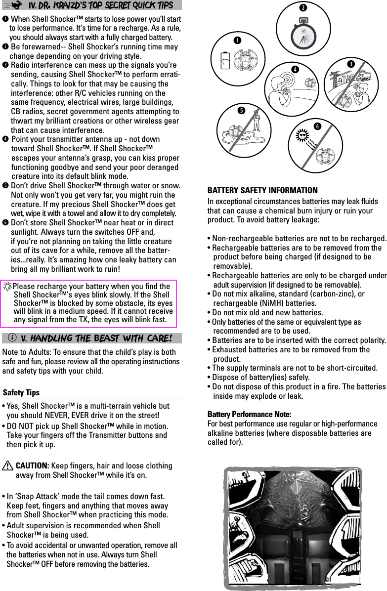 ;IV. DR. KRAIZD’S TOP SECRET QUICK TIPSqWhen Shell Shocker™ starts to lose power you’ll startto lose performance. It&apos;s time for a recharge. As a rule,you should always start with a fully charged battery.wBe forewarned-- Shell Shocker’s running time maychange depending on your driving style.eRadio interference can mess up the signals you’resending, causing Shell Shocker™ to perform errati-cally. Things to look for that may be causing theinterference: other R/C vehicles running on thesame frequency, electrical wires, large buildings,CB radios, secret government agents attempting tothwart my brilliant creations or other wireless gearthat can cause interference.rPoint your transmitter antenna up - not downtoward Shell Shocker™. If Shell Shocker™escapes your antenna’s grasp, you can kiss properfunctioning goodbye and send your poor derangedcreature into its default blink mode. tDon’t drive Shell Shocker™ through water or snow.Not only won’t you get very far, you might ruin thecreature. If my precious Shell Shocker™ does getwet, wipe it with a towel and allow it to dry completely.yDon’t store Shell Shocker™ near heat or in directsunlight. Always turn the switches OFF and, if you’re not planning on taking the little creatureout of its cave for a while, remove all the batter-ies...really. It’s amazing how one leaky battery canbring all my brilliant work to ruin!*Please recharge your battery when you find theShell Shocker™&apos;s eyes blink slowly. If the ShellShocker™ is blocked by some obstacle, its eyeswill blink in a medium speed. If it cannot receiveany signal from the TX, the eyes will blink fast.ìV. HANDLING THE BEAST WITH CARE!Note to Adults: To ensure that the child’s play is bothsafe and fun, please review all the operating instructionsand safety tips with your child.Safety Tips• Yes, Shell Shocker™ is a multi-terrain vehicle butyou should NEVER, EVER drive it on the street!• DO NOT pick up Shell Shocker™ while in motion.Take your fingers off the Transmitter buttons andthen pick it up.XCAUTION: Keep fingers, hair and loose clothingaway from Shell Shocker™ while it’s on.• In ‘Snap Attack’ mode the tail comes down fast.Keep feet, fingers and anything that moves awayfrom Shell Shocker™ when practicing this mode.• Adult supervision is recommended when ShellShocker™ is being used.• To   avoid accidental or unwanted operation, remove allthe batteries when not in use. Always turn ShellShocker™ OFF before removing the batteries.qwertyBATTERY SAFETY INFORMATIONIn exceptional circumstances batteries may leak fluidsthat can cause a chemical burn injury or ruin yourproduct. To avoid battery leakage:• Non-rechargeable batteries are not to be recharged.• Rechargeable batteries are to be removed from theproduct before being charged (if designed to beremovable).• Rechargeable batteries are only to be charged underadult supervision (if designed to be removable).• Do not mix alkaline, standard (carbon-zinc), orrechargeable (NiMH) batteries.• Do not mix old and new batteries.• Only batteries of the same or equivalent type as recommended are to be used.• Batteries are to be inserted with the correct polarity.• Exhausted batteries are to be removed from theproduct.• The supply terminals are not to be short-circuited.• Dispose of battery(ies) safely.• Do not dispose of this product in a fire. The batteriesinside may explode or leak.Battery Performance Note:For best performance use regular or high-performancealkaline batteries (where disposable batteries arecalled for).