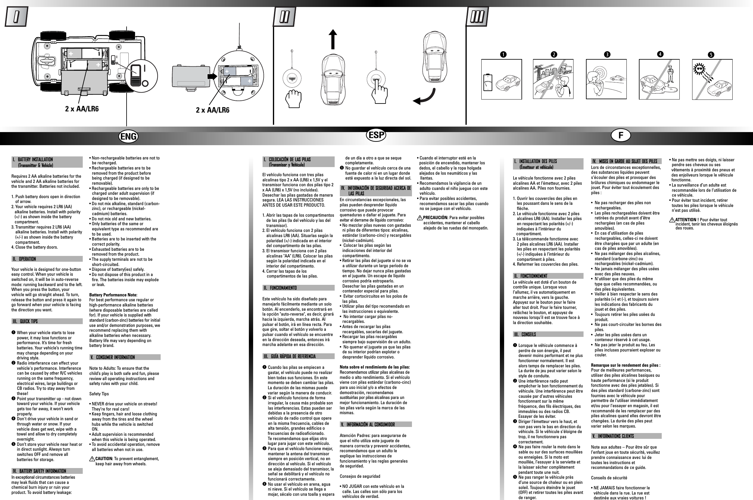 hij2 x AA/LR6 2 x AA/LR6trweqI.  BATTERY INSTALLATION (Transmitter &amp; Vehicle)Requires 2 AA alkaline batteries for thevehicle and 2 AA alkaline batteries forthe transmitter. Batteries not included.1. Push battery doors open in directionof arrow.2. Your vehicle requires 2 LR6 (AA)alkaline batteries. Install with polarity    (+/-) as shown inside the battery compartment.3. Transmitter requires 2 LR6 (AA) alkaline batteries. Install with polarity(+/-) as shown inside the battery compartment.4. Close the battery doors.II.  OPERATIONYour vehicle is designed for one-buttoneasy control. When your vehicle isswitched on, it will be in auto-reversemode: running backward and to the left.When you press the button, your vehicle will go straight ahead. To turn,release the button and press it again togo forward when your vehicle is facingthe direction you want.III.  QUICK TIPSqWhen your vehicle starts to losepower, it may lose functions or performance. It’s time for fresh batteries. Your vehicle’s running time   may change depending on your driving style.wRadio interferance can effect yourvehicle&apos;s performance. Interferencecan be caused by other R/C vehiclesrunning on the same frequency,electrical wires, large buildings orCB radios. Try to stay away fromthese!ePoint your transmitter up - not downtoward your vehicle. If your vehiclegets too far away, it won’t workproperly.rDon&apos;t drive your vehicle in sand orthrough water or snow. If your vehicle does get wet, wipe with a   towel and allow to dry completely   overnight. tDon’t store your vehicle near heat orin direct sunlight. Always turnswitches OFF and remove all batteries for storage.IV.  BATTERY SAFETY INFORMATIONIn exceptional circumstances batteriesmay leak fluids that can cause achemical burn injury or ruin yourproduct. To avoid battery leakage:• Non-rechargeable batteries are not tobe recharged.• Rechargeable batteries are to beremoved from the product beforebeing charged (if designed to beremovable).• Rechargeable batteries are only to becharged under adult supervision (ifdesigned to be removable).• Do not mix alkaline, standard (carbon-zinc), or rechargeable (nickel-cadmium) batteries.• Do not mix old and new batteries.• Only batteries of the same orequivalent type as recommended areto be used.• Batteries are to be inserted with thecorrect polarity.• Exhausted batteries are to beremoved from the product.• The supply terminals are not to beshort-circuited.• Dispose of battery(ies) safely.• Do not dispose of this product in afire. The batteries inside may explodeor leak.Battery Performance Note:For best performance use regular orhigh-performance alkaline batteries(where disposable batteries are calledfor). If your vehicle is supplied withstandard (carbon-zinc) batteries for initialuse and/or demonstration purposes, werecommend replacing them withalkaline batteries when necessary.Battery life may vary depending onbattery brand.V.  CONSUMER INFORMATIONNote to Adults: To ensure that thechild’s play is both safe and fun, pleasereview all operating instructions andsafety rules with your child.Safety Tips• NEVER drive your vehicle on streets!They’re for real cars!• Keep fingers, hair and loose clothingaway from the tires and the wheelhubs while the vehicle is switchedON.• Adult supervision is recommendedwhen this vehicle is being operated.• To avoid accidental operation, removeall batteries when not in use.XCAUTION: To  prevent entanglement,keep hair away from wheels.I.  COLOCACIÓN DE LAS PILAS(Transmisor y Vehículo)El vehículo funciona con tres pilasalcalinas tipo 2 x AA (LR6) x 1,5V y eltransmisor funciona con dos pilas tipo 2x AA (LR6) x 1,5V (no incluidas).Desechar las pilas gastadas de manerasegura. LEA LAS INSTRUCCIONESANTES DE USAR ESTE PRODUCTO.1. Abrir las tapas de los compartimentosde las pilas (la del vehículo y las deltransmisor).2. El vehículo funciona con 2 pilasalcalinas LR6 (AA). Situarlas según lapolaridad (+/-) indicada en el interiordel compartimento de las pilas.3. El transmisor funciona con 2 pilasalcalinas &quot;AA&quot; (LR6). Colocar las pilassegún la polaridad indicada en elinterior del compartimento.4. Cerrar las tapas de los compartimentos de las pilas.II.  FUNCIONAMIENTOEste vehículo ha sido diseñado paramanejarlo fácilmente mediante un solobotón. Al encenderlo, se encontrará enla opción &quot;auto-reverse&quot;, es decir, giraráhacia la izquierda, marcha atrás. Al pulsar el botón, irá en línea recta. Paraque gire, soltar el botón y volverlo a pulsar cuando el vehículo se encuentreen la dirección deseada, entonces irámarcha adelante en esa dirección.III.  GUÍA RÁPIDA DE REFERENCIAqCuando las pilas se empiecen a gastar, el vehículo puede no realizar     bien todas sus funciones. En este momento se deben cambiar las pilas. La duración de las mismas puede  variar según la manera de conducir.  wSi el vehículo funciona de formairregular, la causa más probable sonlas interferencias. Estas pueden serdebidas a la presencia de otrovehículo de radio control que opereen la misma frecuencia, cables dealta tensión, grandes edificios o frecuencias de radioaficionado. Te recomendamos que elijas otro   lugar para jugar con este vehículo.ePara que el vehículo funcione mejor,mantener la antena del transmisorsiempre en posición vertical, no endirección al vehículo. Si el vehículose aleja demasiado del transmisor, laseñal se debilitará y el vehículo nofuncionará correctamente.rNo usar el vehículo en arena, aguani nieve. Si el vehículo se llega amojar, sécalo con una toalla y esperade un día a otro a que se seque completamente. tNo guardar el vehículo cerca de unafuente de calor ni en un lugar dondeesté expuesto a la luz directa del sol.IV.  INFORMACIÓN DE SEGURIDAD ACERCA DE  LAS PILASEn circunstancias excepcionales, laspilas pueden desprender líquidocorrosivo que puede provocarquemaduras o dañar el juguete. Paraevitar el derrame de líquido corrosivo:• No mezclar pilas nuevas con gastadasni pilas de diferentes tipos: alcalinas,estándar (carbono-cinc) y recargables(nickel-cadmium).•  Colocar las pilas según lasindicaciones del interior delcompartimento.• Retirar las pilas del juguete si no se vaa utilizar durante un largo período detiempo. No dejar nunca pilas gastadasen el juguete. Un escape de líquidocorrosivo podría estropearlo.Desechar las pilas gastadas en uncontenedor especial para pilas.•  Evitar cortocircuitos en los polos delas pilas.• Utilizar pilas del tipo recomendado enlas instrucciones o equivalente.•  No intentar cargar pilas no-recargables.• Antes de recargar las pilasrecargables, sacarlas del juguete.• Recargar las pilas recargablessiempre bajo supervisión de un adulto.•  No quemar el juguete ya que las pilasde su interior podrían explotar odesprender líquido corrosivo.Nota sobre el rendimiento de las pilas:Recomendamos utilizar pilas alcalinas demedio o alto rendimiento. Si el vehículoviene con pilas estándar (carbono-cinc)para uso inicial y/o a efectos dedemostración, recomendamossustituirlas por pilas alcalinas para unmejor funcionamiento. La duración delas pilas varía según la marca de lasmismas.V.  INFORMACIÓN AL CONSUMIDORAtención Padres: para asegurarse deque el niño utiliza este juguete de manera correcta y prevenir accidentes,recomendamos que un adulto leexplique las instrucciones de funcionamiento y las reglas generalesde seguridad.Consejos de seguridad• NO JUGAR con este vehículo en lacalle. Las calles son sólo para losvehículos de verdad.• Cuando el interruptor esté en la posición de encendido, mantener los   dedos, el cabello y la ropa holgada   alejados de los neumáticos y las llantas.• Recomendamos la vigilancia de unadulto cuando el niño juegue con estevehículo.• Para evitar posibles accidentes,recomendamos sacar las pilas cuandono se juegue con el vehículo.XPRECAUCIÓN: Para evitar posiblesaccidentes, mantener el cabelloalejado de las ruedas del monopatín.I.  INSTALLATION DES PILES (Émetteur et véhicule)Le véhicule fonctionne avec 2 pilesalcalines AA et l’émetteur, avec 2 pilesalcalines AA. Piles non fournies.1. Ouvrir les couvercles des piles enles poussant dans le sens de laflèche.2. Le véhicule fonctionne avec 2 pilesalcalines LR6 (AA). Installer les pilesen respectant les polarités (+/-)indiquées à l’intérieur du compartiment.3. La télécommande fonctionne avec 2 piles alcalines LR6 (AA). Installerles piles en respectant les polarités(+/-) indiquées à l’intérieur du compartiment à piles.4. Refermer les couvercles des piles.II.  FONCTIONNEMENTLe véhicule est doté d’un bouton decontrôle unique. Lorsque vous l’allumez, il va automatiquement enmarche arrière, vers la gauche.Appuyez sur le bouton pour le fairealler tout droit. Pour le faire tourner,relâchez le bouton, et appuyez de nouveau lorsqu’il est se trouve face àla direction souhaitée.III.  CONSEILSqLorsque le véhicule commence àperdre de son énergie, il peutdevenir moins performant et ne plusfonctionner normalement. Il estalors temps de remplacer les piles.La durée de jeu peut varier selon lestyle de conduite. wUne interférence radio peutempêcher le bon fonctionnement duvéhicule. Une interférence peut êtrecausée par d’autres véhicules fonctionnant sur la même fréquence, des fils électriques, des   immeubles ou des radios CB.   Essayer de les éviter.eDiriger l’émetteur vers le haut, etnon pas vers le bas en direction duvéhicule. Si le véhicule s’éloigne detrop, il ne fonctionnera pas correctement. rNe pas faire rouler la moto dans lesable ou sur des surfaces mouilléesou enneigées. Si la moto est mouillée, l’essuyer à la serviette et   la laisser sécher complètement pendant toute une nuit. tNe pas ranger le véhicule prèsd’une source de chaleur ou en pleinsoleil. Toujours éteindre le jouet(OFF) et retirer toutes les piles avantde ranger.IV.  MISES EN GARDE AU SUJET DES PILESLors de circonstances exceptionnelles,des substances liquides peuvents’écouler des piles et provoquer desbrûlures chimiques ou endommager lejouet. Pour éviter tout écoulement despiles :•  Ne pas recharger des piles nonrechargeables.•  Les piles rechargeables doivent êtreretirées du produit avant d’êtrerechargées (en cas de pilesamovibles).•  En cas d’utilisation de pilesrechargeables, celles-ci ne doiventêtre chargées que par un adulte (encas de piles amovibles).•  Ne pas mélanger des piles alcalines,standard (carbone-zinc) ourechargeables (nickel-cadmium).•  Ne jamais mélanger des piles uséesavec des piles neuves.•  N&apos;utiliser que des piles du mêmetype que celles recommandées, oudes piles équivalentes.•  Veiller à bien respecter le sens despolarités (+) et (-), et toujours suivreles indications des fabricants dujouet et des piles.•  Toujours retirer les piles usées duproduit.•  Ne pas court-circuiter les bornes despiles.•  Jeter les piles usées dans unconteneur réservé à cet usage. •  Ne pas jeter le produit au feu. Lespiles incluses pourraient exploser oucouler.Remarque sur le rendement des piles :Pour de meilleures performances,utiliser des piles alcalines basiques ouhaute performance (si le produitfonctionne avec des piles jetables). Sides piles standard (carbone-zinc) sontfournies avec le véhicule pourpermettre de l’utiliser immédiatementet/ou pour l’essayer en magasin, il estrecommandé de les remplacer par despiles alcalines quand elles devront êtrechangées. La durée des piles peutvarier selon les marques.V.  INFORMATIONS CLIENTS Note aux adultes – Pour être sûr quel’enfant joue en toute sécurité, veuillezprendre connaissance avec lui detoutes les instructions et recommandations de ce guide.Conseils de sécurité• NE JAMAIS faire fonctionner levéhicule dans la rue. La rue est destinée aux vraies voitures !• Ne pas mettre ses doigts, ni laisserpendre ses cheveux ou ses vêtements à proximité des pneus et   des enjoliveurs lorsque le véhicule    fonctionne.• La surveillance d’un adulte estrecommandée lors de l’utilisation dece véhicule.• Pour éviter tout incident, retirertoutes les piles lorsque le véhiculen’est pas utilisé.XATTENTION ! Pour éviter toutincident, tenir les cheveux éloignésdes roues.