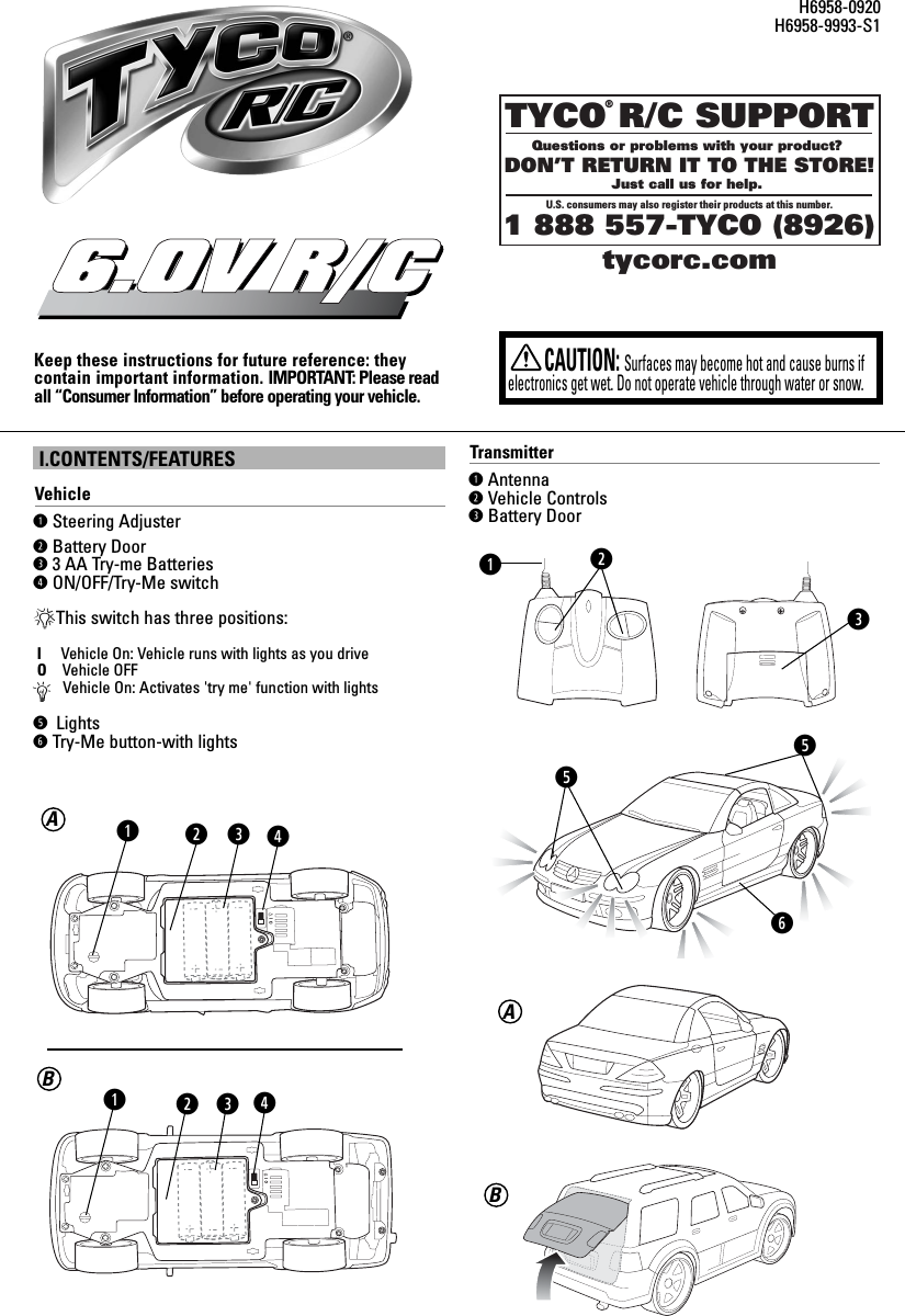 I.CONTENTS/FEATURESVehicleqSteering Adjuster wBattery Doore3 AA Try-me BatteriesrON/OFF/Try-Me switch*This switch has three positions:IVehicle On: Vehicle runs with lights as you driveOVehicle OFFÄVehicle On: Activates &apos;try me&apos; function with lightst LightsyTry-Me button-with lightsKeep these instructions for future reference: they contain important information. IMPORTANT: Please readall “Consumer Information” before operating your vehicle.6.0V R/CCAUTION:Surfaces may become hot and cause burns ifelectronics get wet. Do not operate vehicle through water or snow.H6958-0920H6958-9993-S1TYCO R/C SUPPORTQuestions or problems with your product? DON’T RETURN IT TO THE STORE!Just call us for help. U.S. consumers may also register their products at this number.1 888 557-TYCO (8926)®tycorc.comwqeqBATransmitterqAntennawVehicle ControlseBattery DoorweqwettyABrr