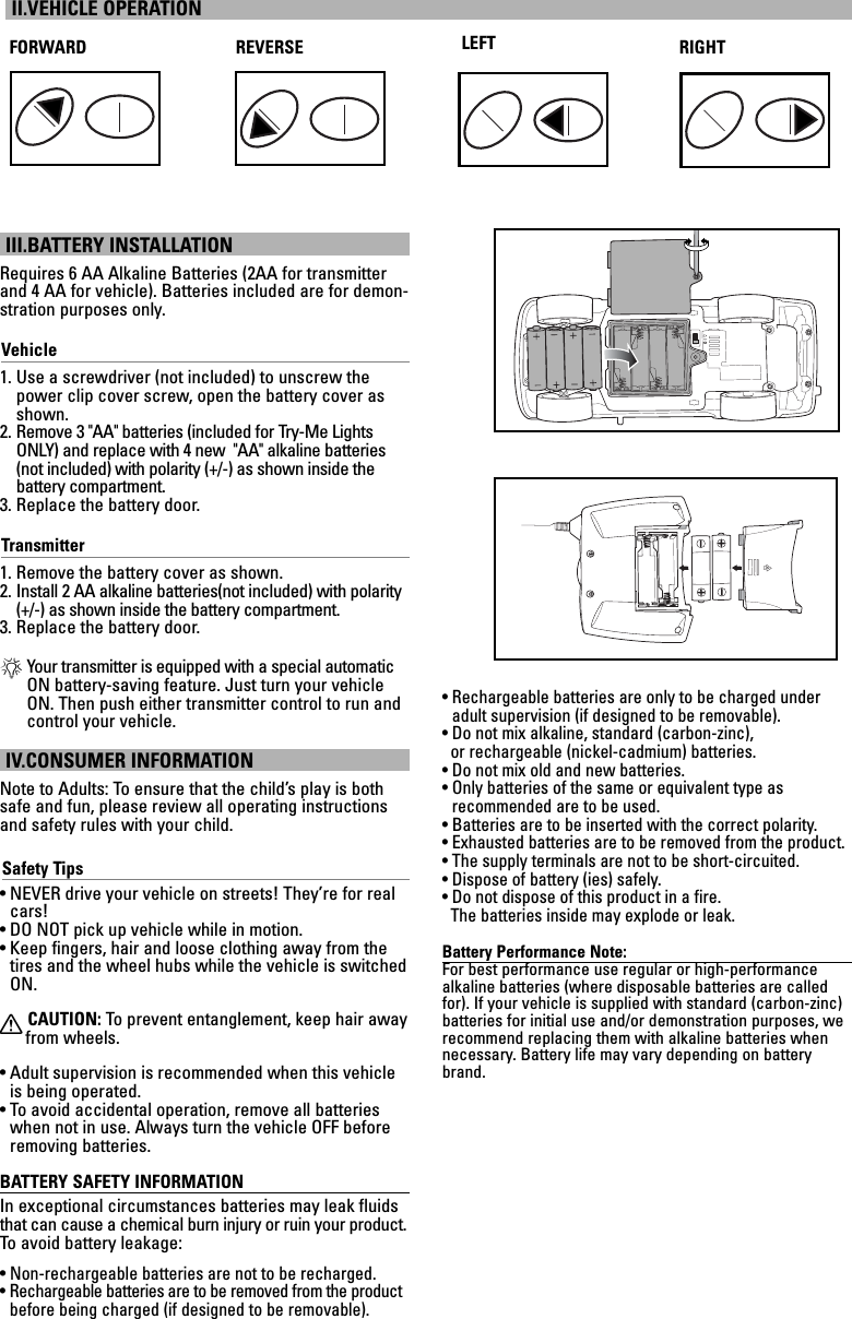 III.BATTERY INSTALLATIONRequires 6 AA Alkaline Batteries (2AA for transmitterand 4 AA for vehicle). Batteries included are for demon-stration purposes only.Vehicle1. Use a screwdriver (not included) to unscrew thepower clip cover screw, open the battery cover asshown.2. Remove 3 &quot;AA&quot; batteries (included for Try-Me LightsONLY) and replace with 4 new  &quot;AA&quot; alkaline batteries(not included) with polarity (+/-) as shown inside the battery compartment.3. Replace the battery door.Transmitter1. Remove the battery cover as shown.2. Install 2 AA alkaline batteries(not included) with polarity(+/-) as shown inside the battery compartment.3. Replace the battery door.*Your transmitter is equipped with a special automaticON battery-saving feature. Just turn your vehicleON. Then push either transmitter control to run andcontrol your vehicle.IV.CONSUMER INFORMATIONNote to Adults: To ensure that the child’s play is bothsafe and fun, please review all operating instructionsand safety rules with your child.Safety Tips• NEVER drive your vehicle on streets! They’re for realcars!• DO NOT pick up vehicle while in motion.• Keep fingers, hair and loose clothing away from thetires and the wheel hubs while the vehicle is switchedON.XCAUTION: To  prevent entanglement, keep hair awayfrom wheels.• Adult supervision is recommended when this vehicleis being operated.• To avoid accidental operation, remove all batterieswhen not in use. Always turn the vehicle OFF beforeremoving batteries.BATTERY SAFETY INFORMATIONIn exceptional circumstances batteries may leak fluidsthat can cause a chemical burn injury or ruin your product.To  avoid battery leakage:• Non-rechargeable batteries are not to be recharged.• Rechargeable batteries are to be removed from the productbefore being charged (if designed to be removable).• Rechargeable batteries are only to be charged underadult supervision (if designed to be removable).• Do not mix alkaline, standard (carbon-zinc), or rechargeable (nickel-cadmium) batteries.• Do not mix old and new batteries.• Only batteries of the same or equivalent type as recommended are to be used.• Batteries are to be inserted with the correct polarity.• Exhausted batteries are to be removed from the product.• The supply terminals are not to be short-circuited.• Dispose of battery (ies) safely.• Do not dispose of this product in a fire. The batteries inside may explode or leak.Battery Performance Note:For best performance use regular or high-performance alkaline batteries (where disposable batteries are calledfor). If your vehicle is supplied with standard (carbon-zinc)batteries for initial use and/or demonstration purposes, werecommend replacing them with alkaline batteries whennecessary. Battery life may vary depending on batterybrand.II.VEHICLE OPERATIONFORWARD REVERSE RIGHTLEFT