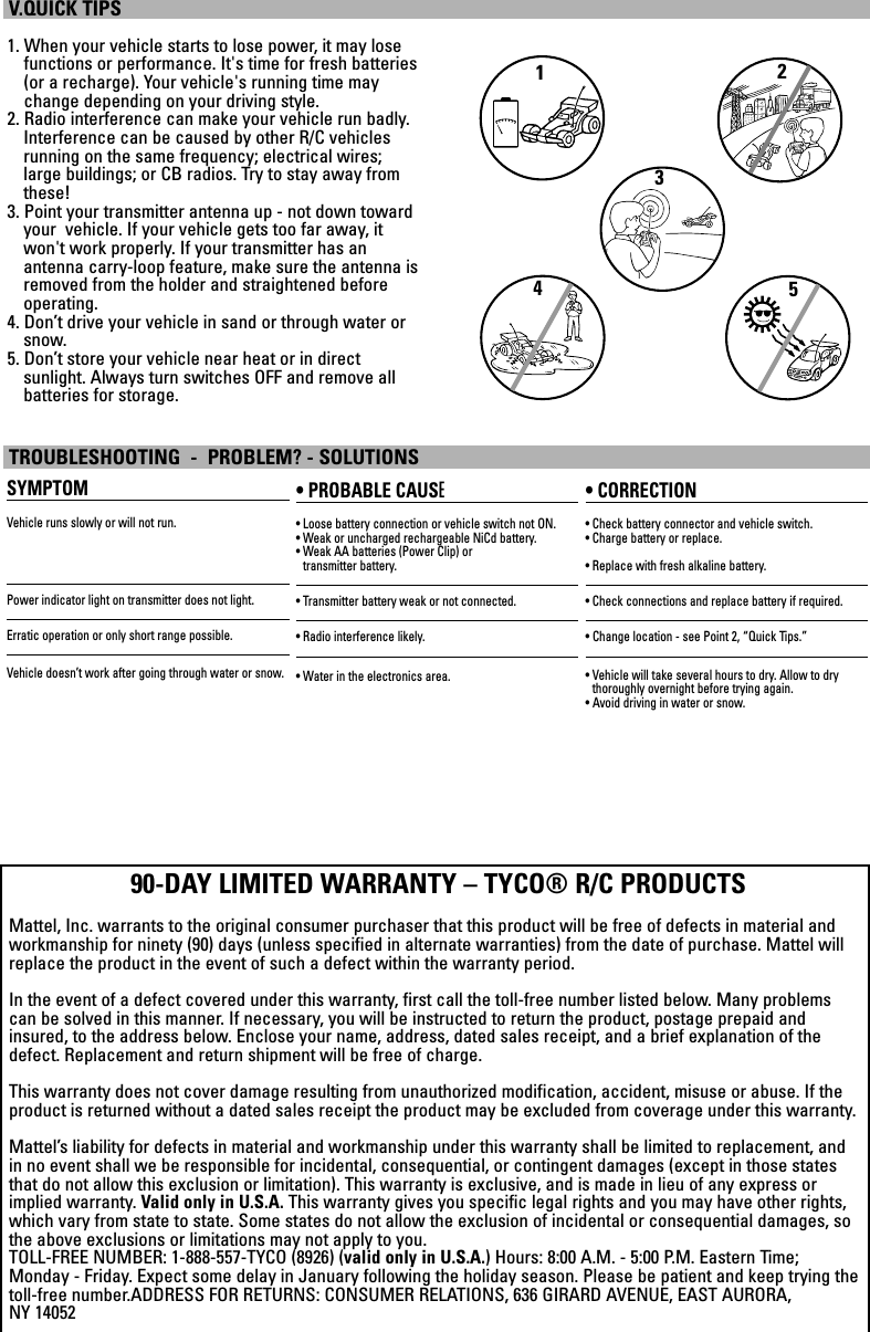 1. When your vehicle starts to lose power, it may losefunctions or performance. It&apos;s time for fresh batteries(or a recharge). Your vehicle&apos;s running time maychange depending on your driving style.2. Radio interference can make your vehicle run badly.Interference can be caused by other R/C vehiclesrunning on the same frequency; electrical wires;large buildings; or CB radios. Try to stay away fromthese!3. Point your transmitter antenna up - not down towardyour  vehicle. If your vehicle gets too far away, itwon&apos;t work properly. If your transmitter has an antenna carry-loop feature, make sure the antenna isremoved from the holder and straightened beforeoperating.4. Don’t drive your vehicle in sand or through water orsnow.5. Don’t store your vehicle near heat or in direct sunlight. Always turn switches OFF and remove all batteries for storage.V.QUICK TIPSSYMPTOMVehicle runs slowly or will not run.Power indicator light on transmitter does not light.Erratic operation or only short range possible.Vehicle doesn’t work after going through water or snow.• PROBABLE CAUSE• Loose battery connection or vehicle switch not ON.• Weak or uncharged rechargeable NiCd battery. • Weak AA batteries (Power Clip) or transmitter battery.• Transmitter battery weak or not connected.• Radio interference likely.• Water in the electronics area.• CORRECTION• Check battery connector and vehicle switch.• Charge battery or replace.• Replace with fresh alkaline battery.• Check connections and replace battery if required.• Change location - see Point 2, “Quick Tips.”• Vehicle will take several hours to dry. Allow to dry thoroughly overnight before trying again.• Avoid driving in water or snow.TROUBLESHOOTING  -  PROBLEM? - SOLUTIONS90-DAY LIMITED WARRANTY – TYCO® R/C PRODUCTSMattel, Inc. warrants to the original consumer purchaser that this product will be free of defects in material andworkmanship for ninety (90) days (unless specified in alternate warranties) from the date of purchase. Mattel willreplace the product in the event of such a defect within the warranty period.In the event of a defect covered under this warranty, first call the toll-free number listed below. Many problemscan be solved in this manner. If necessary, you will be instructed to return the product, postage prepaid andinsured, to the address below. Enclose your name, address, dated sales receipt, and a brief explanation of thedefect. Replacement and return shipment will be free of charge.This warranty does not cover damage resulting from unauthorized modification, accident, misuse or abuse. If theproduct is returned without a dated sales receipt the product may be excluded from coverage under this warranty.Mattel’s liability for defects in material and workmanship under this warranty shall be limited to replacement, andin no event shall we be responsible for incidental, consequential, or contingent damages (except in those statesthat do not allow this exclusion or limitation). This warranty is exclusive, and is made in lieu of any express orimplied warranty. Valid only in U.S.A. This warranty gives you specific legal rights and you may have other rights,which vary from state to state. Some states do not allow the exclusion of incidental or consequential damages, sothe above exclusions or limitations may not apply to you.TOLL-FREE NUMBER: 1-888-557-TYCO (8926) (valid only in U.S.A.) Hours: 8:00 A.M. - 5:00 P.M. Eastern Time;Monday - Friday. Expect some delay in January following the holiday season. Please be patient and keep trying thetoll-free number.ADDRESS FOR RETURNS: CONSUMER RELATIONS, 636 GIRARD AVENUE, EAST AURORA, NY 1405212345