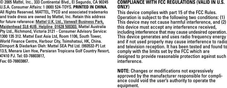 © 2005 Mattel, Inc., 333 Continental Blvd., El Segundo, CA 90245U.S.A. Consumer Affairs: 1 (800) 524-TOYS. PRINTED IN CHINA.All Rights Reserved. MATTEL, TYCO and associated trademarksand trade dress are owned by Mattel, Inc. Retain this addressfor future reference: Mattel U.K. Ltd., Vanwall Business Park,Maidenhead SL6 4UB. Helpline  01628 500303. Mattel AustraliaPty Ltd., Richmond, Victoria 3121 - Consumer Advisory Service:1300 135 312. Mattel East Asia Ltd, Room 1106, South Tower,World Finance Centre, Harbour City, Tsimshatsui, HK, China.Diimport &amp; Diedarkan Oleh: Mattel SEA Ptd Ltd. (993532-P) Lot13.5, Menara Lien Hoe, Persiaran Tropicana Golf Country Resort,47410 PJ. Tel: 03-78803817, Fax: 03-78803867.COMPLIANCE WITH FCC REGULATIONS (VALID IN U.S.ONLY)This device complies with part 15 of the FCC Rules.Operation is subject to the following two conditions: (1)This device may not cause harmful interference, and (2)this device must accept any interference received,including interference that may cause undesired operation.This device generates and uses radio frequency energyand if not used properly may cause interference to radioand television reception. It has been tested and found tocomply with the limits set by the FCC which aredesigned to provide reasonable protection against suchinterference.NOTE: Changes or modifications not expressivelyapproved by the manufacturer responsible for compli-ance could void the user’s authority to operate theequipment.