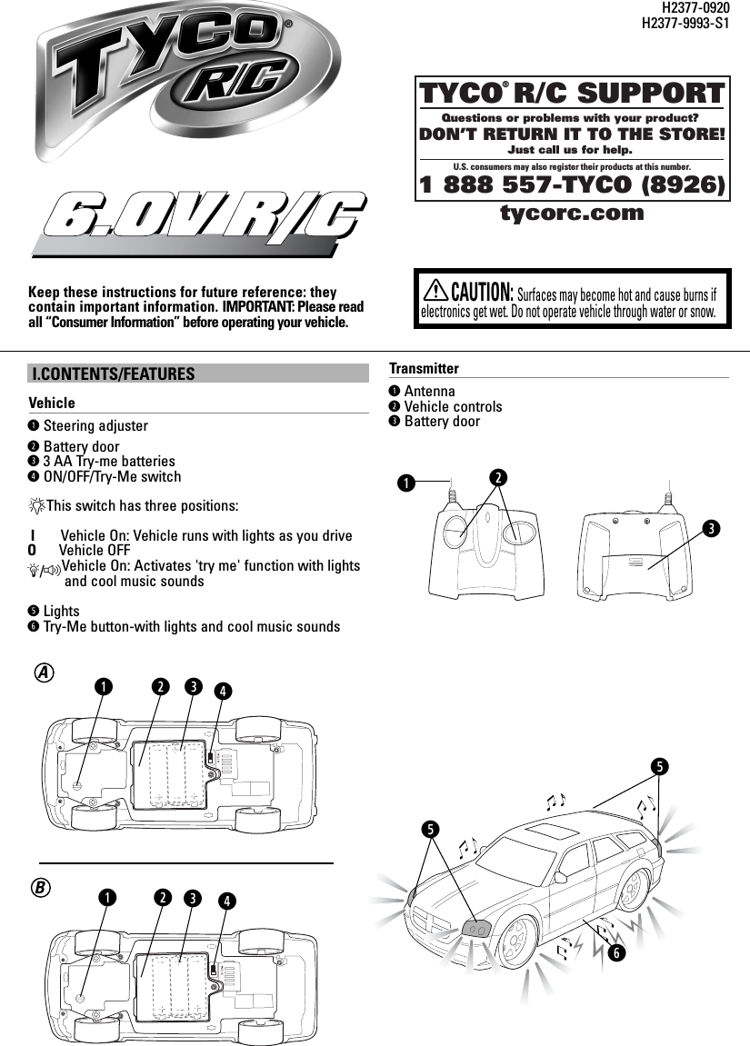 I.CONTENTS/FEATURESVehicleqSteering adjuster wBattery doore3 AA Try-me batteriesrON/OFF/Try-Me switch*This switch has three positions:IVehicle On: Vehicle runs with lights as you driveOVehicle OFFÄ/FVehicle On: Activates &apos;try me&apos; function with lights     and cool music soundstLightsyTry-Me button-with lights and cool music soundsKeep these instructions for future reference: they contain important information. IMPORTANT: Please readall “Consumer Information” before operating your vehicle.6.0V R/CCAUTION:Surfaces may become hot and cause burns ifelectronics get wet. Do not operate vehicle through water or snow.H2377-0920H2377-9993-S1TYCO R/C SUPPORTQuestions or problems with your product? DON’T RETURN IT TO THE STORE!Just call us for help. U.S. consumers may also register their products at this number.1 888 557-TYCO (8926)®tycorc.comweqBATransmitterqAntennawVehicle controlseBattery doorwettyrqwerq