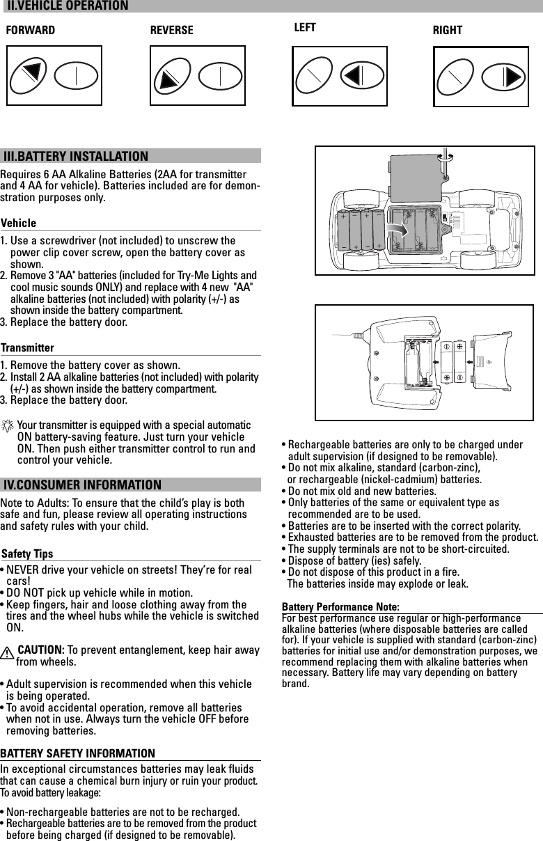 III.BATTERY INSTALLATIONRequires 6 AA Alkaline Batteries (2AA for transmitterand 4 AA for vehicle). Batteries included are for demon-stration purposes only.Vehicle1. Use a screwdriver (not included) to unscrew thepower clip cover screw, open the battery cover asshown.2. Remove 3 &quot;AA&quot; batteries (included for Try-Me Lights andcool music sounds ONLY) and replace with 4 new  &quot;AA&quot;alkaline batteries (not included) with polarity (+/-) asshown inside the battery compartment.3. Replace the battery door.Transmitter1. Remove the battery cover as shown.2. Install 2 AA alkaline batteries (not included) with polarity(+/-) as shown inside the battery compartment.3. Replace the battery door.*Your transmitter is equipped with a special automaticON battery-saving feature. Just turn your vehicleON. Then push either transmitter control to run andcontrol your vehicle.IV.CONSUMER INFORMATIONNote to Adults: To ensure that the child’s play is bothsafe and fun, please review all operating instructionsand safety rules with your child.Safety Tips• NEVER drive your vehicle on streets! They’re for realcars!• DO NOT pick up vehicle while in motion.• Keep fingers, hair and loose clothing away from thetires and the wheel hubs while the vehicle is switchedON.XCAUTION: To  prevent entanglement, keep hair awayfrom wheels.• Adult supervision is recommended when this vehicleis being operated.• To avoid accidental operation, remove all batterieswhen not in use. Always turn the vehicle OFF beforeremoving batteries.BATTERY SAFETY INFORMATIONIn exceptional circumstances batteries may leak fluidsthat can cause a chemical burn injury or ruin your product.To   avoid battery leakage:• Non-rechargeable batteries are not to be recharged.• Rechargeable batteries are to be removed from the productbefore being charged (if designed to be removable).• Rechargeable batteries are only to be charged underadult supervision (if designed to be removable).• Do not mix alkaline, standard (carbon-zinc), or rechargeable (nickel-cadmium) batteries.• Do not mix old and new batteries.• Only batteries of the same or equivalent type as recommended are to be used.• Batteries are to be inserted with the correct polarity.• Exhausted batteries are to be removed from the product.• The supply terminals are not to be short-circuited.• Dispose of battery (ies) safely.• Do not dispose of this product in a fire. The batteries inside may explode or leak.Battery Performance Note:For best performance use regular or high-performance alkaline batteries (where disposable batteries are calledfor). If your vehicle is supplied with standard (carbon-zinc)batteries for initial use and/or demonstration purposes, werecommend replacing them with alkaline batteries whennecessary. Battery life may vary depending on batterybrand.II.VEHICLE OPERATIONFORWARD REVERSE RIGHTLEFT