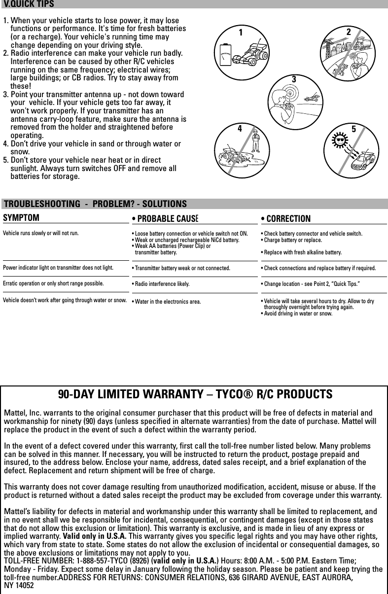 1. When your vehicle starts to lose power, it may losefunctions or performance. It&apos;s time for fresh batteries(or a recharge). Your vehicle&apos;s running time maychange depending on your driving style.2. Radio interference can make your vehicle run badly.Interference can be caused by other R/C vehiclesrunning on the same frequency; electrical wires;large buildings; or CB radios. Try to stay away fromthese!3. Point your transmitter antenna up - not down towardyour  vehicle. If your vehicle gets too far away, itwon&apos;t work properly. If your transmitter has an antenna carry-loop feature, make sure the antenna isremoved from the holder and straightened beforeoperating.4. Don’t drive your vehicle in sand or through water orsnow.5. Don’t store your vehicle near heat or in direct sunlight. Always turn switches OFF and remove all batteries for storage.V.QUICK TIPSSYMPTOMVehicle runs slowly or will not run.Power indicator light on transmitter does not light.Erratic operation or only short range possible.Vehicle doesn’t work after going through water or snow.• PROBABLE CAUSE• Loose battery connection or vehicle switch not ON.• Weak or uncharged rechargeable NiCd battery. • Weak AA batteries (Power Clip) or transmitter battery.• Transmitter battery weak or not connected.• Radio interference likely.• Water in the electronics area.• CORRECTION• Check battery connector and vehicle switch.• Charge battery or replace.• Replace with fresh alkaline battery.• Check connections and replace battery if required.• Change location - see Point 2, “Quick Tips.”• Vehicle will take several hours to dry. Allow to dry thoroughly overnight before trying again.• Avoid driving in water or snow.TROUBLESHOOTING  -  PROBLEM? - SOLUTIONS90-DAY LIMITED WARRANTY – TYCO® R/C PRODUCTSMattel, Inc. warrants to the original consumer purchaser that this product will be free of defects in material andworkmanship for ninety (90) days (unless specified in alternate warranties) from the date of purchase. Mattel willreplace the product in the event of such a defect within the warranty period.In the event of a defect covered under this warranty, first call the toll-free number listed below. Many problemscan be solved in this manner. If necessary, you will be instructed to return the product, postage prepaid andinsured, to the address below. Enclose your name, address, dated sales receipt, and a brief explanation of thedefect. Replacement and return shipment will be free of charge.This warranty does not cover damage resulting from unauthorized modification, accident, misuse or abuse. If theproduct is returned without a dated sales receipt the product may be excluded from coverage under this warranty.Mattel’s liability for defects in material and workmanship under this warranty shall be limited to replacement, andin no event shall we be responsible for incidental, consequential, or contingent damages (except in those statesthat do not allow this exclusion or limitation). This warranty is exclusive, and is made in lieu of any express orimplied warranty. Valid only in U.S.A. This warranty gives you specific legal rights and you may have other rights,which vary from state to state. Some states do not allow the exclusion of incidental or consequential damages, sothe above exclusions or limitations may not apply to you.TOLL-FREE NUMBER: 1-888-557-TYCO (8926) (valid only in U.S.A.) Hours: 8:00 A.M. - 5:00 P.M. Eastern Time;Monday - Friday. Expect some delay in January following the holiday season. Please be patient and keep trying thetoll-free number.ADDRESS FOR RETURNS: CONSUMER RELATIONS, 636 GIRARD AVENUE, EAST AURORA, NY 1405212345