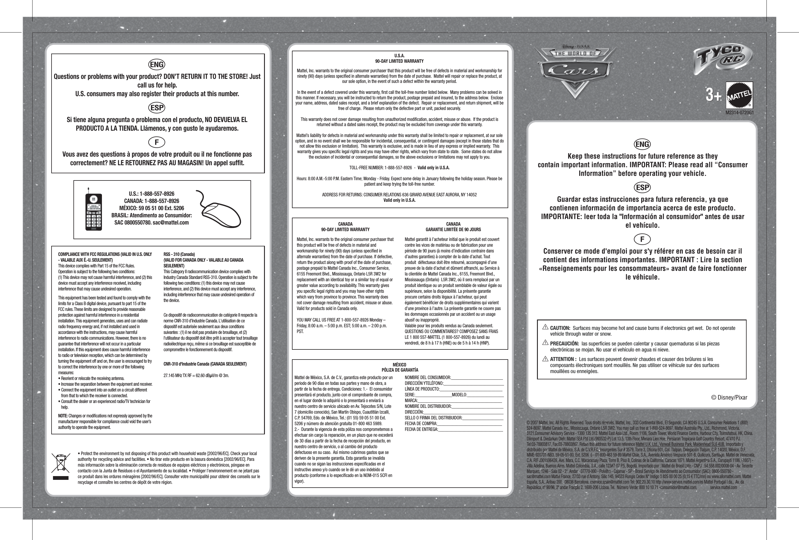 h Keep these instructions for future reference as they contain important information. IMPORTANT: Please read all “Consumer Information” before operating your vehicle. iGuardar estas instrucciones para futura referencia, ya que contienen información de importancia acerca de este producto. IMPORTANTE: leer toda la &quot;Información al consumidor&quot; antes de usar el vehículo. jConserver ce mode d&apos;emploi pour s&apos;y référer en cas de besoin car il contient des informations importantes. IMPORTANT : Lire la section «Renseignements pour les consommateurs» avant de faire fonctionner le véhicule.U.S.A.90-DAY LIMITED WARRANTYMattel, Inc. warrants to the original consumer purchaser that this product will be free of defects in material and workmanship for ninety (90) days (unless speciﬁed in alternate warranties) from the date of purchase.  Mattel will repair or replace the product, at our sole option, in the event of such a defect within the warranty period.In the event of a defect covered under this warranty, ﬁrst call the toll-free number listed below.  Many problems can be solved in this manner. If necessary, you will be instructed to return the product, postage prepaid and insured, to the address below.  Enclose your name, address, dated sales receipt, and a brief explanation of the defect.  Repair or replacement, and return shipment, will be free of charge.  Please return only the defective part or unit, packed securely.  This warranty does not cover damage resulting from unauthorized modiﬁcation, accident, misuse or abuse.  If the product is returned without a dated sales receipt, the product may be excluded from coverage under this warranty.  Mattel’s liability for defects in material and workmanship under this warranty shall be limited to repair or replacement, at our sole option, and in no event shall we be responsible for incidental, consequential, or contingent damages (except in those states that do not allow this exclusion or limitation).  This warranty is exclusive, and is made in lieu of any express or implied warranty.  This warranty gives you speciﬁc legal rights and you may have other rights, which vary from state to state.  Some states do not allow the exclusion of incidental or consequential damages, so the above exclusions or limitations may not apply to you.  TOLL-FREE NUMBER: 1-888-557-8926  -  Valid only in U.S.A. Hours: 8:00 A.M.-5:00 P.M. Eastern Time; Monday - Friday. Expect some delay in January following the holiday season. Please be patient and keep trying the toll-free number.ADDRESS FOR RETURNS: CONSUMER RELATIONS 636 GIRARD AVENUE EAST AURORA, NY 14052Valid only in U.S.A.MÉXICO PÓLIZA DE GARANTÍAMattel de México, S.A. de C.V., garantiza este producto por un periodo de 90 días en todas sus partes y mano de obra, a partir de la fecha de entrega. Condiciones: 1.-  El consumidor presentará el producto, junto con el comprobante de compra, en el lugar donde lo adquirió o lo presentará o enviará a nuestro centro de servicio ubicado en Av. Tejocotes S/N, Lote 7 (domicilio conocido), San Martín Obispo, Cuautitlán Izcalli, C.P. 54769, Edo. de México, Tel.: (01 55) 59 05 51 00 Ext. 5206 y número de atención gratuita 01-800 463 5989.  2.-  Durante la vigencia de esta póliza nos comprometemos a efectuar sin cargo la reparación, en un plazo que no excederá de 30 días a partir de la fecha de recepción del producto, en nuestro centro de servicio, o al cambio del producto defectuoso en su caso.  Así mismo cubrimos gastos que se deriven de la presente garantía. Esta garantía se invalida cuando no se sigan las instrucciones especiﬁcadas en el instructivo anexo y/o cuando se le dé un uso indebido al producto (conforme a lo especiﬁcado en la NOM-015 SCFI en vigor).NOMBRE DEL CONSUMIDOR:________________________ DIRECCIÓN YTELÉFONO:____________________________LÍNEA DE PRODUCTO:_____________________________SERIE:_________________MODELO:_________________MARCA:_______________________________________NOMBRE DEL DISTRIBUIDOR:________________________DIRECCIÓN:_____________________________________SELLO O FIRMA DEL DISTRIBUIDOR:___________________FECHA DE COMPRA:______________________________FECHA DE ENTREGA:______________________________CANADA90-DAY LIMITED WARRANTYMattel, Inc. warrants to the original consumer purchaser that this product will be free of defects in material and workmanship for ninety (90) days (unless speciﬁed in alternate warranties) from the date of purchase. If defective, return the product along with proof of the date of purchase, postage prepaid to Mattel Canada Inc., Consumer Service, 6155 Freemont Blvd., Mississauga, Ontario L5R 3W2 for replacement with an identical toy or a similar toy of equal or greater value according to availability. This warranty gives you speciﬁc legal rights and you may have other rights which vary from province to province. This warranty does not cover damage resulting from accident, misuse or abuse. Valid for products sold in Canada only.YOU MAY CALL US FREE AT 1-800-557-8926 Monday – Friday, 8:00 a.m. – 5:00 p.m. EST; 5:00 a.m. – 2:00 p.m. PST.CANADAGARANTIE LIMITÉE DE 90 JOURSMattel garantit à l’acheteur initial que le produit est couvert contre les vices de matériau ou de fabrication pour une période de 90 jours (à moins d’indication contraire dans d’autres garanties) à compter de la date d’achat. Tout produit  défectueux doit être retourné, accompagné d’une preuve de la date d’achat et dûment affranchi, au Service à la clientèle de Mattel Canada Inc., 6155, Freemont Blvd., Mississauga (Ontario)  L5R 3W2, où il sera remplacé par un produit identique ou un produit semblable de valeur égale ou supérieure, selon la disponibilité. La présente garantie procure certains droits légaux à l’acheteur, qui peut également bénéﬁcier de droits supplémentaires qui varient d’une province à l’autre. La présente garantie ne couvre pas les dommages occasionnés par un accident ou un usage abusif ou inapproprié. Valable pour les produits vendus au Canada seulement.QUESTIONS OU COMMENTAIRES? COMPOSEZ SANS FRAIS LE 1 800 557-MATTEL (1 800-557-8926) du lundi au vendredi, de 8 h à 17 h (HNE) ou de 5 h à 14 h (HNP).© 2007 Mattel, Inc. All Rights Reserved. Tous droits réservés. Mattel, Inc., 333 Continental Blvd., El Segundo, CA 90245 U.S.A. Consumer Relations 1 (800) 524-8697. Mattel Canada Inc., Mississauga, Ontario L5R 3W2. You may call us free at 1-800-524-8697. Mattel Australia Pty., Ltd., Richmond, Victoria. 3121.Consumer Advisory Service - 1300 135 312. Mattel East Asia Ltd., Room 1106, South Tower, World Finance Centre, Harbour City, Tsimshatsui, HK, China. Diimport &amp; Diedarkan Oleh: Mattel SEA Ptd Ltd.(993532-P) Lot 13.5, 13th Floor, Menara Lien Hoe, Persiaran Tropicana Golf Country Resort, 47410 PJ. Tel:03-78803817, Fax:03-78803867. Retain this address for future reference Mattel U.K. Ltd., Vanwall Business Park, Maidenhead SL6 4UB. Importado y distribuido por Mattel de México, S.A. de C.V.R.F.C, Insurgentes Sur # 3579, Torre 3, Oﬁcina 601, Col. Tlalpan, Delegación Tlalpan, C.P. 14020, México, D.F. MME-920701-NB3. 59-05-51-00. Ext. 5206  ó - 01-800-463 59-89 Mattel Chile, S.A., Avenida Américo Vespucio 501-B, Quilicura, Santiago. Mattel de Venezuela, C.A. RIF J301596439, Ave. Mara, C.C. Macaracuay Plaza, Torre B, Piso 8, Colinas de la California, Caracas 1071. Mattel Argentina S.A., Curupaytí 1186, (1607) - Villa Adelina, Buenos Aires. Mattel Colombia, S.A., calle 123#7-07 P.5, Bogotá. Importado por : Mattel do Brasil Ltda.- CNPJ : 54.558.002/0008-04 - Av. Tenente Marques, 1246 - Sala 02 - 2º. Andar - 07770-000 - Polvilho - Cajamar - SP - Brasil Serviço de Atendimento ao Consumidor (SAC): 0800-550780 -  sac@mattel.com Mattel France, 27/33 rue d&apos;Antony, Silic 145, 94523 Rungis Cedex N° Indigo 0 825 00 00 25 (0,15 € TTC/mn) ou www.allomattel.com. Mattel España, S.A., Aribau 200.  08036 Barcelona. cservice.spain@mattel.com Tel: 902.20.30.10 http://www.service.mattel.com/es Mattel Portugal Lda.,  Av. da República, nº 90/96, 2º andar Fracção 2, 1600-206 Lisboa. Tel.  Número Verde: 800 10 10 71 -consumidor@mattel.com.               service.mattel.com© Disney/Pixar®3+3+M2314-0720G1CAUTION:  Surfaces may become hot and cause burns if electronics get wet.  Do not operate vehicle through water or snow.PRECAUCIÓN:  las superﬁcies se pueden calentar y causar quemaduras si las piezas electrónicas se mojan. No usar el vehículo en agua ni nieve.ATTENTION :  Les surfaces peuvent devenir chaudes et causer des brûlures si les composants électroniques sont mouillés. Ne pas utiliser ce véhicule sur des surfaces mouillées ou enneigées.hQuestions or problems with your product? DON’T RETURN IT TO THE STORE! Just call us for help. U.S. consumers may also register their products at this number.iSi tiene alguna pregunta o problema con el producto, NO DEVUELVA EL PRODUCTO A LA TIENDA. Llámenos, y con gusto le ayudaremos. jVous avez des questions à propos de votre produit ou il ne fonctionne pas correctement? NE LE RETOURNEZ PAS AU MAGASIN! Un appel sufﬁt. U.S.: 1-888-557-8926CANADA: 1-888-557-8926MÉXICO: 59 05 51 00 Ext. 5206BRASIL: Atendimento ao Consumidor: SAC 0800550780. sac@mattel.com COMPLIANCE WITH FCC REGULATIONS (VALID IN U.S. ONLY - VALABLE AUX É.-U. SEULEMENT)This device complies with Part 15 of the FCC Rules.Operation is subject to the following two conditions:(1) This device may not cause harmful interference, and (2) this device must accept any interference received, including interference that may cause undesired operation.This equipment has been tested and found to comply with the limits for a Class B digital device, pursuant to part 15 of the FCC rules. These limits are designed to provide reasonable protection against harmful interference in a residential installation. This equipment generates, uses and can radiate radio frequency energy and, if not installed and used in accordance with the instructions, may cause harmful interference to radio communications. However, there is no guarantee that interference will not occur in a particular installation. If this equipment does cause harmful interference to radio or television reception, which can be determined by turning the equipment off and on, the user is encouraged to try to correct the interference by one or more of the following measures:• Reorient or relocate the receiving antenna.• Increase the separation between the equipment and receiver.• Connect the equipment into an outlet on a circuit different from that to which the receiver is connected.• Consult the dealer or an experienced radio/TV technician for help.NOTE: Changes or modiﬁcations not expressly approved by the manufacturer responsible for compliance could void the user’s authority to operate the equipment.RSS - 310 (Canada) (VALID FOR CANADA ONLY - VALABLE AU CANADA SEULEMENT)This Category II radiocommunication device complies with Industry Canada Standard RSS-310. Operation is subject to the following two conditions: (1) this device may not cause interference, and (2) this device must accept any interference, including interference that may cause undesired operation of the device.Ce dispositif de radiocommunication de catégorie II respecte la norme CNR-310 d’Industrie Canada. L&apos;utilisation de ce dispositif est autorisée seulement aux deux conditions suivantes : (1) il ne doit pas produire de brouillage, et (2) l&apos;utilisateur du dispositif doit être prêt à accepter tout brouillage radioélectrique reçu, même si ce brouillage est susceptible de compromettre le fonctionnement du dispositif.CNR-310 d&apos;Industrie Canada (CANADA SEULEMENT)27.145 MHz TX RF = 62.60 dBÌV/m @ 3m.• Protect the environment by not disposing of this product with household waste [2002/96/EC]. Check your local authority for recycling advice and facilities. • No tirar este producto en la basura doméstica [2002/96/EC]. Para más información sobre la eliminación correcta de residuos de equipos eléctricos y electrónicos, póngase en contacto con la Junta de Residuos o el Ayuntamiento de su localidad. • Protéger l’environnement en ne jetant pas ce produit dans les ordures ménagères [2002/96/EC]. Consulter votre municipalité pour obtenir des conseils sur le recyclage et connaître les centres de dépôt de votre région.