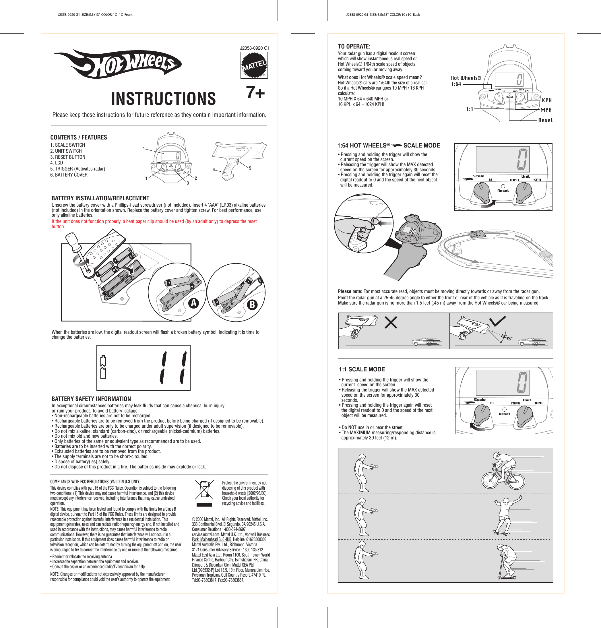 J2358-0920 G1  SIZE: 5.5x13”  COLOR: 1C+1C  Front J2358-0920 G1  SIZE: 5.5x13”  COLOR: 1C+1C  Back14236  5 CONTENTS / FEATURES 1. SCALE SWITCH 2. UNIT SWITCH 3. RESET BUTTON 4. LCD 5. TRIGGER (Activates radar) 6. BATTERY COVER  BATTERY INSTALLATION/REPLACEMENTUnscrew the battery cover with a Phillips-head screwdriver (not included). Insert 4 &quot;AAA&quot; (LR03) alkaline batteries (not included) in the orientation shown. Replace the battery cover and tighten screw. For best performance, use only alkaline batteries.If the unit does not function properly, a bent paper clip should be used (by an adult only) to depress the reset button.When the batteries are low, the digital readout screen will flash a broken battery symbol, indicating it is time to change the batteries.BATTERY SAFETY INFORMATIONIn exceptional circumstances batteries may leak fluids that can cause a chemical burn injury or ruin your product. To avoid battery leakage:• Non-rechargeable batteries are not to be recharged.• Rechargeable batteries are to be removed from the product before being charged (if designed to be removable).• Rechargeable batteries are only to be charged under adult supervision (if designed to be removable).• Do not mix alkaline, standard (carbon-zinc), or rechargeable (nickel-cadmium) batteries.• Do not mix old and new batteries.• Only batteries of the same or equivalent type as recommended are to be used.• Batteries are to be inserted with the correct polarity.• Exhausted batteries are to be removed from the product.• The supply terminals are not to be short-circuited.• Dispose of battery(ies) safely.• Do not dispose of this product in a fire. The batteries inside may explode or leak.B TO OPERATE:Your radar gun has a digital readout screen which will show instantaneous real speed or Hot Wheels® 1/64th scale speed of objects coming toward you or moving away. What does Hot Wheels® scale speed mean?Hot Wheels® cars are 1/64th the size of a real car.So if a Hot Wheels® car goes 10 MPH / 16 KPH calculate: 10 MPH X 64 = 640 MPH or 16 KPH x 64 = 1024 KPH!INSTRUCTIONS  7+ ® J2358-0920 G1® COMPLIANCE WITH FCC REGULATIONS (VALID IN U.S.ONLY) This device complies with part 15 of the FCC Rules. Operation is subject to the following two conditions: (1) This device may not cause harmful interference, and (2) this device must accept any interference received, including interference that may cause undesired operation.  NOTE: This equipment has been tested and found to comply with the limits for a Class B digital device, pursuant to Part 15 of the FCC Rules. These limits are designed to provide reasonable protection against harmful interference in a residential installation. This equipment generates, uses and can radiate radio frequency energy and, if not installed and used in accordance with the instructions, may cause harmful interference to radio communications. However, there is no guarantee that interference will not occur in a particular installation. If this equipment does cause harmful interference to radio or television reception, which can be determined by turning the equipment off and on, the user is encouraged to try to correct the interference by one or more of the following measures: • Reorient or relocate the receiving antenna. • Increase the separation between the equipment and receiver. • Consult the dealer or an experienced radio/TV technician for help.       NOTE: Changes or modifications not expressively approved by the manufacturer responsible for compliance could void the user’s authority to operate the equipment.  © 2006 Mattel, Inc.  All Rights Reserved. Mattel, Inc.,333 Continental Blvd.,El Segundo, CA 90245 U.S.A.Consumer Relations 1-800-524-8697service.mattel.com. Mattel U.K. Ltd., Vanwall BusinessPark, Maidenhead SL6 4UB. Helpline  01628500303.Mattel Australia Pty., Ltd., Richmond, Victoria.3121.Consumer Advisory Service - 1300 135 312.Mattel East Asia Ltd., Room 1106, South Tower, WorldFinance Centre, Harbour City, Tsimshatsui, HK, China.Diimport &amp; Diedarkan Oleh: Mattel SEA PtdLtd.(993532-P) Lot 13.5, 13th Floor, Menara Lien Hoe,Persiaran Tropicana Golf Country Resort, 47410 PJ.Tel:03-78803817, Fax:03-78803867.           1:1 KPH MPH Reset A Please note: For most accurate read, objects must be moving directly towards or away from the radar gun.  Point the radar gun at a 25-45 degree angle to either the front or rear of the vehicle as it is traveling on the track. Make sure the radar gun is no more than 1.5 feet (.45 m) away from the Hot Wheels® car being measured. Protect the environment by not disposing of this product with household waste [2002/96/EC]. Check your local authority for recycling advice and facilities.Hot Wheels® 1:641:64 HOT WHEELS®         SCALE MODE1:1 SCALE MODE • Do NOT use in or near the street.• The MAXIMUM measuring/responding distance is approximately 39 feet (12 m). Please keep these instructions for future reference as they contain important information.• Pressing and holding the trigger will show the current  speed on the screen.• Releasing the trigger will show the MAX detected speed on the screen for approximately 30 seconds.• Pressing and holding the trigger again will reset the digital readout to 0 and the speed of the next object will be measured.• Pressing and holding the trigger will show the current speed on the screen. • Releasing the trigger will show the MAX detected speed on the screen for approximately 30 seconds.• Pressing and holding the trigger again will reset the digital readout to 0 and the speed of the next object will be measured.