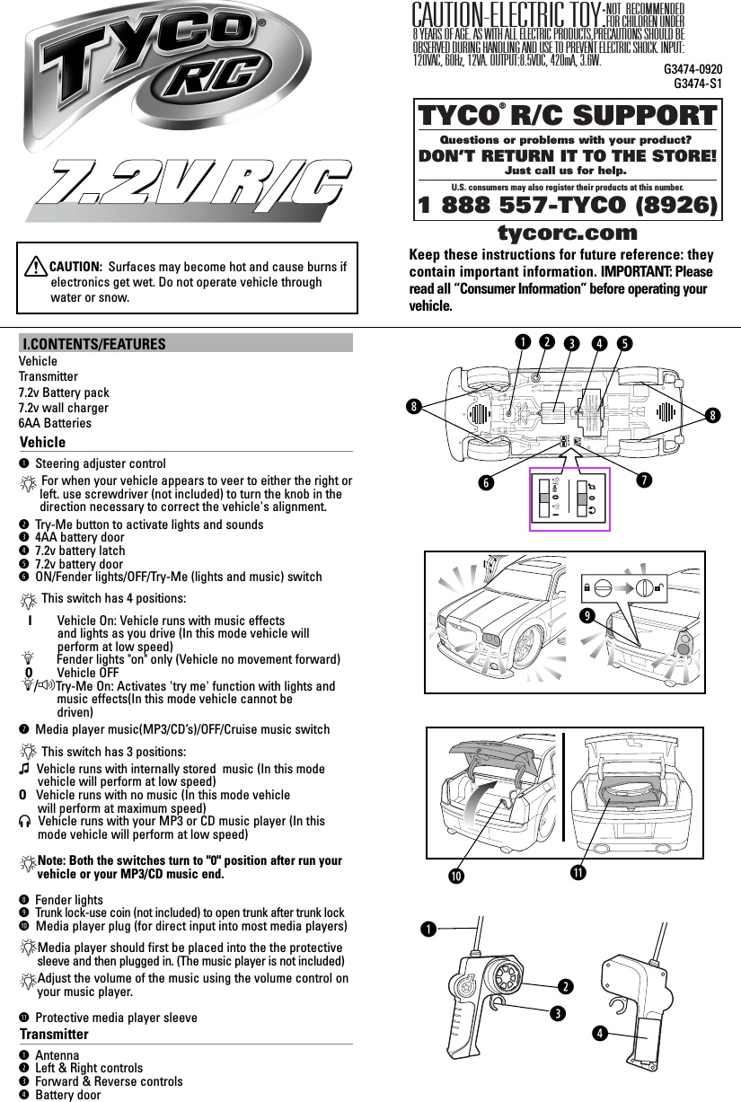 TYCO R/C SUPPORTQuestions or problems with your product? DON’T RETURN IT TO THE STORE!Just call us for help. U.S. consumers may also register their products at this number.1 888 557-TYCO (8926) ®tycorc.comKeep these instructions for future reference: theycontain important information. IMPORTANT: Pleaseread all “Consumer Information” before operating yourvehicle.NOT RECOMMENDED FOR CHILDREN UNDER 8 YEARS OF AGE. AS WITH ALL ELECTRIC PRODUCTS,PRECAUTIONS SHOULD BE OBSERVED DURING HANDLING AND USE TO PREVENT ELECTRIC SHOCK. INPUT:120VAC, 60Hz, 12VA. OUTPUT:8.5VDC, 420mA, 3.6W.CAUTION-ELECTRIC TOY:G3474-0920G3474-S1I.CONTENTS/FEATURESVehicleTransmitter7.2v Battery pack 7.2v wall charger 6AA BatteriesVehicleq Steering adjuster control*For when your vehicle appears to veer to either the right orleft. use screwdriver (not included) to turn the knob in thedirection necessary to correct the vehicle&apos;s alignment.w Try-Me button to activate lights and soundse 4AA battery doorr 7.2v battery latcht 7.2v battery doory ON/Fender lights/OFF/Try-Me (lights and music) switch*This switch has 4 positions:I      Vehicle On: Vehicle runs with music effects and lights as you drive (In this mode vehicle willperform at low speed)ÄFender lights &quot;on&quot; only (Vehicle no movement forward)OVehicle OFFÄ/FTry-Me On: Activates &apos;try me&apos; function with lights and   music effects(In this mode vehicle cannot be   driven)u Media player music(MP3/CD’s)/OFF/Cruise music switch*This switch has 3 positions:ß Vehicle runs with internally stored  music (In this mode vehicle will perform at low speed)O   Vehicle runs with no music (In this mode vehicle   will perform at maximum speed)HVehicle runs with your MP3 or CD music player (In this  mode vehicle will perform at low speed)*Note: Both the switches turn to &quot;0&quot; position after run yourvehicle or your MP3/CD music end.i Fender lightso Trunk lock-use coin (not included) to open trunk after trunk lockaMedia player plug (for direct input into most media players)*Media player should first be placed into the the protectivesleeve and then plugged in. (The music player is not included)*Adjust the volume of the music using the volume control onyour music player.s Protective media player sleeveTransmitterq Antenna w Left &amp; Right controlse Forward &amp; Reverse controlsr Battery door7.2V R/C7.2V R/CXCAUTION:  Surfaces may become hot and cause burns ifelectronics get wet. Do not operate vehicle throughwater or snow.IOOßHIOOßHS              Quyertwqiioaweqrs