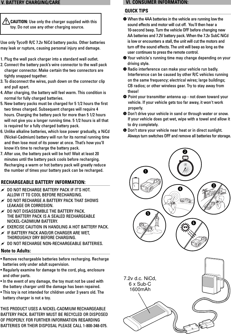 V. BATTERY CHARGING/CAREXCAUTION: Use only the charger supplied with thistoy. Do not use any other charging source.Use only Tyco® R/C 7.2v NiCd battery packs. Other batteriesmay leak or rupture, causing personal injury and damage.1. Plug the wall pack charger into a standard wall outlet.2. Connect the battery pack’s wire connector to the wall packcharger connector. Make certain the two connectors aretightly snapped together.3. To disconnect the wires, push down on the connector clipand pull apart.4. After charging, the battery will feel warm. This condition isnormal for fully charged batteries.5. New battery packs must be charged for 5 1/2 hours the firsttwo times charged. Subsequent charges will require 4hours. Charging the battery pack for more than 5 1/2 hourswill not give you a longer running time. 5 1/2 hours is all thatis required for a fully charged battery pack.6. Unlike alkaline batteries, which lose power gradually, a NiCd(Nickel-Cadmium) battery will run for its normal running timeand then lose most of its power at once. That’s how you’llknow it’s time to recharge the battery pack.7. After use, the battery pack will be hot! Wait at least 20 minutes until the battery pack cools before recharging.Recharging a warm or hot battery pack will greatly reducethe number of times your battery pack can be recharged.RECHARGEABLE BATTERY INFORMATION: DO NOT RECHARGE BATTERY PACK IF IT’S HOT. ALLOW IT TO COOL BEFORE RECHARGING. DO NOT RECHARGE A BATTERY PACK THAT SHOWSLEAKAGE OR CORROSION. DO NOT DISASSEMBLE THE BATTERY PACK. THE BATTERY PACK IS A SEALED RECHARGEABLE NICKEL-CADMIUM BATTERY. EXERCISE CAUTION IN HANDLING A HOT BATTERY PACK. IF BATTERY PACK AND/OR CHARGER ARE WET, THOROUGHLY DRY BEFORE CHARGING. DO NOT RECHARGE NON-RECHARGEABLE BATTERIES.Note to Adults: • Remove rechargeable batteries before recharging. Rechargebatteries only under adult supervision.• Regularly examine for damage to the cord, plug, enclosureand other parts. •In the event of any damage, the toy must not be used withthe battery charger until the damage has been repaired. • This toy is not intended for children under 3 years old. Thebattery charger is not a toy.THIS PRODUCT USES A NICKEL-CADMIUM RECHARGEABLEBATTERY PACK. BATTERY MUST BE RECYCLED OR DISPOSEDOF PROPERLY. FOR FURTHER INFORMATION REGARDING BATTERIES OR THEIR DISPOSAL PLEASE CALL 1-800-348-075.VI. CONSUMER INFORMATION:QUICK TIPSqWhen the 4AA batteries in the vehicle are running low thesound effects and motor will cut off.  You&apos;ll then hear a 10-second beep. Turn the vehicle OFF before changing newAA batteries and 7.2V battery pack. When the 7.2v SubC NiCdis low or encounters a stall, the unit will cut the motors andturn off the sound effects. The unit will beep as long as theuser continues to press the remote control.wYour vehicle&apos;s running time may change depending on your driving style.eRadio interference can make your vehicle run badly.Interference can be caused by other R/C vehicles runningon the same frequency; electrical wires; large buildings;CB radios; or other wireless gear. Try to stay away fromthese!rPoint your transmitter antenna up - not down toward yourvehicle. If your vehicle gets too far away, it won&apos;t workproperly. tDon’t drive your vehicle in sand or through water or snow.If your vehicle does get wet, wipe with a towel and allow itto dry completely.yDon’t store your vehicle near heat or in direct sunlight.Always turn switches OFF and remove all batteries for storage.qwerty7.2v d.c. NiCd, 6 x Sub-C1600mAh