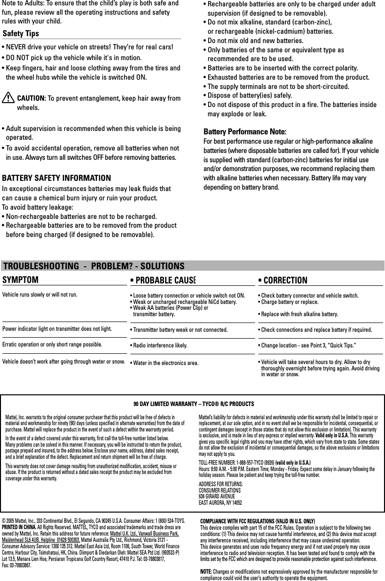 Mattel, Inc. warrants to the original consumer purchaser that this product will be free of defects in material and workmanship for ninety (90) days (unless specified in alternate warranties) from the date ofpurchase. Mattel will replace the product in the event of such a defect within the warranty period.In the event of a defect covered under this warranty, first call the toll-free number listed below. Many problems can be solved in this manner. If necessary, you will be instructed to return the product,postage prepaid and insured, to the address below. Enclose your name, address, dated sales receipt, and a brief explanation of the defect. Replacement and return shipment will be free of charge.This warranty does not cover damage resulting from unauthorized modification, accident, misuse orabuse. If the product is returned without a dated sales receipt the product may be excluded from coverage under this warranty.Mattel’s liability for defects in material and workmanship under this warranty shall be limited to repair orreplacement, at our sole option, and in no event shall we be responsible for incidental, consequential, orcontingent damages (except in those states that do not allow this exclusion or limitation). This warrantyis exclusive, and is made in lieu of any express or implied warranty. Valid only in U.S.A. This warrantygives you specific legal rights and you may have other rights, which vary from state to state. Some statesdo not allow the exclusion of incidental or consequential damages, so the above exclusions or limitationsmay not apply to you.TOLL-FREE NUMBER: 1-888-557-TYCO (8926) (valid only in U.S.A.)Hours: 8:00 A.M. - 5:00 P.M. Eastern Time; Monday - Friday. Expect some delay in January following theholiday season. Please be patient and keep trying the toll-free number.ADDRESS FOR RETURNS:CONSUMER RELATIONS636 GIRARD AVENUEEAST AURORA, NY 1405290 DAY LIMITED WARRANTY – TYCO® R/C PRODUCTSNote to Adults: To ensure that the child’s play is both safe andfun, please review all the operating instructions and safetyrules with your child.Safety Tips• NEVER drive your vehicle on streets! They’re for real cars!• DO NOT pick up the vehicle while it&apos;s in motion.• Keep fingers, hair and loose clothing away from the tires andthe wheel hubs while the vehicle is switched ON.XCAUTION: To  prevent entanglement, keep hair away fromwheels.• Adult supervision is recommended when this vehicle is beingoperated.• To avoid accidental operation, remove all batteries when notin use. Always turn all switches OFF before removing batteries.BATTERY SAFETY INFORMATIONIn exceptional circumstances batteries may leak fluids thatcan cause a chemical burn injury or ruin your product. To  avoid battery leakage:• Non-rechargeable batteries are not to be recharged.• Rechargeable batteries are to be removed from the productbefore being charged (if designed to be removable).• Rechargeable batteries are only to be charged under adultsupervision (if designed to be removable).• Do not mix alkaline, standard (carbon-zinc), or rechargeable (nickel-cadmium) batteries.• Do not mix old and new batteries.• Only batteries of the same or equivalent type as recommended are to be used.• Batteries are to be inserted with the correct polarity.• Exhausted batteries are to be removed from the product.• The supply terminals are not to be short-circuited.• Dispose of battery(ies) safely.• Do not dispose of this product in a fire. The batteries insidemay explode or leak.Battery Performance Note:For best performance use regular or high-performance alkalinebatteries (where disposable batteries are called for). If your vehicleis supplied with standard (carbon-zinc) batteries for initial useand/or demonstration purposes, we recommend replacing themwith alkaline batteries when necessary. Battery life may varydepending on battery brand.© 2005 Mattel, Inc., 333 Continental Blvd., El Segundo, CA 90245 U.S.A. Consumer Affairs: 1 (800) 524-TOYS.PRINTED IN CHINA. All Rights Reserved. MATTEL, TYCO and associated trademarks and trade dress areowned by Mattel, Inc. Retain this address for future reference: Mattel U.K. Ltd., Vanwall Business Park,Maidenhead SL6 4UB. Helpline  01628 500303. Mattel Australia Pty Ltd., Richmond, Victoria 3121 -Consumer Advisory Service: 1300 135 312. Mattel East Asia Ltd, Room 1106, South Tower, World FinanceCentre, Harbour City, Tsimshatsui, HK, China. Diimport &amp; Diedarkan Oleh: Mattel SEA Ptd Ltd. (993532-P)Lot 13.5, Menara Lien Hoe, Persiaran Tropicana Golf Country Resort, 47410 PJ. Tel: 03-78803817, Fax: 03-78803867.COMPLIANCE WITH FCC REGULATIONS (VALID IN U.S. ONLY)This device complies with part 15 of the FCC Rules. Operation is subject to the following two conditions: (1) This device may not cause harmful interference, and (2) this device must acceptany interference received, including interference that may cause undesired operation.This device generates and uses radio frequency energy and if not used properly may cause interference to radio and television reception. It has been tested and found to comply with the limits set by the FCC which are designed to provide reasonable protection against such interference.NOTE: Changes or modifications not expressively approved by the manufacturer responsible forcompliance could void the user’s authority to operate the equipment.SYMPTOMVehicle runs slowly or will not run.Power indicator light on transmitter does not light.Erratic operation or only short range possible.Vehicle doesn’t work after going through water or snow.• PROBABLE CAUSE• Loose battery connection or vehicle switch not ON.• Weak or uncharged rechargeable NiCd battery. • Weak AA batteries (Power Clip) or transmitter battery.• Transmitter battery weak or not connected.• Radio interference likely.• Water in the electronics area.• CORRECTION• Check battery connector and vehicle switch.• Charge battery or replace.• Replace with fresh alkaline battery.• Check connections and replace battery if required.• Change location - see Point 3, “Quick Tips.”• Vehicle will take several hours to dry. Allow to dry thoroughly overnight before trying again. Avoid drivingin water or snow.TROUBLESHOOTING  -  PROBLEM? - SOLUTIONS