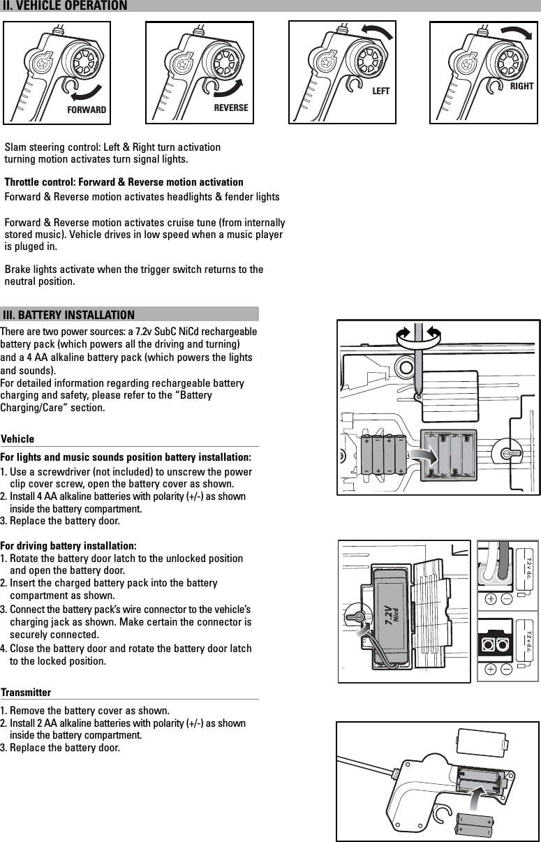 7.2 v d.c. 7.2 v d.c.III. BATTERY INSTALLATIONThere are two power sources: a 7.2v SubC NiCd rechargeablebattery pack (which powers all the driving and turning)and a 4 AA alkaline battery pack (which powers the lightsand sounds).For detailed information regarding rechargeable battery charging and safety, please refer to the “BatteryCharging/Care” section.VehicleFor lights and music sounds position battery installation:1. Use a screwdriver (not included) to unscrew the powerclip cover screw, open the battery cover as shown.2. Install 4 AA alkaline batteries with polarity (+/-) as showninside the battery compartment.3. Replace the battery door.For driving battery installation:1. Rotate the battery door latch to the unlocked positionand open the battery door.2. Insert the charged battery pack into the battery compartment as shown.3. Connect the battery pack’s wire connector to the vehicle’scharging jack as shown. Make certain the connector issecurely connected.4. Close the battery door and rotate the battery door latchto the locked position.Transmitter1. Remove the battery cover as shown.2. Install 2 AA alkaline batteries with polarity (+/-) as showninside the battery compartment.3. Replace the battery door.II. VEHICLE OPERATIONFORWARDSlam steering control: Left &amp; Right turn activationturning motion activates turn signal lights.Throttle control: Forward &amp; Reverse motion activationForward &amp; Reverse motion activates headlights &amp; fender lightsForward &amp; Reverse motion activates cruise tune (from internally stored music). Vehicle drives in low speed when a music player is pluged in.Brake lights activate when the trigger switch returns to the neutral position.REVERSELEFTRIGHT