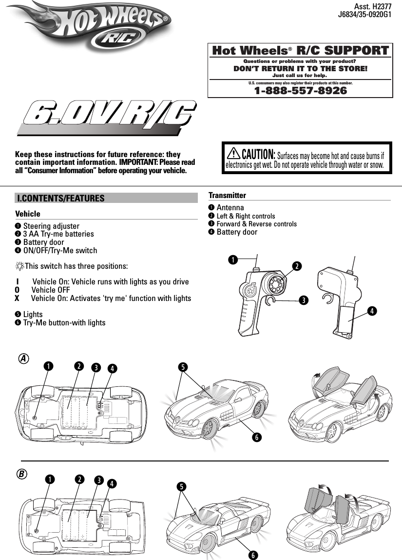 XXI.CONTENTS/FEATURESVehicleqSteering adjuster w3 AA Try-me batterieseBattery doorrON/OFF/Try-Me switch*This switch has three positions:IVehicle On: Vehicle runs with lights as you driveOVehicle OFFX      Vehicle On: Activates &apos;try me&apos; function with lights      tLightsyTry-Me button-with lightsKeep these instructions for future reference: they contain important information. IMPORTANT: Please readall “Consumer Information” before operating your vehicle.6.0V R/CCAUTION:Surfaces may become hot and cause burns ifelectronics get wet. Do not operate vehicle through water or snow.Asst. H2377J6834/35-0920G1Hot Wheels® R/C SUPPORTQuestions or problems with your product? DON’T RETURN IT TO THE STORE!Just call us for help. U.S. consumers may also register their products at this number.1-888-557-8926wqBATransmitterqAntennawLeft &amp; Right controlseForward &amp; Reverse controlsrBattery doorwetyrqwerqre®yt