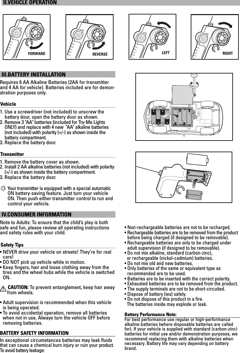 III.BATTERY INSTALLATIONRequires 6 AA Alkaline Batteries (2AA for transmitterand 4 AA for vehicle). Batteries included are for demon-stration purposes only.Vehicle1. Use a screwdriver (not included) to unscrew the battery door, open the battery door as shown.2. Remove 3 &quot;AA&quot; batteries (included for Try-Me LightsONLY) and replace with 4 new  &quot;AA&quot; alkaline batteries(not included) with polarity (+/-) as shown inside the battery compartment.3. Replace the battery door.Transmitter1. Remove the battery cover as shown.2. Install 2 AA alkaline batteries (not included) with polarity(+/-) as shown inside the battery compartment.3. Replace the battery door.*Your transmitter is equipped with a special automaticON battery-saving feature. Just turn your vehicleON. Then push either transmitter control to run andcontrol your vehicle.IV.CONSUMER INFORMATIONNote to Adults: To ensure that the child’s play is bothsafe and fun, please review all operating instructionsand safety rules with your child.Safety Tips• NEVER drive your vehicle on streets! They’re for realcars!• DO NOT pick up vehicle while in motion.• Keep fingers, hair and loose clothing away from thetires and the wheel hubs while the vehicle is switchedON.XCAUTION: To  prevent entanglement, keep hair awayfrom wheels.• Adult supervision is recommended when this vehicleis being operated.• To avoid accidental operation, remove all batterieswhen not in use. Always turn the vehicle OFF beforeremoving batteries.BATTERY SAFETY INFORMATIONIn exceptional circumstances batteries may leak fluidsthat can cause a chemical burn injury or ruin your product.To   avoid battery leakage:• Non-rechargeable batteries are not to be recharged.• Rechargeable batteries are to be removed from the productbefore being charged (if designed to be removable).• Rechargeable batteries are only to be charged underadult supervision (if designed to be removable).• Do not mix alkaline, standard (carbon-zinc), or rechargeable (nickel-cadmium) batteries.• Do not mix old and new batteries.• Only batteries of the same or equivalent type as recommended are to be used.• Batteries are to be inserted with the correct polarity.• Exhausted batteries are to be removed from the product.• The supply terminals are not to be short-circuited.• Dispose of battery (ies) safely.• Do not dispose of this product in a fire. The batteries inside may explode or leak.Battery Performance Note:For best performance use regular or high-performance alkaline batteries (where disposable batteries are calledfor). If your vehicle is supplied with standard (carbon-zinc)batteries for initial use and/or demonstration purposes, werecommend replacing them with alkaline batteries whennecessary. Battery life may vary depending on batterybrand.II.VEHICLE OPERATIONFORWARDREVERSELEFTRIGHT