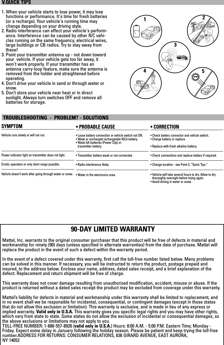 1. When your vehicle starts to lose power, it may losefunctions or performance. It&apos;s time for fresh batteries(or a recharge). Your vehicle&apos;s running time maychange depending on your driving style.2. Radio interferance can effect your vehicle&apos;s perform-ance. Interference can be caused by other R/C vehi-cles running on the same frequency, electrical wires,large buildings or CB radios. Try to stay away fromthese!3. Point your transmitter antenna up - not down towardyour  vehicle. If your vehicle gets too far away, itwon&apos;t work properly. If your transmitter has an antenna carry-loop feature, make sure the antenna isremoved from the holder and straightened beforeoperating.4. Don’t drive your vehicle in sand or through water orsnow.5. Don’t store your vehicle near heat or in direct sunlight. Always turn switches OFF and remove all batteries for storage.V.QUICK TIPSSYMPTOMVehicle runs slowly or will not run.Power indicator light on transmitter does not light.Erratic operation or only short range possible.Vehicle doesn’t work after going through water or snow.• PROBABLE CAUSE• Loose battery connection or vehicle switch not ON.• Weak or uncharged rechargeable NiCd battery. • Weak AA batteries (Power Clip) or transmitter battery.• Transmitter battery weak or not connected.• Radio interference likely.• Water in the electronics area.• CORRECTION• Check battery connector and vehicle switch.• Charge battery or replace.• Replace with fresh alkaline battery.• Check connections and replace battery if required.• Change location - see Point 2, “Quick Tips.”• Vehicle will take several hours to dry. Allow to dry thoroughly overnight before trying again.• Avoid driving in water or snow.TROUBLESHOOTING  -  PROBLEM? - SOLUTIONS2134590-DAY LIMITED WARRANTYMattel, Inc. warrants to the original consumer purchaser that this product will be free of defects in material andworkmanship for ninety (90) days (unless specified in alternate warranties) from the date of purchase. Mattel willreplace the product in the event of such a defect within the warranty period.In the event of a defect covered under this warranty, first call the toll-free number listed below. Many problemscan be solved in this manner. If necessary, you will be instructed to return the product, postage prepaid andinsured, to the address below. Enclose your name, address, dated sales receipt, and a brief explanation of thedefect. Replacement and return shipment will be free of charge.This warranty does not cover damage resulting from unauthorized modification, accident, misuse or abuse. If theproduct is returned without a dated sales receipt the product may be excluded from coverage under this warranty.Mattel’s liability for defects in material and workmanship under this warranty shall be limited to replacement, andin no event shall we be responsible for incidental, consequential, or contingent damages (except in those statesthat do not allow this exclusion or limitation). This warranty is exclusive, and is made in lieu of any express orimplied warranty. Valid only in U.S.A. This warranty gives you specific legal rights and you may have other rights,which vary from state to state. Some states do not allow the exclusion of incidental or consequential damages, sothe above exclusions or limitations may not apply to you.TOLL-FREE NUMBER: 1-888-557-8926 (valid only in U.S.A.) Hours: 8:00 A.M. - 5:00 P.M. Eastern Time; Monday -Friday. Expect some delay in January following the holiday season. Please be patient and keep trying the toll-freenumber.ADDRESS FOR RETURNS: CONSUMER RELATIONS, 636 GIRARD AVENUE, EAST AURORA, NY 14052