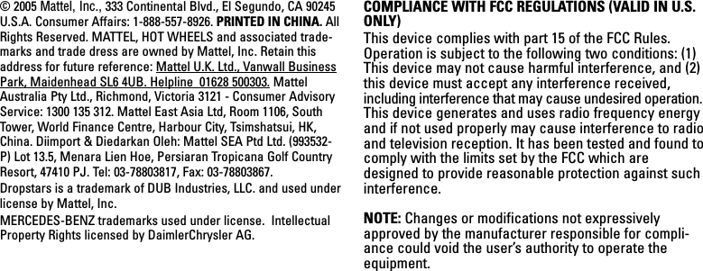 © 2005 Mattel, Inc., 333 Continental Blvd., El Segundo, CA 90245U.S.A. Consumer Affairs: 1-888-557-8926. PRINTED IN CHINA. AllRights Reserved. MATTEL, HOT WHEELS and associated trade-marks and trade dress are owned by Mattel, Inc. Retain thisaddress for future reference: Mattel U.K. Ltd., Vanwall BusinessPark, Maidenhead SL6 4UB. Helpline  01628 500303. MattelAustralia Pty Ltd., Richmond, Victoria 3121 - Consumer AdvisoryService: 1300 135 312. Mattel East Asia Ltd, Room 1106, SouthTower, World Finance Centre, Harbour City, Tsimshatsui, HK,China. Diimport &amp; Diedarkan Oleh: Mattel SEA Ptd Ltd. (993532-P) Lot 13.5, Menara Lien Hoe, Persiaran Tropicana Golf CountryResort, 47410 PJ. Tel: 03-78803817, Fax: 03-78803867.Dropstars is a trademark of DUB Industries, LLC. and used underlicense by Mattel, Inc. MERCEDES-BENZ trademarks used under license.  IntellectualProperty Rights licensed by DaimlerChrysler AG.COMPLIANCE WITH FCC REGULATIONS (VALID IN U.S.ONLY)This device complies with part 15 of the FCC Rules.Operation is subject to the following two conditions: (1)This device may not cause harmful interference, and (2)this device must accept any interference received,including interference that may cause undesired operation.This device generates and uses radio frequency energyand if not used properly may cause interference to radioand television reception. It has been tested and found tocomply with the limits set by the FCC which aredesigned to provide reasonable protection against suchinterference.NOTE: Changes or modifications not expressivelyapproved by the manufacturer responsible for compli-ance could void the user’s authority to operate theequipment.