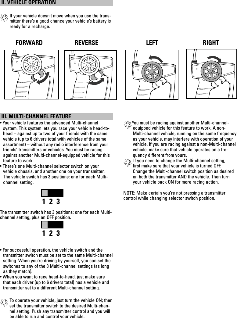 II. VEHICLE OPERATION *  If your vehicle doesn’t move when you use the trans-mitter there’s a good chance your vehicle’s battery is ready for a recharge. III. MULTI-CHANNEL FEATURE• Your vehicle features the advanced Multi-channel  system. This system lets you race your vehicle head-to-head – against up to two of your friends with the same vehicle (up to 6 drivers total with vehicles of the same assortment) – without any radio interference from your friends’ transmitters or vehicles. You must be racing against another Multi-channel-equipped vehicle for this feature to work.• There’s one Multi-channel selector switch on your  vehicle chassis, and another one on your transmitter.  The vehicle switch has 3 positions: one for each Multi- channel setting. The transmitter switch has 3 positions: one for each Multi-channel setting, plus an OFF position.• For successful operation, the vehicle switch and the transmitter switch must be set to the same Multi-channel setting. When you’re driving by yourself, you can set the switches to any of the 3 Multi-channel settings (as long as they match).• When you want to race head-to-head, just make sure that each driver (up to 6 drivers total) has a vehicle and transmitter set to a different Multi-channel setting.* To operate your vehicle, just turn the vehicle ON; then set the transmitter switch to the desired Multi-chan-nel setting. Push any transmitter control and you will be able to run and control your vehicle.*You must be racing against another Multi-channel-equipped vehicle for this feature to work. A non-Multi-channel vehicle, running on the same frequency as your vehicle, may interfere with operation of your vehicle. If you are racing against a non-Multi-channel vehicle, make sure that vehicle operates on a fre-quency different from yours.* If you need to change the Multi-channel setting,  first make sure that your vehicle is turned OFF. Change the Multi-channel switch position as desired on both the transmitter AND the vehicle. Then turn your vehicle back ON for more racing action.  NOTE: Make certain you’re not pressing a transmitter  control while changing selector switch position.1  2  31  2  3RIGHTRIGHTRIGHTRIGHTFORWARD REVERSE LEFT RIGHT
