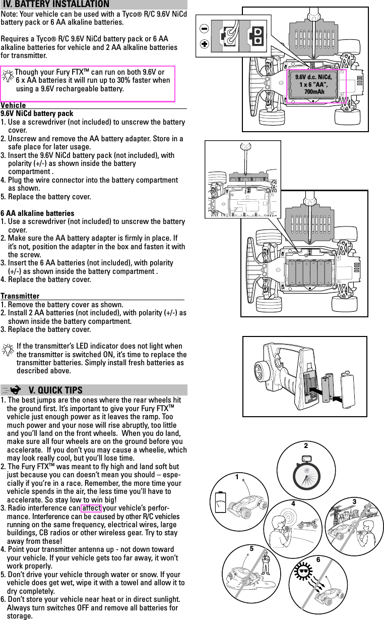  IV. BATTERY INSTALLATION Note: Your vehicle can be used with a Tyco® R/C 9.6V NiCd  battery pack or 6 AA alkaline batteries.Requires a Tyco® R/C 9.6V NiCd battery pack or 6 AA  alkaline batteries for vehicle and 2 AA alkaline batteries for transmitter.*Though your Fury FTXTM can run on both 9.6V or          6 x AA batteries it will run up to 30% faster when             using a 9.6V rechargeable battery.Vehicle                                                                                            9.6V NiCd battery pack1. Use a screwdriver (not included) to unscrew the battery cover.2. Unscrew and remove the AA battery adapter. Store in a safe place for later usage.3. Insert the 9.6V NiCd battery pack (not included), with polarity (+/-) as shown inside the battery  compartment . 4. Plug the wire connector into the battery compartment as shown. 5.  Replace the battery cover.6 AA alkaline batteries1. Use a screwdriver (not included) to unscrew the battery cover.2. Make sure the AA battery adapter is ﬁrmly in place. If it’s not, position the adapter in the box and fasten it with the screw.3. Insert the 6 AA batteries (not included), with polarity  (+/-) as shown inside the battery compartment . 4.  Replace the battery cover.Transmitter                                                                                   1. Remove the battery cover as shown.2. Install 2 AA batteries (not included), with polarity (+/-) as shown inside the battery compartment.3. Replace the battery cover.*  If the transmitter’s LED indicator does not light when the transmitter is switched ON, it’s time to replace the transmitter batteries. Simply install fresh batteries as described above. ; V. QUICK TIPS 1. The best jumps are the ones where the rear wheels hit the ground first. It’s important to give your Fury FTXTM vehicle just enough power as it leaves the ramp. Too much power and your nose will rise abruptly, too little and you’ll land on the front wheels.  When you do land, make sure all four wheels are on the ground before you accelerate.  If you don’t you may cause a wheelie, which may look really cool, but you’ll lose time.2. The Fury FTXTM was meant to fly high and land soft but just because you can doesn’t mean you should – espe-cially if you’re in a race. Remember, the more time your vehicle spends in the air, the less time you’ll have to accelerate. So stay low to win big!3. Radio interference can affect your vehicle’s perfor-mance. Interference can be caused by other R/C vehicles running on the same frequency, electrical wires, large buildings, CB radios or other wireless gear. Try to stay away from these!4. Point your transmitter antenna up - not down toward your vehicle. If your vehicle gets too far away, it won’t work properly.5. Don’t drive your vehicle through water or snow. If your vehicle does get wet, wipe it with a towel and allow it to dry completely.6. Don’t store your vehicle near heat or in direct sunlight. Always turn switches OFF and remove all batteries for  storage.1236549.6V d.c. NiCd,1 x 6 ”AA”, 700mAh