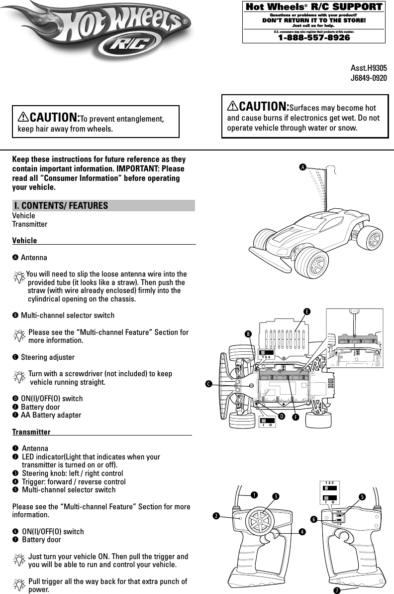 Hot Wheels® R/C SUPPORTQuestions or problems with your product? DON’T RETURN IT TO THE STORE!Just call us for help. U.S. consumers may also register their products at this number.1-888-557-8926 XCAUTION:Surfaces may become hot and cause burns if electronics get wet. Do not operate vehicle through water or snow.Keep these instructions for future reference as they  contain important information. IMPORTANT: Please read all “Consumer Information” before operating your vehicle. I. CONTENTS/ FEATURES VehicleTransmitterVehicle                                                                                            A  Antenna*You will need to slip the loose antenna wire into the provided tube (it looks like a straw). Then push the straw (with wire already enclosed) ﬁrmly into the cylindrical opening on the chassis.B  Multi-channel selector switch*  Please see the “Multi-channel Feature” Section for more information.C Steering adjuster* Turn with a screwdriver (not included) to keep     vehicle running straight.D  ON(I)/OFF(O) switchE  Battery doorF  AA Battery adapterTransmitter                                                                                  q Antennaw  LED indicator(Light that indicates when your  transmitter is turned on or off).e Steering knob: left / right controlr  Trigger: forward / reverse controlt Multi-channel selector switchPlease see the “Multi-channel Feature” Section for more information.y ON(I)/OFF(O) switchu Battery door*  Just turn your vehicle ON. Then pull the trigger and you will be able to run and control your vehicle.*  Pull trigger all the way back for that extra punch of  power.1 2 3I   OI O1  2  31 2 3I  O1  2  3I OAAsst.H9305J6849-09201 2 3I   OI O1  2  31 2 3I  O1  2  3I Oqwer®XCAUTION:To prevent entanglement, keep hair away from wheels.1 2 3I   OI O1  2  31 2 3I  O1  2  3I Otyu1 2 3I   OI O1  2  31 2 3I  O1  2  3I ODCBEF