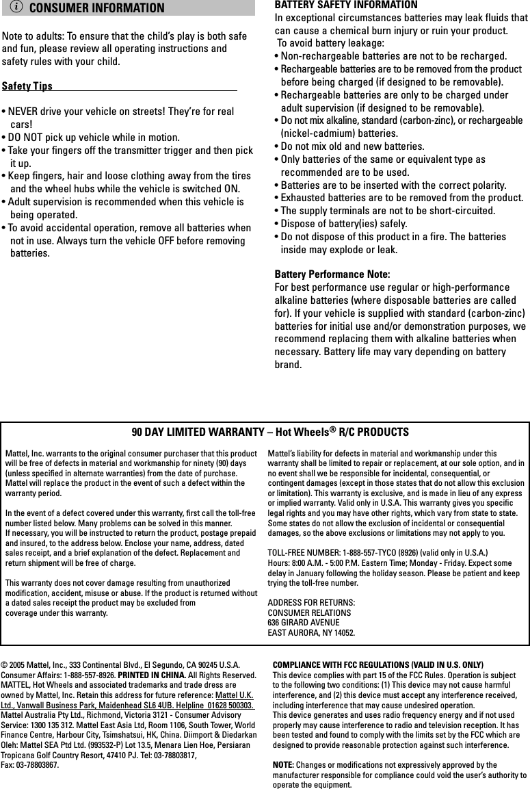 COMPLIANCE WITH FCC REGULATIONS (VALID IN U.S. ONLY)This device complies with part 15 of the FCC Rules. Operation is subject to the following two conditions: (1) This device may not cause harmful interference, and (2) this device must accept any interference received, including interference that may cause undesired operation.This device generates and uses radio frequency energy and if not used properly may cause interference to radio and television reception. It has been tested and found to comply with the limits set by the FCC which are designed to provide reasonable protection against such interference.NOTE: Changes or modiﬁcations not expressively approved by the manufacturer responsible for compliance could void the user’s authority to operate the equipment.© 2005 Mattel, Inc., 333 Continental Blvd., El Segundo, CA 90245 U.S.A. Consumer Affairs: 1-888-557-8926. PRINTED IN CHINA. All Rights Reserved. MATTEL, Hot Wheels and associated trademarks and trade dress are owned by Mattel, Inc. Retain this address for future reference: Mattel U.K. Ltd., Vanwall Business Park, Maidenhead SL6 4UB. Helpline  01628 500303. Mattel Australia Pty Ltd., Richmond, Victoria 3121 - Consumer Advisory Service: 1300 135 312. Mattel East Asia Ltd, Room 1106, South Tower, World Finance Centre, Harbour City, Tsimshatsui, HK, China. Diimport &amp; Diedarkan Oleh: Mattel SEA Ptd Ltd. (993532-P) Lot 13.5, Menara Lien Hoe, Persiaran Tropicana Golf Country Resort, 47410 PJ. Tel: 03-78803817, Fax: 03-78803867.Mattel, Inc. warrants to the original consumer purchaser that this product will be free of defects in material and workmanship for ninety (90) days (unless speciﬁed in alternate warranties) from the date of purchase. Mattel will replace the product in the event of such a defect within the warranty period.In the event of a defect covered under this warranty, ﬁrst call the toll-free number listed below. Many problems can be solved in this manner.  If necessary, you will be instructed to return the product, postage prepaid and insured, to the address below. Enclose your name, address, dated sales receipt, and a brief explanation of the defect. Replacement and return shipment will be free of charge.This warranty does not cover damage resulting from unauthorized modiﬁcation, accident, misuse or abuse. If the product is returned without a dated sales receipt the product may be excluded from coverage under this warranty.Mattel’s liability for defects in material and workmanship under this  warranty shall be limited to repair or replacement, at our sole option, and in no event shall we be responsible for incidental, consequential, or  contingent damages (except in those states that do not allow this exclusion or limitation). This warranty is exclusive, and is made in lieu of any express or implied warranty. Valid only in U.S.A. This warranty gives you speciﬁc legal rights and you may have other rights, which vary from state to state. Some states do not allow the exclusion of incidental or consequential  damages, so the above exclusions or limitations may not apply to you.TOLL-FREE NUMBER: 1-888-557-TYCO (8926) (valid only in U.S.A.)Hours: 8:00 A.M. - 5:00 P.M. Eastern Time; Monday - Friday. Expect some delay in January following the holiday season. Please be patient and keep trying the toll-free number.ADDRESS FOR RETURNS:CONSUMER RELATIONS636 GIRARD AVENUEEAST AURORA, NY 14052.90 DAY LIMITED WARRANTY – Hot Wheels® R/C PRODUCTS ì CONSUMER INFORMATIONNote to adults: To ensure that the child’s play is both safe and fun, please review all operating instructions and safety rules with your child.Safety Tips                                                                              • NEVER drive your vehicle on streets! They’re for real cars!• DO NOT pick up vehicle while in motion.• Take your fingers off the transmitter trigger and then pick it up.• Keep fingers, hair and loose clothing away from the tires and the wheel hubs while the vehicle is switched ON.• Adult supervision is recommended when this vehicle is being operated.• To avoid accidental operation, remove all batteries when not in use. Always turn the vehicle OFF before removing batteries.BATTERY SAFETY INFORMATIONIn exceptional circumstances batteries may leak fluids that can cause a chemical burn injury or ruin your product.  To avoid battery leakage:• Non-rechargeable batteries are not to be recharged.• Rechargeable batteries are to be removed from the product before being charged (if designed to be removable).• Rechargeable batteries are only to be charged under adult supervision (if designed to be removable).• Do not mix alkaline, standard (carbon-zinc), or rechargeable (nickel-cadmium) batteries.• Do not mix old and new batteries.• Only batteries of the same or equivalent type as  recommended are to be used.• Batteries are to be inserted with the correct polarity.• Exhausted batteries are to be removed from the product.• The supply terminals are not to be short-circuited.• Dispose of battery(ies) safely.• Do not dispose of this product in a fire. The batteries inside may explode or leak.Battery Performance Note:For best performance use regular or high-performance alkaline batteries (where disposable batteries are called for). If your vehicle is supplied with standard (carbon-zinc) batteries for initial use and/or demonstration purposes, we recommend replacing them with alkaline batteries when necessary. Battery life may vary depending on battery brand.