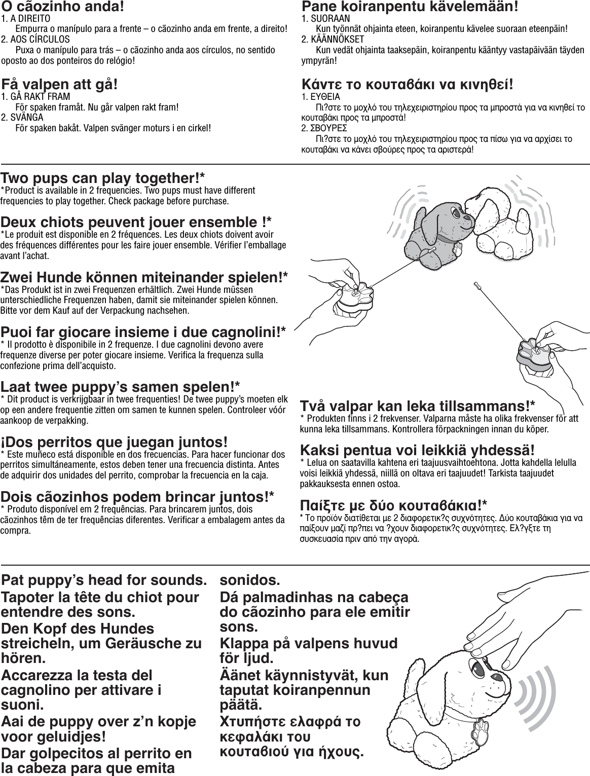 CAUTION:Pat puppyʼs head for sounds.Tapoter la tête du chiot pour entendre des sons.Den Kopf des Hundes streicheln, um Geräusche zu hören.Accarezza la testa del cagnolino per attivare i suoni. Aai de puppy over zʼn kopje voor geluidjes!Dar golpecitos al perrito en la cabeza para que emita sonidos.Dá palmadinhas na cabeça do cãozinho para ele emitir sons.Klappa på valpens huvud för ljud.Äänet käynnistyvät, kun taputat koiranpennun päätä.ÃÙ˘‹ÛÙÂ ÂÏ·ÊÚ¿ ÙÔ ÎÂÊ·Ï¿ÎÈ ÙÔ˘ ÎÔ˘Ù·‚ÈÔ‡ ÁÈ· ‹¯Ô˘˜.O cãozinho anda!1. A DIREITO  Empurra o manípulo para a frente – o cãozinho anda em frente, a direito!2. AOS CÍRCULOS   Puxa o manípulo para trás – o cãozinho anda aos círculos, no sentido oposto ao dos ponteiros do relógio!Få valpen att gå!1. GÅ RAKT FRAM  För spaken framåt. Nu går valpen rakt fram!2. SVÄNGA  För spaken bakåt. Valpen svänger moturs i en cirkel!Pane koiranpentu kävelemään!1. SUORAAN Kun työnnät ohjainta eteen, koiranpentu kävelee suoraan eteenpäin!2. KÄÄNNÖKSET  Kun vedät ohjainta taaksepäin, koiranpentu kääntyy vastapäivään täyden ympyrän!∫¿ÓÙÂ ÙÔ ÎÔ˘Ù·‚¿ÎÈ Ó· ÎÈÓËıÂ›!1. ∂À£∂π∞  ¶È?ÛÙÂ ÙÔ ÌÔ¯Ïﬁ ÙÔ˘ ÙËÏÂ¯ÂÈÚÈÛÙËÚ›Ô˘ ÚÔ˜ Ù· ÌÚÔÛÙ¿ ÁÈ· Ó· ÎÈÓËıÂ› ÙÔ ÎÔ˘Ù·‚¿ÎÈ ÚÔ˜ Ù· ÌÚÔÛÙ¿!2. ™µ√Àƒ∂™  ¶È?ÛÙÂ ÙÔ ÌÔ¯Ïﬁ ÙÔ˘ ÙËÏÂ¯ÂÈÚÈÛÙËÚ›Ô˘ ÚÔ˜ Ù· ›Ûˆ ÁÈ· Ó· ·Ú¯›ÛÂÈ ÙÔ ÎÔ˘Ù·‚¿ÎÈ Ó· Î¿ÓÂÈ Û‚Ô‡ÚÂ˜ ÚÔ˜ Ù· ·ÚÈÛÙÂÚ¿!Two pups can play together!**Product is available in 2 frequencies. Two pups must have different frequencies to play together. Check package before purchase.Deux chiots peuvent jouer ensemble !**Le produit est disponible en 2 fréquences. Les deux chiots doivent avoir des fréquences différentes pour les faire jouer ensemble. Vérifier l’emballage avant l’achat.Zwei Hunde können miteinander spielen!**Das Produkt ist in zwei Frequenzen erhältlich. Zwei Hunde müssen  unterschiedliche Frequenzen haben, damit sie miteinander spielen können. Bitte vor dem Kauf auf der Verpackung nachsehen.Puoi far giocare insieme i due cagnolini!** Il prodotto è disponibile in 2 frequenze. I due cagnolini devono avere frequenze diverse per poter giocare insieme. Verifica la frequenza sulla confezione prima dell’acquisto.Laat twee puppyʼs samen spelen!** Dit product is verkrijgbaar in twee frequenties! De twee puppy’s moeten elk op een andere frequentie zitten om samen te kunnen spelen. Controleer vóór aankoop de verpakking.¡Dos perritos que juegan juntos!* Este muñeco está disponible en dos frecuencias. Para hacer funcionar dos perritos simultáneamente, estos deben tener una frecuencia distinta. Antes de adquirir dos unidades del perrito, comprobar la frecuencia en la caja.Dois cãozinhos podem brincar juntos!** Produto disponível em 2 frequências. Para brincarem juntos, dois cãozinhos têm de ter frequências diferentes. Verificar a embalagem antes da compra.Två valpar kan leka tillsammans!** Produkten finns i 2 frekvenser. Valparna måste ha olika frekvenser för att kunna leka tillsammans. Kontrollera förpackningen innan du köper.Kaksi pentua voi leikkiä yhdessä!* Lelua on saatavilla kahtena eri taajuusvaihtoehtona. Jotta kahdella lelulla voisi leikkiä yhdessä, niillä on oltava eri taajuudet! Tarkista taajuudet pakkauksesta ennen ostoa.¶·›ÍÙÂ ÌÂ ‰‡Ô ÎÔ˘Ù·‚¿ÎÈ·!** ∆Ô ÚÔ˚ﬁÓ ‰È·Ù›ıÂÙ·È ÌÂ 2 ‰È·ÊÔÚÂÙÈÎ?˜ Û˘¯ÓﬁÙËÙÂ˜. ¢‡Ô ÎÔ˘Ù·‚¿ÎÈ· ÁÈ· Ó· ·›ÍÔ˘Ó Ì·˙› Ú?ÂÈ Ó· ?¯Ô˘Ó ‰È·ÊÔÚÂÙÈÎ?˜ Û˘¯ÓﬁÙËÙÂ˜. ∂Ï?ÁÍÙÂ ÙË Û˘ÛÎÂ˘·Û›· ÚÈÓ ·ﬁ ÙËÓ ·ÁÔÚ¿.