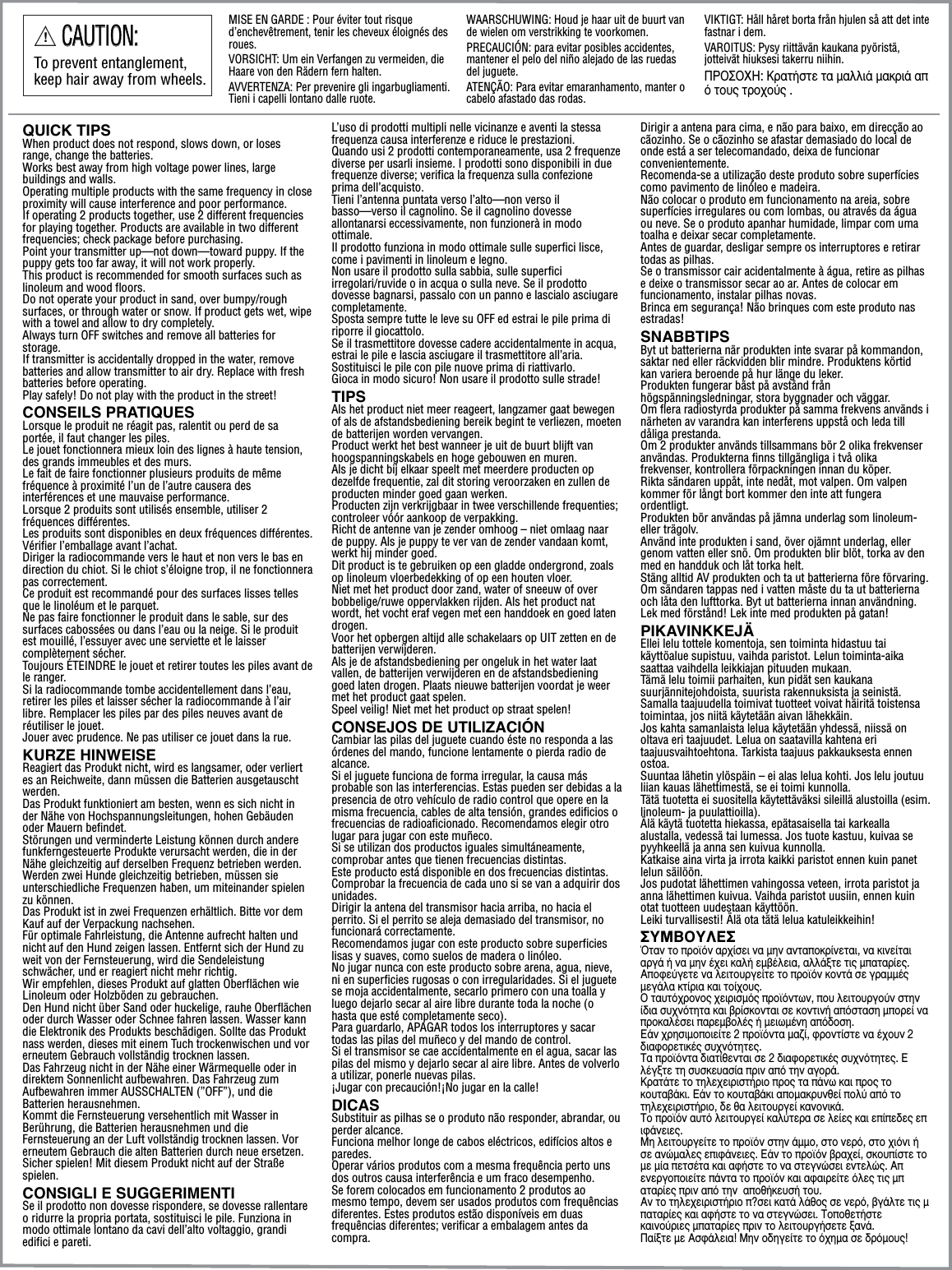 QUICK TIPSWhen product does not respond, slows down, or loses range, change the batteries. Works best away from high voltage power lines, large buildings and walls.Operating multiple products with the same frequency in close proximity will cause interference and poor performance. If operating 2 products together, use 2 different frequencies for playing together. Products are available in two different frequencies; check package before purchasing. Point your transmitter up—not down—toward puppy. If the puppy gets too far away, it will not work properly.This product is recommended for smooth surfaces such as linoleum and wood floors. Do not operate your product in sand, over bumpy/rough surfaces, or through water or snow. If product gets wet, wipe with a towel and allow to dry completely.Always turn OFF switches and remove all batteries for storage.If transmitter is accidentally dropped in the water, remove batteries and allow transmitter to air dry. Replace with fresh batteries before operating.Play safely! Do not play with the product in the street!CONSEILS PRATIQUESLorsque le produit ne réagit pas, ralentit ou perd de sa portée, il faut changer les piles. Le jouet fonctionnera mieux loin des lignes à haute tension, des grands immeubles et des murs.Le fait de faire fonctionner plusieurs produits de même fréquence à proximité l’un de l’autre causera des interférences et une mauvaise performance.Lorsque 2 produits sont utilisés ensemble, utiliser 2 fréquences différentes.Les produits sont disponibles en deux fréquences différentes. Vérifier l’emballage avant l’achat.Diriger la radiocommande vers le haut et non vers le bas en direction du chiot. Si le chiot s’éloigne trop, il ne fonctionnera pas correctement.Ce produit est recommandé pour des surfaces lisses telles que le linoléum et le parquet.Ne pas faire fonctionner le produit dans le sable, sur des surfaces cabossées ou dans l’eau ou la neige. Si le produit est mouillé, l’essuyer avec une serviette et le laisser complètement sécher.Toujours ÉTEINDRE le jouet et retirer toutes les piles avant de le ranger.Si la radiocommande tombe accidentellement dans l’eau, retirer les piles et laisser sécher la radiocommande à l’air libre. Remplacer les piles par des piles neuves avant de réutiliser le jouet.Jouer avec prudence. Ne pas utiliser ce jouet dans la rue.KURZE HINWEISEReagiert das Produkt nicht, wird es langsamer, oder verliert es an Reichweite, dann müssen die Batterien ausgetauscht werden. Das Produkt funktioniert am besten, wenn es sich nicht in der Nähe von Hochspannungsleitungen, hohen Gebäuden oder Mauern befindet.Störungen und verminderte Leistung können durch andere funkferngesteuerte Produkte verursacht werden, die in der Nähe gleichzeitig auf derselben Frequenz betrieben werden. Werden zwei Hunde gleichzeitig betrieben, müssen sie unterschiedliche Frequenzen haben, um miteinander spielen zu können.Das Produkt ist in zwei Frequenzen erhältlich. Bitte vor dem Kauf auf der Verpackung nachsehen.Für optimale Fahrleistung, die Antenne aufrecht halten und nicht auf den Hund zeigen lassen. Entfernt sich der Hund zu weit von der Fernsteuerung, wird die Sendeleistung schwächer, und er reagiert nicht mehr richtig.Wir empfehlen, dieses Produkt auf glatten Oberflächen wie Linoleum oder Holzböden zu gebrauchen.Den Hund nicht über Sand oder huckelige, rauhe Oberflächen oder durch Wasser oder Schnee fahren lassen. Wasser kann die Elektronik des Produkts beschädigen. Sollte das Produkt nass werden, dieses mit einem Tuch trockenwischen und vor erneutem Gebrauch vollständig trocknen lassen.Das Fahrzeug nicht in der Nähe einer Wärmequelle oder in direktem Sonnenlicht aufbewahren. Das Fahrzeug zum Aufbewahren immer AUSSCHALTEN (”OFF”), und die Batterien herausnehmen.Kommt die Fernsteuerung versehentlich mit Wasser in Berührung, die Batterien herausnehmen und die Fernsteuerung an der Luft vollständig trocknen lassen. Vor erneutem Gebrauch die alten Batterien durch neue ersetzen.Sicher spielen! Mit diesem Produkt nicht auf der Straße spielen.CONSIGLI E SUGGERIMENTISe il prodotto non dovesse rispondere, se dovesse rallentare o ridurre la propria portata, sostituisci le pile. Funziona in modo ottimale lontano da cavi dell’alto voltaggio, grandi edifici e pareti.L’uso di prodotti multipli nelle vicinanze e aventi la stessa frequenza causa interferenze e riduce le prestazioni. Quando usi 2 prodotti contemporaneamente, usa 2 frequenze diverse per usarli insieme. I prodotti sono disponibili in due frequenze diverse; verifica la frequenza sulla confezione prima dell’acquisto. Tieni l’antenna puntata verso l’alto—non verso il basso—verso il cagnolino. Se il cagnolino dovesse allontanarsi eccessivamente, non funzionerà in modo ottimale.Il prodotto funziona in modo ottimale sulle superfici lisce, come i pavimenti in linoleum e legno. Non usare il prodotto sulla sabbia, sulle superfici irregolari/ruvide o in acqua o sulla neve. Se il prodotto dovesse bagnarsi, passalo con un panno e lascialo asciugare completamente.Sposta sempre tutte le leve su OFF ed estrai le pile prima di riporre il giocattolo.Se il trasmettitore dovesse cadere accidentalmente in acqua, estrai le pile e lascia asciugare il trasmettitore all’aria. Sostituisci le pile con pile nuove prima di riattivarlo. Gioca in modo sicuro! Non usare il prodotto sulle strade!TIPSAls het product niet meer reageert, langzamer gaat bewegen of als de afstandsbediening bereik begint te verliezen, moeten de batterijen worden vervangen. Product werkt het best wanneer je uit de buurt blijft van hoogspanningskabels en hoge gebouwen en muren.Als je dicht bij elkaar speelt met meerdere producten op dezelfde frequentie, zal dit storing veroorzaken en zullen de producten minder goed gaan werken. Producten zijn verkrijgbaar in twee verschillende frequenties; controleer vóór aankoop de verpakking.Richt de antenne van je zender omhoog – niet omlaag naar de puppy. Als je puppy te ver van de zender vandaan komt, werkt hij minder goed. Dit product is te gebruiken op een gladde ondergrond, zoals op linoleum vloerbedekking of op een houten vloer.Niet met het product door zand, water of sneeuw of over bobbelige/ruwe oppervlakken rijden. Als het product nat wordt, het vocht eraf vegen met een handdoek en goed laten drogen. Voor het opbergen altijd alle schakelaars op UIT zetten en de batterijen verwijderen.Als je de afstandsbediening per ongeluk in het water laat vallen, de batterijen verwijderen en de afstandsbediening goed laten drogen. Plaats nieuwe batterijen voordat je weer met het product gaat spelen.Speel veilig! Niet met het product op straat spelen!CONSEJOS DE UTILIZACIÓNCambiar las pilas del juguete cuando éste no responda a las órdenes del mando, funcione lentamente o pierda radio de alcance.Si el juguete funciona de forma irregular, la causa más probable son las interferencias. Estas pueden ser debidas a la presencia de otro vehículo de radio control que opere en la misma frecuencia, cables de alta tensión, grandes edificios o frecuencias de radioaficionado. Recomendamos elegir otro lugar para jugar con este muñeco.Si se utilizan dos productos iguales simultáneamente, comprobar antes que tienen frecuencias distintas.Este producto está disponible en dos frecuencias distintas. Comprobar la frecuencia de cada uno si se van a adquirir dos unidades.Dirigir la antena del transmisor hacia arriba, no hacia el perrito. Si el perrito se aleja demasiado del transmisor, no funcionará correctamente. Recomendamos jugar con este producto sobre superficies lisas y suaves, como suelos de madera o linóleo.No jugar nunca con este producto sobre arena, agua, nieve, ni en superficies rugosas o con irregularidades. Si el juguete se moja accidentalmente, secarlo primero con una toalla y luego dejarlo secar al aire libre durante toda la noche (o hasta que esté completamente seco).Para guardarlo, APAGAR todos los interruptores y sacar todas las pilas del muñeco y del mando de control.Si el transmisor se cae accidentalmente en el agua, sacar las pilas del mismo y dejarlo secar al aire libre. Antes de volverlo a utilizar, ponerle nuevas pilas.¡Jugar con precaución!¡No jugar en la calle!DICASSubstituir as pilhas se o produto não responder, abrandar, ou perder alcance.Funciona melhor longe de cabos eléctricos, edifícios altos e paredes.Operar vários produtos com a mesma frequência perto uns dos outros causa interferência e um fraco desempenho.Se forem colocados em funcionamento 2 produtos ao mesmo tempo, devem ser usados produtos com frequências diferentes. Estes produtos estão disponíveis em duas frequências diferentes; verificar a embalagem antes da compra.Dirigir a antena para cima, e não para baixo, em direcção ao cãozinho. Se o cãozinho se afastar demasiado do local de onde está a ser telecomandado, deixa de funcionar convenientemente.Recomenda-se a utilização deste produto sobre superfícies como pavimento de linóleo e madeira.Não colocar o produto em funcionamento na areia, sobre superfícies irregulares ou com lombas, ou através da água ou neve. Se o produto apanhar humidade, limpar com uma toalha e deixar secar completamente.Antes de guardar, desligar sempre os interruptores e retirar todas as pilhas.Se o transmissor cair acidentalmente à água, retire as pilhas e deixe o transmissor secar ao ar. Antes de colocar em funcionamento, instalar pilhas novas.Brinca em segurança! Não brinques com este produto nas estradas!SNABBTIPSByt ut batterierna när produkten inte svarar på kommandon, saktar ned eller räckvidden blir mindre. Produktens körtid kan variera beroende på hur länge du leker.Produkten fungerar bäst på avstånd från högspänningsledningar, stora byggnader och väggar.Om flera radiostyrda produkter på samma frekvens används i närheten av varandra kan interferens uppstå och leda till dåliga prestanda. Om 2 produkter används tillsammans bör 2 olika frekvenser användas. Produkterna finns tillgängliga i två olika frekvenser, kontrollera förpackningen innan du köper. Rikta sändaren uppåt, inte nedåt, mot valpen. Om valpen kommer för långt bort kommer den inte att fungera ordentligt.Produkten bör användas på jämna underlag som linoleum- eller trägolv. Använd inte produkten i sand, över ojämnt underlag, eller genom vatten eller snö. Om produkten blir blöt, torka av den med en handduk och låt torka helt.Stäng alltid AV produkten och ta ut batterierna före förvaring.Om sändaren tappas ned i vatten måste du ta ut batterierna och låta den lufttorka. Byt ut batterierna innan användning.Lek med förstånd! Lek inte med produkten på gatan!PIKAVINKKEJÄEllei lelu tottele komentoja, sen toiminta hidastuu tai käyttöalue supistuu, vaihda paristot. Lelun toiminta-aika saattaa vaihdella leikkiajan pituuden mukaan.Tämä lelu toimii parhaiten, kun pidät sen kaukana suurjännitejohdoista, suurista rakennuksista ja seinistä.Samalla taajuudella toimivat tuotteet voivat häiritä toistensa toimintaa, jos niitä käytetään aivan lähekkäin. Jos kahta samanlaista lelua käytetään yhdessä, niissä on oltava eri taajuudet. Lelua on saatavilla kahtena eri taajuusvaihtoehtona. Tarkista taajuus pakkauksesta ennen ostoa. Suuntaa lähetin ylöspäin – ei alas lelua kohti. Jos lelu joutuu liian kauas lähettimestä, se ei toimi kunnolla.Tätä tuotetta ei suositella käytettäväksi sileillä alustoilla (esim. linoleum- ja puulattioilla). Älä käytä tuotetta hiekassa, epätasaisella tai karkealla alustalla, vedessä tai lumessa. Jos tuote kastuu, kuivaa se pyyhkeellä ja anna sen kuivua kunnolla.Katkaise aina virta ja irrota kaikki paristot ennen kuin panet lelun säilöön.Jos pudotat lähettimen vahingossa veteen, irrota paristot ja anna lähettimen kuivua. Vaihda paristot uusiin, ennen kuin otat tuotteen uudestaan käyttöön.Leiki turvallisesti! Älä ota tätä lelua katuleikkeihin!™Àªµ√À§∂™ŸÙ·Ó ÙÔ ÚÔ˚ﬁÓ ·Ú¯›ÛÂÈ Ó· ÌËÓ ·ÓÙ·ÔÎÚ›ÓÂÙ·È, Ó· ÎÈÓÂ›Ù·È ·ÚÁ¿ ‹ Ó· ÌËÓ ¤¯ÂÈ Î·Ï‹ ÂÌ‚¤ÏÂÈ·, ·ÏÏ¿ÍÙÂ ÙÈ˜ Ì·Ù·Ú›Â˜.∞ÔÊÂ‡ÁÂÙÂ Ó· ÏÂÈÙÔ˘ÚÁÂ›ÙÂ ÙÔ ÚÔ˚ﬁÓ ÎÔÓÙ¿ ÛÂ ÁÚ·ÌÌ¤˜ ÌÂÁ¿Ï· ÎÙ›ÚÈ· Î·È ÙÔ›¯Ô˘˜.√ Ù·˘Ùﬁ¯ÚÔÓÔ˜ ¯ÂÈÚÈÛÌﬁ˜ ÚÔ˚ﬁÓÙˆÓ, Ô˘ ÏÂÈÙÔ˘ÚÁÔ‡Ó ÛÙËÓ ›‰È· Û˘¯ÓﬁÙËÙ· Î·È ‚Ú›ÛÎÔÓÙ·È ÛÂ ÎÔÓÙÈÓ‹ ·ﬁÛÙ·ÛË ÌÔÚÂ› Ó· ÚÔÎ·Ï¤ÛÂÈ ·ÚÂÌ‚ÔÏ¤˜ ‹ ÌÂÈˆÌ¤ÓË ·ﬁ‰ÔÛË.∂¿Ó ¯ÚËÛÈÌÔÔÈÂ›ÙÂ 2 ÚÔ˚ﬁÓÙ· Ì·˙›, ÊÚÔÓÙ›ÛÙÂ Ó· ¤¯Ô˘Ó 2 ‰È·ÊÔÚÂÙÈÎ¤˜ Û˘¯ÓﬁÙËÙÂ˜.∆· ÚÔ˚ﬁÓÙ· ‰È·Ù›ıÂÓÙ·È ÛÂ 2 ‰È·ÊÔÚÂÙÈÎ¤˜ Û˘¯ÓﬁÙËÙÂ˜. ∂Ï¤ÁÍÙÂ ÙË Û˘ÛÎÂ˘·Û›· ÚÈÓ ·ﬁ ÙËÓ ·ÁÔÚ¿.∫Ú·Ù¿ÙÂ ÙÔ ÙËÏÂ¯ÂÈÚÈÛÙ‹ÚÈÔ ÚÔ˜ Ù· ¿Óˆ Î·È ÚÔ˜ ÙÔ ÎÔ˘Ù·‚¿ÎÈ. ∂¿Ó ÙÔ ÎÔ˘Ù·‚¿ÎÈ ·ÔÌ·ÎÚ˘ÓıÂ› ÔÏ‡ ·ﬁ ÙÔ ÙËÏÂ¯ÂÈÚÈÛÙ‹ÚÈÔ, ‰Â ı· ÏÂÈÙÔ˘ÚÁÂ› Î·ÓÔÓÈÎ¿. ∆Ô ÚÔ˚ﬁÓ ·˘Ùﬁ ÏÂÈÙÔ˘ÚÁÂ› Î·Ï‡ÙÂÚ· ÛÂ ÏÂ›Â˜ Î·È Â›Â‰Â˜ ÂÈÊ¿ÓÂÈÂ˜.ªË ÏÂÈÙÔ˘ÚÁÂ›ÙÂ ÙÔ ÚÔ˚ﬁÓ ÛÙËÓ ¿ÌÌÔ, ÛÙÔ ÓÂÚﬁ, ÛÙÔ ¯ÈﬁÓÈ ‹ ÛÂ ·ÓÒÌ·ÏÂ˜ ÂÈÊ¿ÓÂÈÂ˜. ∂¿Ó ÙÔ ÚÔ˚ﬁÓ ‚Ú·¯Â›, ÛÎÔ˘›ÛÙÂ ÙÔ ÌÂ Ì›· ÂÙÛ¤Ù· Î·È ·Ê‹ÛÙÂ ÙÔ Ó· ÛÙÂÁÓÒÛÂÈ ÂÓÙÂÏÒ˜. ∞ÂÓÂÚÁÔÔÈÂ›ÙÂ ¿ÓÙ· ÙÔ ÚÔ˚ﬁÓ Î·È ·Ê·ÈÚÂ›ÙÂ ﬁÏÂ˜ ÙÈ˜ Ì·Ù·Ú›Â˜ ÚÈÓ ·ﬁ ÙËÓ  ·Ôı‹ÎÂ˘Û‹ ÙÔ˘.∞Ó ÙÔ ÙËÏÂ¯ÂÈÚÈÛÙ‹ÚÈÔ ?ÛÂÈ Î·Ù¿ Ï¿ıÔ˜ ÛÂ ÓÂÚﬁ, ‚Á¿ÏÙÂ ÙÈ˜ Ì·Ù·Ú›Â˜ Î·È ·Ê‹ÛÙÂ ÙÔ Ó· ÛÙÂÁÓÒÛÂÈ. ∆ÔÔıÂÙ‹ÛÙÂ Î·ÈÓÔ‡ÚÈÂ˜ Ì·Ù·Ú›Â˜ ÚÈÓ ÙÔ ÏÂÈÙÔ˘ÚÁ‹ÛÂÙÂ Í·Ó¿.¶·›ÍÙÂ ÌÂ ∞ÛÊ¿ÏÂÈ·! ªËÓ Ô‰ËÁÂ›ÙÂ ÙÔ ﬁ¯ËÌ· ÛÂ ‰ÚﬁÌÔ˘˜!!CAUTION:CAUTION:To prevent entanglement, keep hair away from wheels. MISE EN GARDE : Pour éviter tout risque d’enchevêtrement, tenir les cheveux éloignés des roues.VORSICHT: Um ein Verfangen zu vermeiden, die Haare von den Rädern fern halten.AVVERTENZA: Per prevenire gli ingarbugliamenti. Tieni i capelli lontano dalle ruote.WAARSCHUWING: Houd je haar uit de buurt van de wielen om verstrikking te voorkomen.PRECAUCIÓN: para evitar posibles accidentes, mantener el pelo del niño alejado de las ruedas del juguete. ATENÇÃO: Para evitar emaranhamento, manter o cabelo afastado das rodas.VIKTIGT: Håll håret borta från hjulen så att det inte fastnar i dem.VAROITUS: Pysy riittävän kaukana pyöristä, jotteivät hiuksesi takerru niihin.¶ƒ√™√Ã∏: ∫Ú·Ù‹ÛÙÂ Ù· Ì·ÏÏÈ¿ Ì·ÎÚÈ¿ ·ﬁ ÙÔ˘˜ ÙÚÔ¯Ô‡˜ .