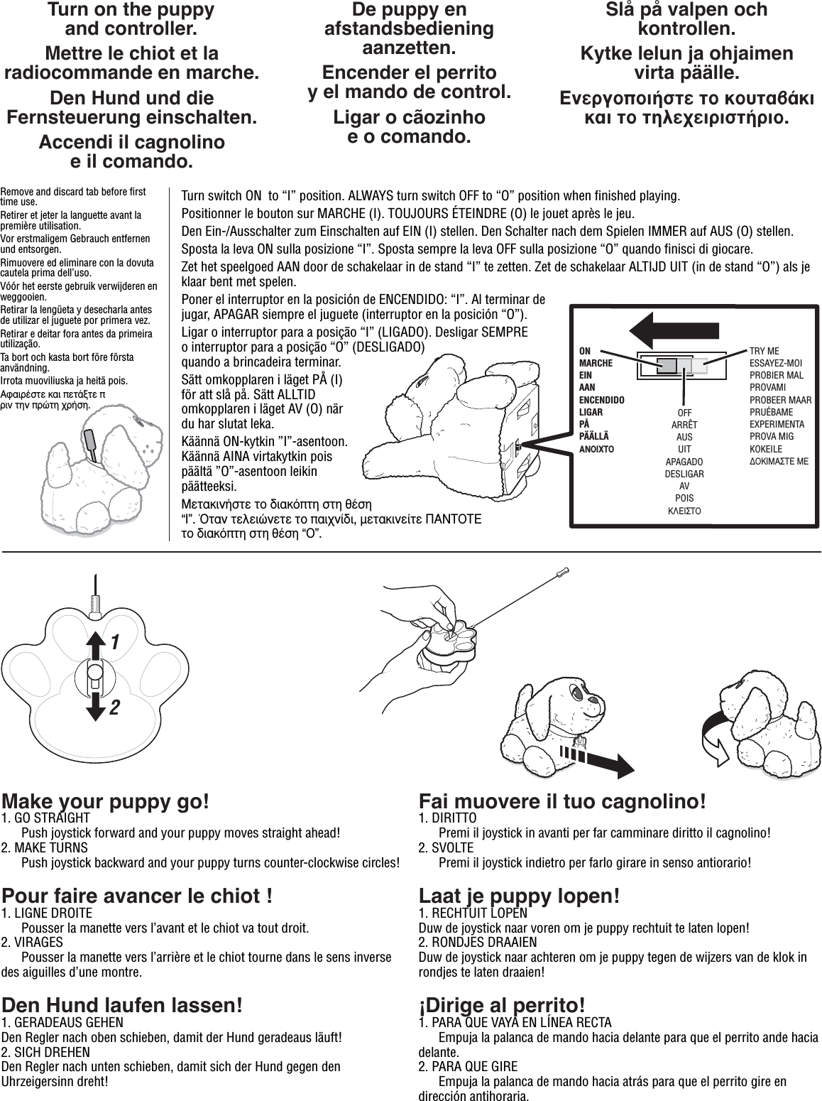 CAUTION:Turn switch ON  to “I” position. ALWAYS turn switch OFF to “O” position when finished playing.Positionner le bouton sur MARCHE (I). TOUJOURS ÉTEINDRE (O) le jouet après le jeu.Den Ein-/Ausschalter zum Einschalten auf EIN (I) stellen. Den Schalter nach dem Spielen IMMER auf AUS (O) stellen.Sposta la leva ON sulla posizione “I”. Sposta sempre la leva OFF sulla posizione “O” quando finisci di giocare.Zet het speelgoed AAN door de schakelaar in de stand “I” te zetten. Zet de schakelaar ALTIJD UIT (in de stand “O”) als je klaar bent met spelen. Poner el interruptor en la posición de ENCENDIDO: “I”. Al terminar de jugar, APAGAR siempre el juguete (interruptor en la posición “O”).Ligar o interruptor para a posição “I” (LIGADO). Desligar SEMPRE o interruptor para a posição “O” (DESLIGADO) quando a brincadeira terminar.Sätt omkopplaren i läget PÅ (I) för att slå på. Sätt ALLTID omkopplaren i läget AV (O) när du har slutat leka.Käännä ON-kytkin ”I”-asentoon. Käännä AINA virtakytkin pois päältä ”O”-asentoon leikin päätteeksi.ªÂÙ·ÎÈÓ‹ÛÙÂ ÙÔ ‰È·ÎﬁÙË ÛÙË ı¤ÛË “I”. ŸÙ·Ó ÙÂÏÂÈÒÓÂÙÂ ÙÔ ·È¯Ó›‰È, ÌÂÙ·ÎÈÓÂ›ÙÂ ¶∞¡∆√∆∂ ÙÔ ‰È·ÎﬁÙË ÛÙË ı¤ÛË “O”. Turn on the puppyand controller.Mettre le chiot et la radiocommande en marche.Den Hund und die Fernsteuerung einschalten.Accendi il cagnolinoe il comando.De puppy en afstandsbediening aanzetten.Encender el perritoy el mando de control.Ligar o cãozinhoe o comando.Slå på valpen och kontrollen.Kytke lelun ja ohjaimenvirta päälle.∂ÓÂÚÁÔÔÈ‹ÛÙÂ ÙÔ ÎÔ˘Ù·‚¿ÎÈ Î·È ÙÔ ÙËÏÂ¯ÂÈÚÈÛÙ‹ÚÈÔ.12TRY MEESSAYEZ-MOIPROBIER MALPROVAMIPROBEER MAARPRUÉBAMEEXPERIMENTAPROVA MIGKOKEILE¢√∫πª∞™∆∂ ª∂Make your puppy go!1. GO STRAIGHT   Push joystick forward and your puppy moves straight ahead!2. MAKE TURNS   Push joystick backward and your puppy turns counter-clockwise circles!Pour faire avancer le chiot !1. LIGNE DROITE Pousser la manette vers l’avant et le chiot va tout droit.2. VIRAGES  Pousser la manette vers l’arrière et le chiot tourne dans le sens inverse des aiguilles d’une montre.Den Hund laufen lassen!1. GERADEAUS GEHENDen Regler nach oben schieben, damit der Hund geradeaus läuft!2. SICH DREHENDen Regler nach unten schieben, damit sich der Hund gegen den Uhrzeigersinn dreht!Fai muovere il tuo cagnolino!1. DIRITTO Premi il joystick in avanti per far camminare diritto il cagnolino!2. SVOLTE  Premi il joystick indietro per farlo girare in senso antiorario!Laat je puppy lopen!1. RECHTUIT LOPENDuw de joystick naar voren om je puppy rechtuit te laten lopen!2. RONDJES DRAAIENDuw de joystick naar achteren om je puppy tegen de wijzers van de klok in rondjes te laten draaien!¡Dirige al perrito!1. PARA QUE VAYA EN LÍNEA RECTA  Empuja la palanca de mando hacia delante para que el perrito ande hacia delante. 2. PARA QUE GIRE   Empuja la palanca de mando hacia atrás para que el perrito gire en dirección antihoraria.Remove and discard tab before first time use.Retirer et jeter la languette avant la première utilisation.Vor erstmaligem Gebrauch entfernen und entsorgen.Rimuovere ed eliminare con la dovuta cautela prima dell’uso.Vóór het eerste gebruik verwijderen en weggooien.Retirar la lengüeta y desecharla antes de utilizar el juguete por primera vez.Retirar e deitar fora antes da primeira utilização. Ta bort och kasta bort före första användning.Irrota muoviliuska ja heitä pois.∞Ê·ÈÚ¤ÛÙÂ Î·È ÂÙ¿ÍÙÂ ÚÈÓ ÙËÓ ÚÒÙË ¯Ú‹ÛË.ONMARCHEEINAANENCENDIDOLIGARPÅPÄÄLLÄ∞¡√πÃ∆√OFFARRÊTAUSUITAPAGADODESLIGARAVPOIS∫§∂π™∆√