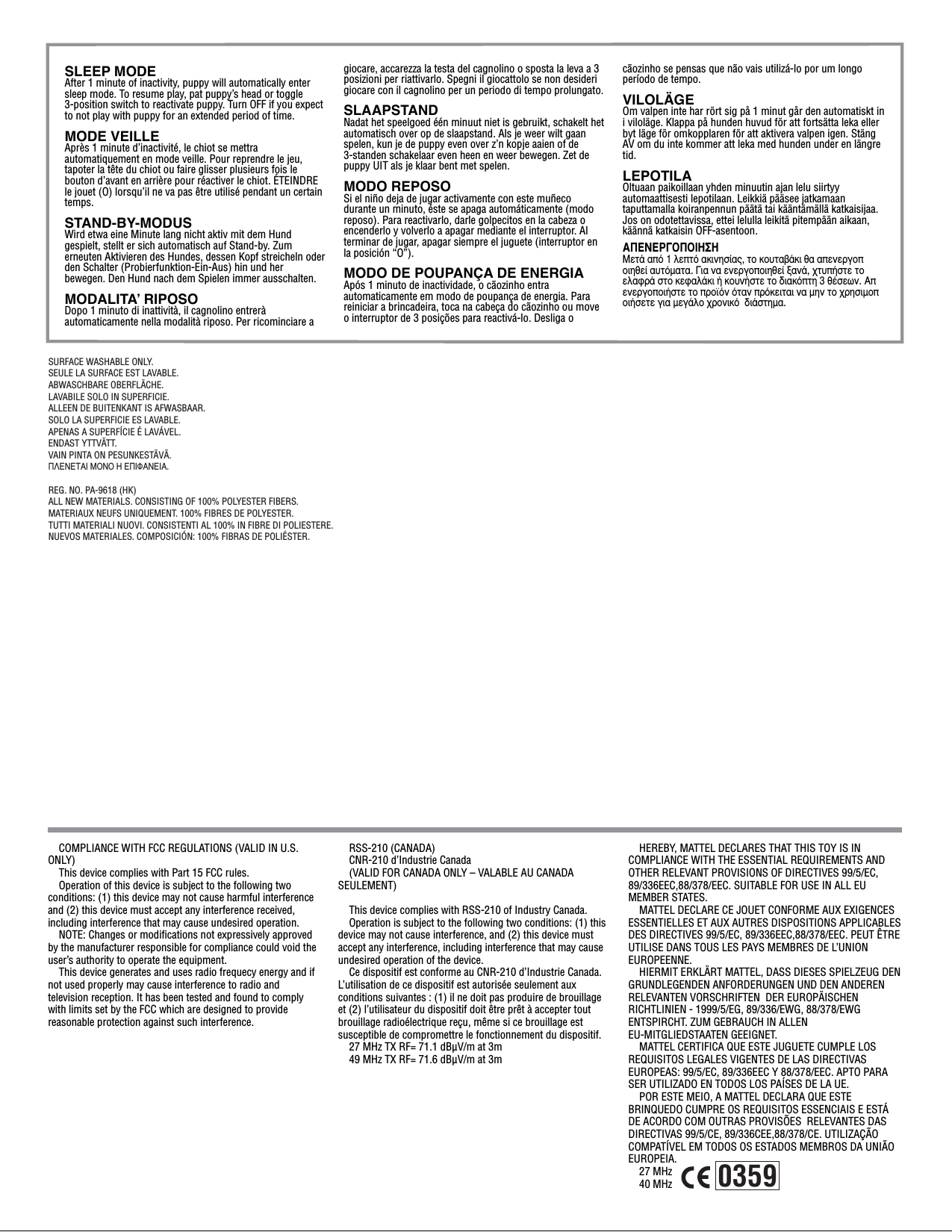 COMPLIANCE WITH FCC REGULATIONS (VALID IN U.S. ONLY)This device complies with Part 15 FCC rules.Operation of this device is subject to the following two conditions: (1) this device may not cause harmful interference and (2) this device must accept any interference received, including interference that may cause undesired operation.NOTE: Changes or modifications not expressively approved by the manufacturer responsible for compliance could void the user’s authority to operate the equipment.This device generates and uses radio frequecy energy and if not used properly may cause interference to radio and television reception. It has been tested and found to comply with limits set by the FCC which are designed to provide reasonable protection against such interference.RSS-210 (CANADA)CNR-210 d’Industrie Canada(VALID FOR CANADA ONLY – VALABLE AU CANADA SEULEMENT)This device complies with RSS-210 of Industry Canada.Operation is subject to the following two conditions: (1) this device may not cause interference, and (2) this device must accept any interference, including interference that may cause undesired operation of the device.Ce dispositif est conforme au CNR-210 d’Industrie Canada. L’utilisation de ce dispositif est autorisée seulement aux conditions suivantes : (1) il ne doit pas produire de brouillage et (2) l’utilisateur du dispositif doit être prêt à accepter tout brouillage radioélectrique reçu, même si ce brouillage est susceptible de compromettre le fonctionnement du dispositif.27 MHz TX RF= 71.1 dBµV/m at 3m49 MHz TX RF= 71.6 dBµV/m at 3mHEREBY, MATTEL DECLARES THAT THIS TOY IS IN COMPLIANCE WITH THE ESSENTIAL REQUIREMENTS AND OTHER RELEVANT PROVISIONS OF DIRECTIVES 99/5/EC, 89/336EEC,88/378/EEC. SUITABLE FOR USE IN ALL EU MEMBER STATES.MATTEL DECLARE CE JOUET CONFORME AUX EXIGENCES ESSENTIELLES ET AUX AUTRES DISPOSITIONS APPLICABLES DES DIRECTIVES 99/5/EC, 89/336EEC,88/378/EEC. PEUT ÊTRE UTILISE DANS TOUS LES PAYS MEMBRES DE L’UNION EUROPEENNE.HIERMIT ERKLÄRT MATTEL, DASS DIESES SPIELZEUG DEN GRUNDLEGENDEN ANFORDERUNGEN UND DEN ANDEREN RELEVANTEN VORSCHRIFTEN  DER EUROPÄISCHEN RICHTLINIEN - 1999/5/EG, 89/336/EWG, 88/378/EWG ENTSPIRCHT. ZUM GEBRAUCH IN ALLEN EU-MITGLIEDSTAATEN GEEIGNET.MATTEL CERTIFICA QUE ESTE JUGUETE CUMPLE LOS REQUISITOS LEGALES VIGENTES DE LAS DIRECTIVAS EUROPEAS: 99/5/EC, 89/336EEC Y 88/378/EEC. APTO PARA SER UTILIZADO EN TODOS LOS PAÍSES DE LA UE.POR ESTE MEIO, A MATTEL DECLARA QUE ESTE BRINQUEDO CUMPRE OS REQUISITOS ESSENCIAIS E ESTÁ DE ACORDO COM OUTRAS PROVISÕES  RELEVANTES DAS DIRECTIVAS 99/5/CE, 89/336CEE,88/378/CE. UTILIZAÇÃO COMPATÍVEL EM TODOS OS ESTADOS MEMBROS DA UNIÃO EUROPEIA.27 MHz40 MHzSLEEP MODEAfter 1 minute of inactivity, puppy will automatically enter sleep mode. To resume play, pat puppy’s head or toggle 3-position switch to reactivate puppy. Turn OFF if you expect to not play with puppy for an extended period of time.MODE VEILLEAprès 1 minute d’inactivité, le chiot se mettra automatiquement en mode veille. Pour reprendre le jeu, tapoter la tête du chiot ou faire glisser plusieurs fois le bouton d’avant en arrière pour réactiver le chiot. ÉTEINDRE le jouet (O) lorsqu’il ne va pas être utilisé pendant un certain temps.STAND-BY-MODUSWird etwa eine Minute lang nicht aktiv mit dem Hund gespielt, stellt er sich automatisch auf Stand-by. Zum erneuten Aktivieren des Hundes, dessen Kopf streicheln oder den Schalter (Probierfunktion-Ein-Aus) hin und her bewegen. Den Hund nach dem Spielen immer ausschalten.MODALITAʼ RIPOSODopo 1 minuto di inattività, il cagnolino entrerà automaticamente nella modalità riposo. Per ricominciare a giocare, accarezza la testa del cagnolino o sposta la leva a 3 posizioni per riattivarlo. Spegni il giocattolo se non desideri giocare con il cagnolino per un periodo di tempo prolungato. SLAAPSTANDNadat het speelgoed één minuut niet is gebruikt, schakelt het automatisch over op de slaapstand. Als je weer wilt gaan spelen, kun je de puppy even over z’n kopje aaien of de 3-standen schakelaar even heen en weer bewegen. Zet de puppy UIT als je klaar bent met spelen. MODO REPOSOSi el niño deja de jugar activamente con este muñeco durante un minuto, éste se apaga automáticamente (modo reposo). Para reactivarlo, darle golpecitos en la cabeza o encenderlo y volverlo a apagar mediante el interruptor. Al terminar de jugar, apagar siempre el juguete (interruptor en la posición “O”).MODO DE POUPANÇA DE ENERGIAApós 1 minuto de inactividade, o cãozinho entra automaticamente em modo de poupança de energia. Para reiniciar a brincadeira, toca na cabeça do cãozinho ou move o interruptor de 3 posições para reactivá-lo. Desliga o cãozinho se pensas que não vais utilizá-lo por um longo período de tempo.VILOLÄGEOm valpen inte har rört sig på 1 minut går den automatiskt in i viloläge. Klappa på hunden huvud för att fortsätta leka eller byt läge för omkopplaren för att aktivera valpen igen. Stäng AV om du inte kommer att leka med hunden under en längre tid.LEPOTILAOltuaan paikoillaan yhden minuutin ajan lelu siirtyy automaattisesti lepotilaan. Leikkiä pääsee jatkamaan taputtamalla koiranpennun päätä tai kääntämällä katkaisijaa. Jos on odotettavissa, ettei lelulla leikitä pitempään aikaan, käännä katkaisin OFF-asentoon.∞¶∂¡∂ƒ°√¶√π∏™∏ªÂÙ¿ ·ﬁ 1 ÏÂÙﬁ ·ÎÈÓËÛ›·˜, ÙÔ ÎÔ˘Ù·‚¿ÎÈ ı· ·ÂÓÂÚÁÔÔÈËıÂ› ·˘ÙﬁÌ·Ù·. °È· Ó· ÂÓÂÚÁÔÔÈËıÂ› Í·Ó¿, ¯Ù˘‹ÛÙÂ ÙÔ ÂÏ·ÊÚ¿ ÛÙÔ ÎÂÊ·Ï¿ÎÈ ‹ ÎÔ˘Ó‹ÛÙÂ ÙÔ ‰È·ÎﬁÙË 3 ı¤ÛÂˆÓ. ∞ÂÓÂÚÁÔÔÈ‹ÛÙÂ ÙÔ ÚÔ˚ﬁÓ ﬁÙ·Ó ÚﬁÎÂÈÙ·È Ó· ÌËÓ ÙÔ ¯ÚËÛÈÌÔÔÈ‹ÛÂÙÂ ÁÈ· ÌÂÁ¿ÏÔ ¯ÚÔÓÈÎﬁ  ‰È¿ÛÙËÌ·.CAUTION:0359SURFACE WASHABLE ONLY.SEULE LA SURFACE EST LAVABLE.ABWASCHBARE OBERFLÄCHE.LAVABILE SOLO IN SUPERFICIE.ALLEEN DE BUITENKANT IS AFWASBAAR.SOLO LA SUPERFICIE ES LAVABLE.APENAS A SUPERFÍCIE É LAVÁVEL.ENDAST YTTVÄTT.VAIN PINTA ON PESUNKESTÄVÄ.¶§∂¡∂∆∞π ª√¡√ ∏ ∂¶πº∞¡∂π∞.REG. NO. PA-9618 (HK)ALL NEW MATERIALS. CONSISTING OF 100% POLYESTER FIBERS.MATERIAUX NEUFS UNIQUEMENT. 100% FIBRES DE POLYESTER.TUTTI MATERIALI NUOVI. CONSISTENTI AL 100% IN FIBRE DI POLIESTERE.NUEVOS MATERIALES. COMPOSICIÓN: 100% FIBRAS DE POLIÉSTER. 