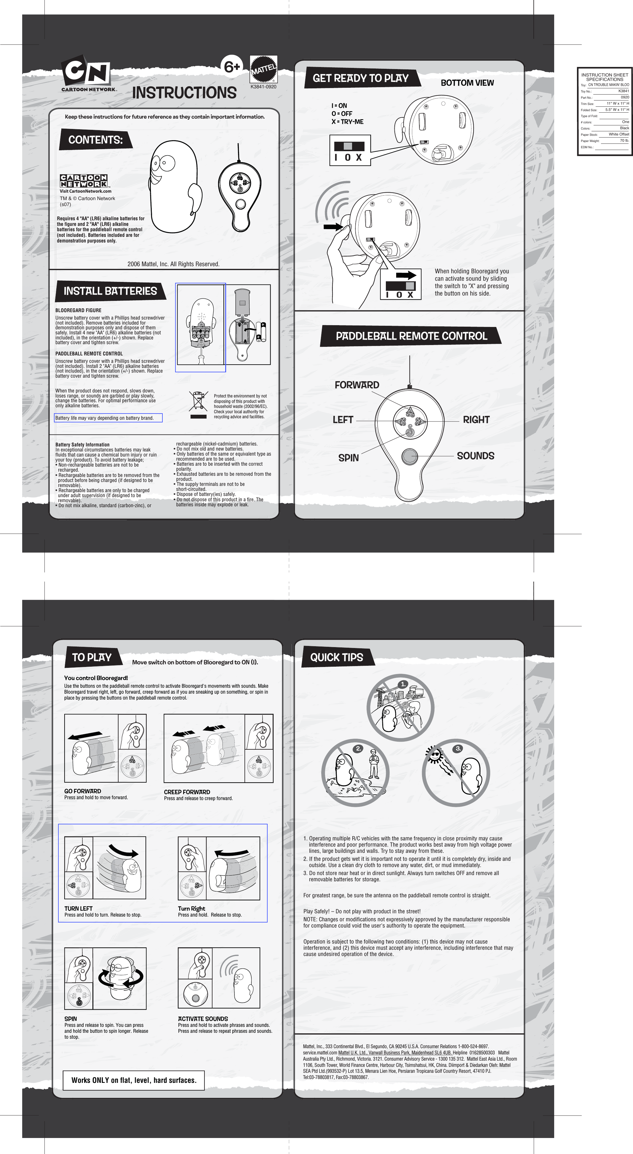 2006 Mattel, Inc. All Rights Reserved.Visit CartoonNetwork.comMattel, Inc., 333 Continental Blvd., El Segundo, CA 90245 U.S.A. Consumer Relations 1-800-524-8697.   service.mattel.com Mattel U.K. Ltd., Vanwall Business Park, Maidenhead SL6 4UB. Helpline  01628500303   Mattel Australia Pty Ltd., Richmond, Victoria. 3121. Consumer Advisory Service - 1300 135 312.  Mattel East Asia Ltd., Room 1106, South Tower, World Finance Centre, Harbour City, Tsimshatsui, HK, China. Diimport &amp; Diedarkan Oleh: Mattel SEA Ptd Ltd.(993532-P) Lot 13.5, Menara Lien Hoe, Persiaran Tropicana Golf Country Resort, 47410 PJ. Tel:03-78803817, Fax:03-78803867. INSTRUCTIONS6+BLOOREGARD FIGUREUnscrew battery cover with a Phillips head screwdriver (not included). Remove batteries included for demonstration purposes only and dispose of them safely. Install 4 new &quot;AA&quot; (LR6) alkaline batteries (not included), in the orientation (+/-) shown. Replace battery cover and tighten screw.PADDLEBALL REMOTE CONTROLUnscrew battery cover with a Phillips head screwdriver (not included). Install 2 &quot;AA&quot; (LR6) alkaline batteries (not included), in the orientation (+/-) shown. Replace battery cover and tighten screw.When the product does not respond, slows down, loses range, or sounds are garbled or play slowly, change the batteries. For optimal performance use only alkaline batteries.Battery life may vary depending on battery brand.1. Operating multiple R/C vehicles with the same frequency in close proximity may cause interference and poor performance. The product works best away from high voltage power lines, large buildings and walls. Try to stay away from these.2. If the product gets wet it is important not to operate it until it is completely dry, inside and outside. Use a clean dry cloth to remove any water, dirt, or mud immediately. 3. Do not store near heat or in direct sunlight. Always turn switches OFF and remove all removable batteries for storage.For greatest range, be sure the antenna on the paddleball remote control is straight.Play Safely! – Do not play with product in the street!NOTE: Changes or modifications not expressively approved by the manufacturer responsible for compliance could void the user&apos;s authority to operate the equipment.Operation is subject to the following two conditions: (1) this device may not cause interference, and (2) this device must accept any interference, including interference that may cause undesired operation of the device.®K3841-0920Keep these instructions for future reference as they contain important information.CONTENTS:Requires 4 &quot;AA&quot; (LR6) alkaline batteries for the figure and 2 &quot;AA&quot; (LR6) alkaline batteries for the paddleball remote control (not included). Batteries included are for demonstration purposes only.QUICK TIPSCREEP FORWARDPress and release to creep forward.ACTIVATE SOUNDSPress and hold to activate phrases and sounds.Press and release to repeat phrases and sounds.SPINPress and release to spin. You can press and hold the button to spin longer. Release to stop.TURN LEFTPress and hold to turn. Release to stop.Turn RightPress and hold.  Release to stop.BOTTOM VIEWGET READY TO PLAYPADDLEBALL REMOTE CONTROLFORWARDLEFTSPIN SOUNDSRIGHTX  O   II = ON0 = OFFX = TRY-MEX  O   IWhen holding Blooregard you can activate sound by sliding the switch to &quot;X&quot; and pressing the button on his side.GO FORWARDPress and hold to move forward.INSTALL BATTERIESBattery Safety InformationIn exceptional circumstances batteries may leak fluids that can cause a chemical burn injury or ruin your toy (product). To avoid battery leakage;• Non-rechargeable batteries are not to be recharged.• Rechargeable batteries are to be removed from the product before being charged (if designed to be removable).• Rechargeable batteries are only to be charged under adult supervision (if designed to be removable).• Do not mix alkaline, standard (carbon-zinc), or Protect the environment by not disposing of this product with household waste (2002/96/EC). Check your local authority for recycling advice and facilities.rechargeable (nickel-cadmium) batteries.• Do not mix old and new batteries.• Only batteries of the same or equivalent type as recommended are to be used.• Batteries are to be inserted with the correct polarity.• Exhausted batteries are to be removed from the product.• The supply terminals are not to be short-circuited.• Dispose of battery(ies) safely.• Do not dispose of this product in a fire. The batteries inside may explode or leak.You control Blooregard! Use the buttons on the paddleball remote control to activate Blooregard&apos;s movements with sounds. Make Blooregard travel right, left, go forward, creep forward as if you are sneaking up on something, or spin in place by pressing the buttons on the paddleball remote control.TO PLAY2006 Mattel, Inc. All Rights Reserved.Works ONLY on flat, level, hard surfaces.Move switch on bottom of Blooregard to ON (I).INSTRUCTION SHEETSPECIFICATIONSToy:  Toy No.: Part No.:Trim Size:Folded Size:Type of Fold:# colors:Colors:Paper Stock:Paper Weight:EDM No.:CN TROUBLE MAKIN&apos; BLOO  K3841092011&quot; W x 11&quot; H5.5&quot; W x 11&quot; HOneBlackWhite Offset70 lb.TM &amp; © Cartoon Network(s07)1.2. 3.